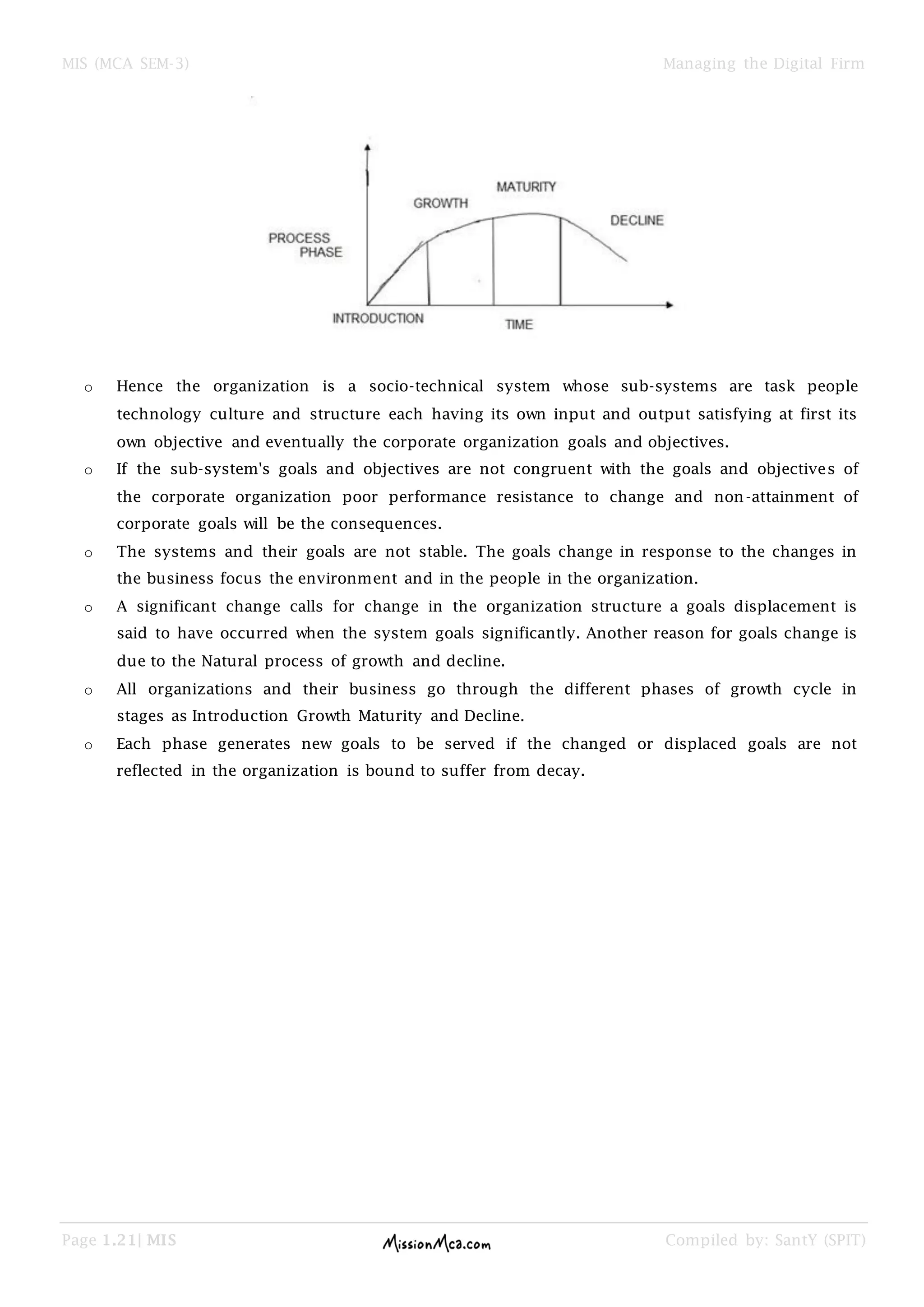 MIS (MCA SEM-3) Managing the Digital Firm
Page 1.21| MIS Compiled by: SantY (SPIT)
o Hence the organization is a socio-technical system whose sub-systems are task people
technology culture and structure each having its own input and output satisfying at first its
own objective and eventually the corporate organization goals and objectives.
o If the sub-system's goals and objectives are not congruent with the goals and objectives of
the corporate organization poor performance resistance to change and non-attainment of
corporate goals will be the consequences.
o The systems and their goals are not stable. The goals change in response to the changes in
the business focus the environment and in the people in the organization.
o A significant change calls for change in the organization structure a goals displacement is
said to have occurred when the system goals significantly. Another reason for goals change is
due to the Natural process of growth and decline.
o All organizations and their business go through the different phases of growth cycle in
stages as Introduction Growth Maturity and Decline.
o Each phase generates new goals to be served if the changed or displaced goals are not
reflected in the organization is bound to suffer from decay.
 