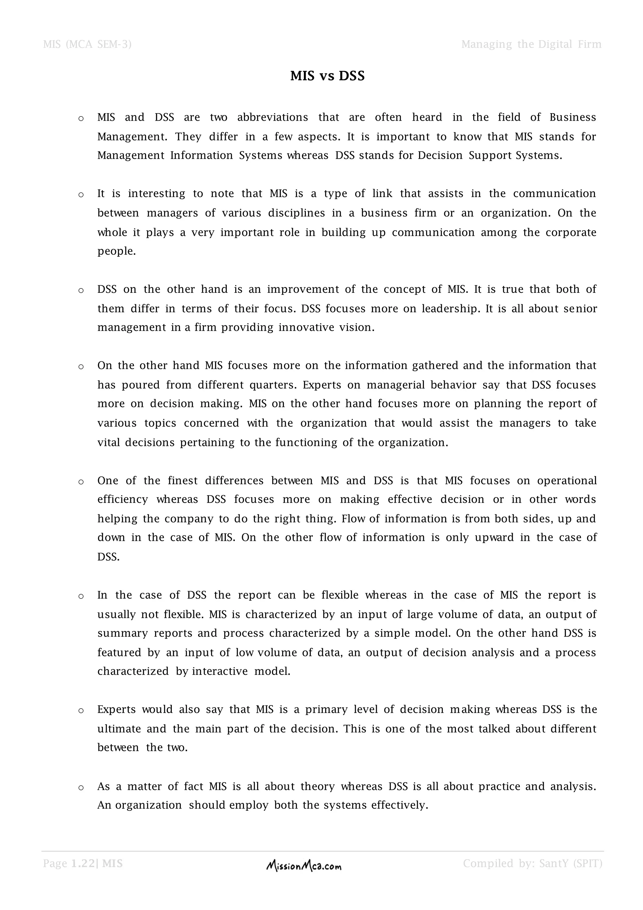 MIS (MCA SEM-3) Managing the Digital Firm
Page 1.22| MIS Compiled by: SantY (SPIT)
MIS vs DSS
o MIS and DSS are two abbreviations that are often heard in the field of Business
Management. They differ in a few aspects. It is important to know that MIS stands for
Management Information Systems whereas DSS stands for Decision Support Systems.
o It is interesting to note that MIS is a type of link that assists in the communication
between managers of various disciplines in a business firm or an organization. On the
whole it plays a very important role in building up communication among the corporate
people.
o DSS on the other hand is an improvement of the concept of MIS. It is true that both of
them differ in terms of their focus. DSS focuses more on leadership. It is all about senior
management in a firm providing innovative vision.
o On the other hand MIS focuses more on the information gathered and the information that
has poured from different quarters. Experts on managerial behavior say that DSS focuses
more on decision making. MIS on the other hand focuses more on planning the report of
various topics concerned with the organization that would assist the managers to take
vital decisions pertaining to the functioning of the organization.
o One of the finest differences between MIS and DSS is that MIS focuses on operational
efficiency whereas DSS focuses more on making effective decision or in other words
helping the company to do the right thing. Flow of information is from both sides, up and
down in the case of MIS. On the other flow of information is only upward in the case of
DSS.
o In the case of DSS the report can be flexible whereas in the case of MIS the report is
usually not flexible. MIS is characterized by an input of large volume of data, an output of
summary reports and process characterized by a simple model. On the other hand DSS is
featured by an input of low volume of data, an output of decision analysis and a process
characterized by interactive model.
o Experts would also say that MIS is a primary level of decision making whereas DSS is the
ultimate and the main part of the decision. This is one of the most talked about different
between the two.
o As a matter of fact MIS is all about theory whereas DSS is all about practice and analysis.
An organization should employ both the systems effectively.
 