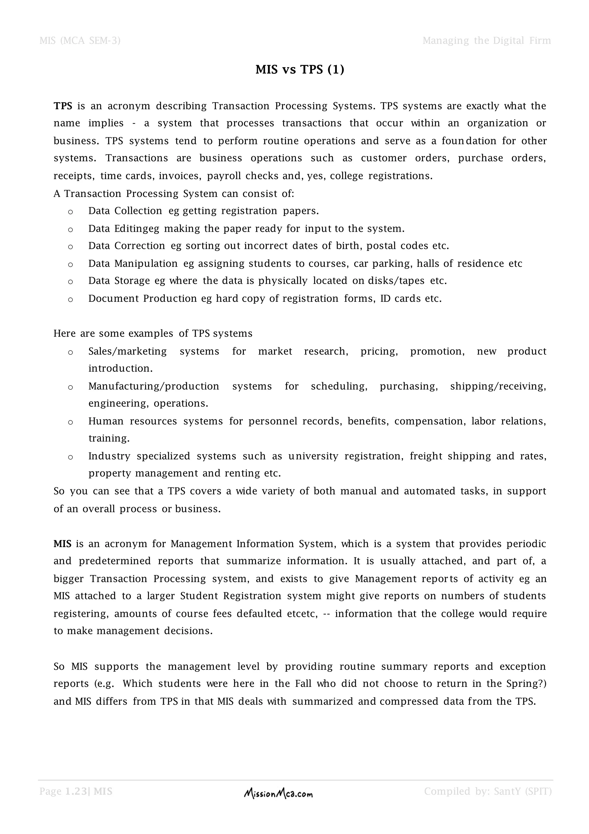MIS (MCA SEM-3) Managing the Digital Firm
Page 1.23| MIS Compiled by: SantY (SPIT)
MIS vs TPS (1)
TPS is an acronym describing Transaction Processing Systems. TPS systems are exactly what the
name implies - a system that processes transactions that occur within an organization or
business. TPS systems tend to perform routine operations and serve as a foundation for other
systems. Transactions are business operations such as customer orders, purchase orders,
receipts, time cards, invoices, payroll checks and, yes, college registrations.
A Transaction Processing System can consist of:
o Data Collection eg getting registration papers.
o Data Editingeg making the paper ready for input to the system.
o Data Correction eg sorting out incorrect dates of birth, postal codes etc.
o Data Manipulation eg assigning students to courses, car parking, halls of residence etc
o Data Storage eg where the data is physically located on disks/tapes etc.
o Document Production eg hard copy of registration forms, ID cards etc.
Here are some examples of TPS systems
o Sales/marketing systems for market research, pricing, promotion, new product
introduction.
o Manufacturing/production systems for scheduling, purchasing, shipping/receiving,
engineering, operations.
o Human resources systems for personnel records, benefits, compensation, labor relations,
training.
o Industry specialized systems such as university registration, freight shipping and rates,
property management and renting etc.
So you can see that a TPS covers a wide variety of both manual and automated tasks, in support
of an overall process or business.
MIS is an acronym for Management Information System, which is a system that provides periodic
and predetermined reports that summarize information. It is usually attached, and part of, a
bigger Transaction Processing system, and exists to give Management reports of activity eg an
MIS attached to a larger Student Registration system might give reports on numbers of students
registering, amounts of course fees defaulted etcetc, -- information that the college would require
to make management decisions.
So MIS supports the management level by providing routine summary reports and exception
reports (e.g. Which students were here in the Fall who did not choose to return in the Spring?)
and MIS differs from TPS in that MIS deals with summarized and compressed data from the TPS.
 