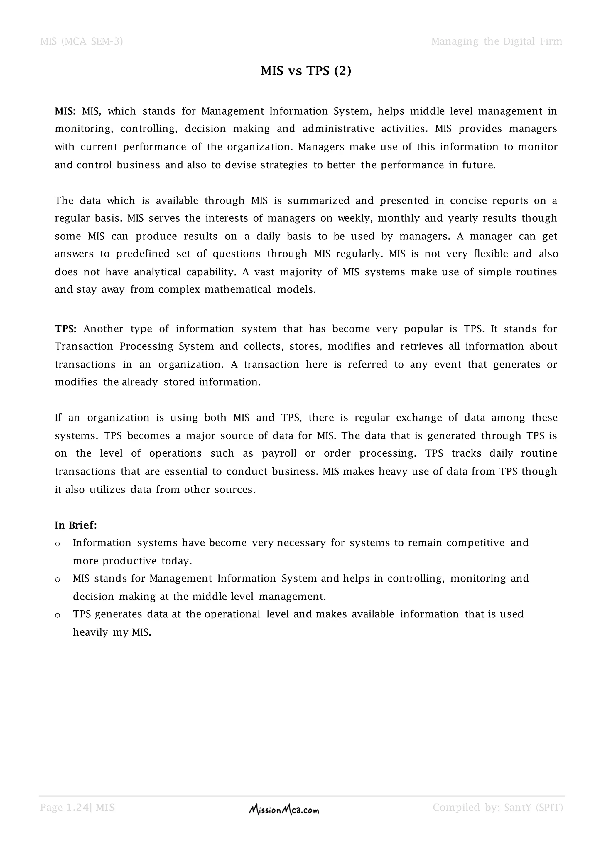 MIS (MCA SEM-3) Managing the Digital Firm
Page 1.24| MIS Compiled by: SantY (SPIT)
MIS vs TPS (2)
MIS: MIS, which stands for Management Information System, helps middle level management in
monitoring, controlling, decision making and administrative activities. MIS provides managers
with current performance of the organization. Managers make use of this information to monitor
and control business and also to devise strategies to better the performance in future.
The data which is available through MIS is summarized and presented in concise reports on a
regular basis. MIS serves the interests of managers on weekly, monthly and yearly results though
some MIS can produce results on a daily basis to be used by managers. A manager can get
answers to predefined set of questions through MIS regularly. MIS is not very flexible and also
does not have analytical capability. A vast majority of MIS systems make use of simple routines
and stay away from complex mathematical models.
TPS: Another type of information system that has become very popular is TPS. It stands for
Transaction Processing System and collects, stores, modifies and retrieves all information about
transactions in an organization. A transaction here is referred to any event that generates or
modifies the already stored information.
If an organization is using both MIS and TPS, there is regular exchange of data among these
systems. TPS becomes a major source of data for MIS. The data that is generated through TPS is
on the level of operations such as payroll or order processing. TPS tracks daily routine
transactions that are essential to conduct business. MIS makes heavy use of data from TPS though
it also utilizes data from other sources.
In Brief:
o Information systems have become very necessary for systems to remain competitive and
more productive today.
o MIS stands for Management Information System and helps in controlling, monitoring and
decision making at the middle level management.
o TPS generates data at the operational level and makes available information that is used
heavily my MIS.
 