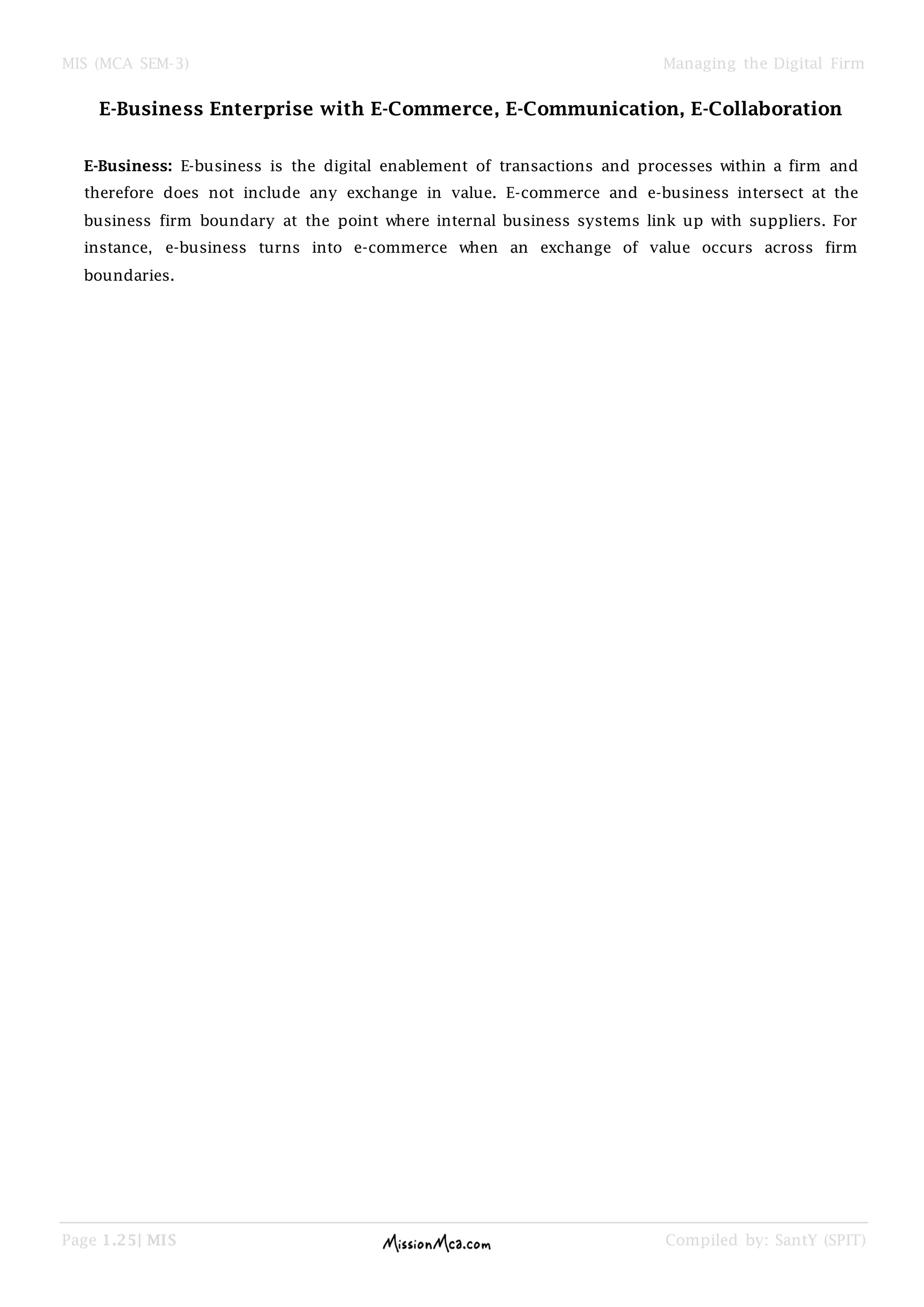 MIS (MCA SEM-3) Managing the Digital Firm
Page 1.25| MIS Compiled by: SantY (SPIT)
E-Business Enterprise with E-Commerce, E-Communication, E-Collaboration
E-Business: E-business is the digital enablement of transactions and processes within a firm and
therefore does not include any exchange in value. E-commerce and e-business intersect at the
business firm boundary at the point where internal business systems link up with suppliers. For
instance, e-business turns into e-commerce when an exchange of value occurs across firm
boundaries.
 