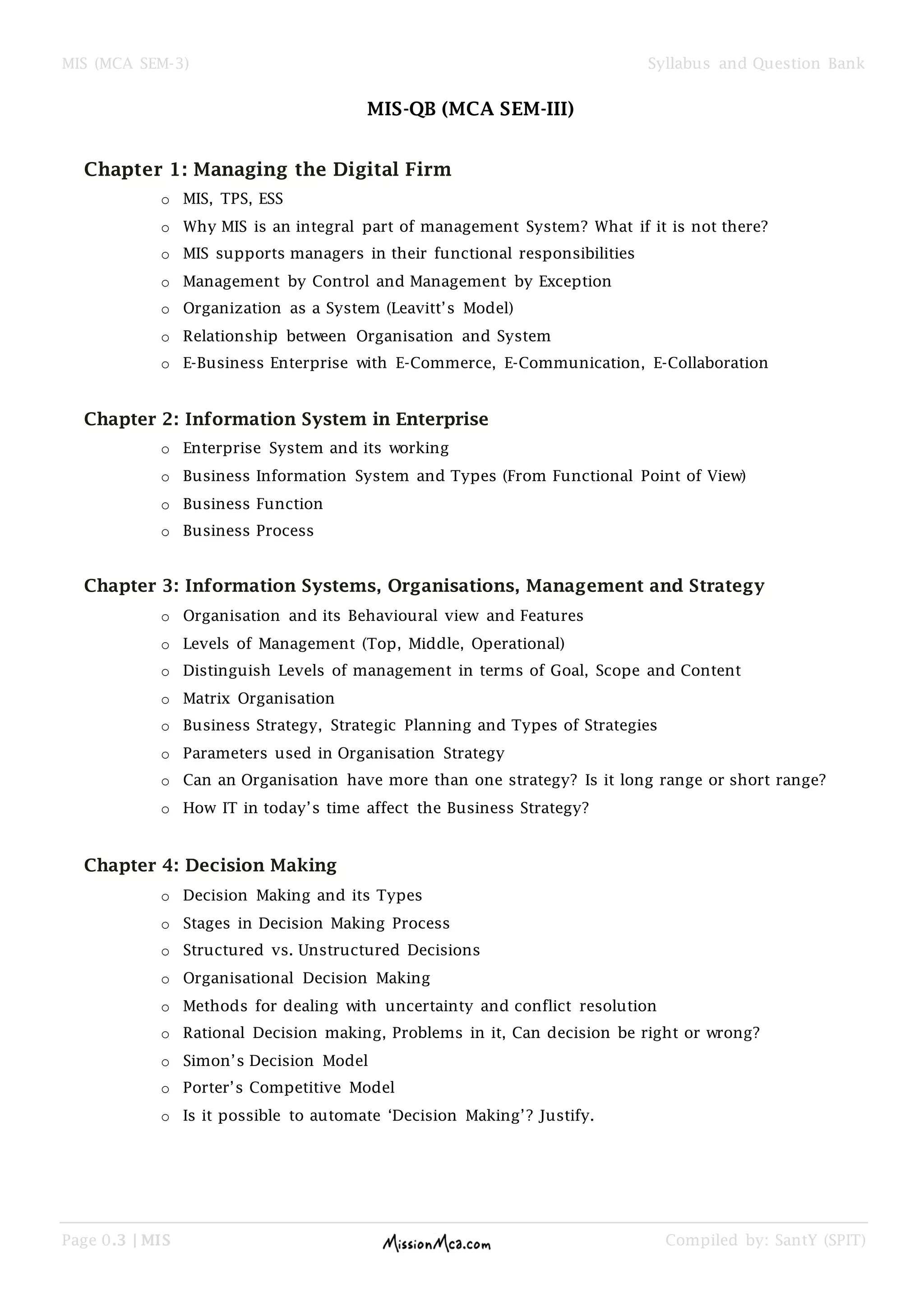 MIS (MCA SEM-3) Syllabus and Question Bank
Page 0.3 | MIS Compiled by: SantY (SPIT)
MIS-QB (MCA SEM-III)
Chapter 1: Managing the Digital Firm
o MIS, TPS, ESS
o Why MIS is an integral part of management System? What if it is not there?
o MIS supports managers in their functional responsibilities
o Management by Control and Management by Exception
o Organization as a System (Leavitt’s Model)
o Relationship between Organisation and System
o E-Business Enterprise with E-Commerce, E-Communication, E-Collaboration
Chapter 2: Information System in Enterprise
o Enterprise System and its working
o Business Information System and Types (From Functional Point of View)
o Business Function
o Business Process
Chapter 3: Information Systems, Organisations, Management and Strategy
o Organisation and its Behavioural view and Features
o Levels of Management (Top, Middle, Operational)
o Distinguish Levels of management in terms of Goal, Scope and Content
o Matrix Organisation
o Business Strategy, Strategic Planning and Types of Strategies
o Parameters used in Organisation Strategy
o Can an Organisation have more than one strategy? Is it long range or short range?
o How IT in today’s time affect the Business Strategy?
Chapter 4: Decision Making
o Decision Making and its Types
o Stages in Decision Making Process
o Structured vs. Unstructured Decisions
o Organisational Decision Making
o Methods for dealing with uncertainty and conflict resolution
o Rational Decision making, Problems in it, Can decision be right or wrong?
o Simon’s Decision Model
o Porter’s Competitive Model
o Is it possible to automate ‘Decision Making’? Justify.
 