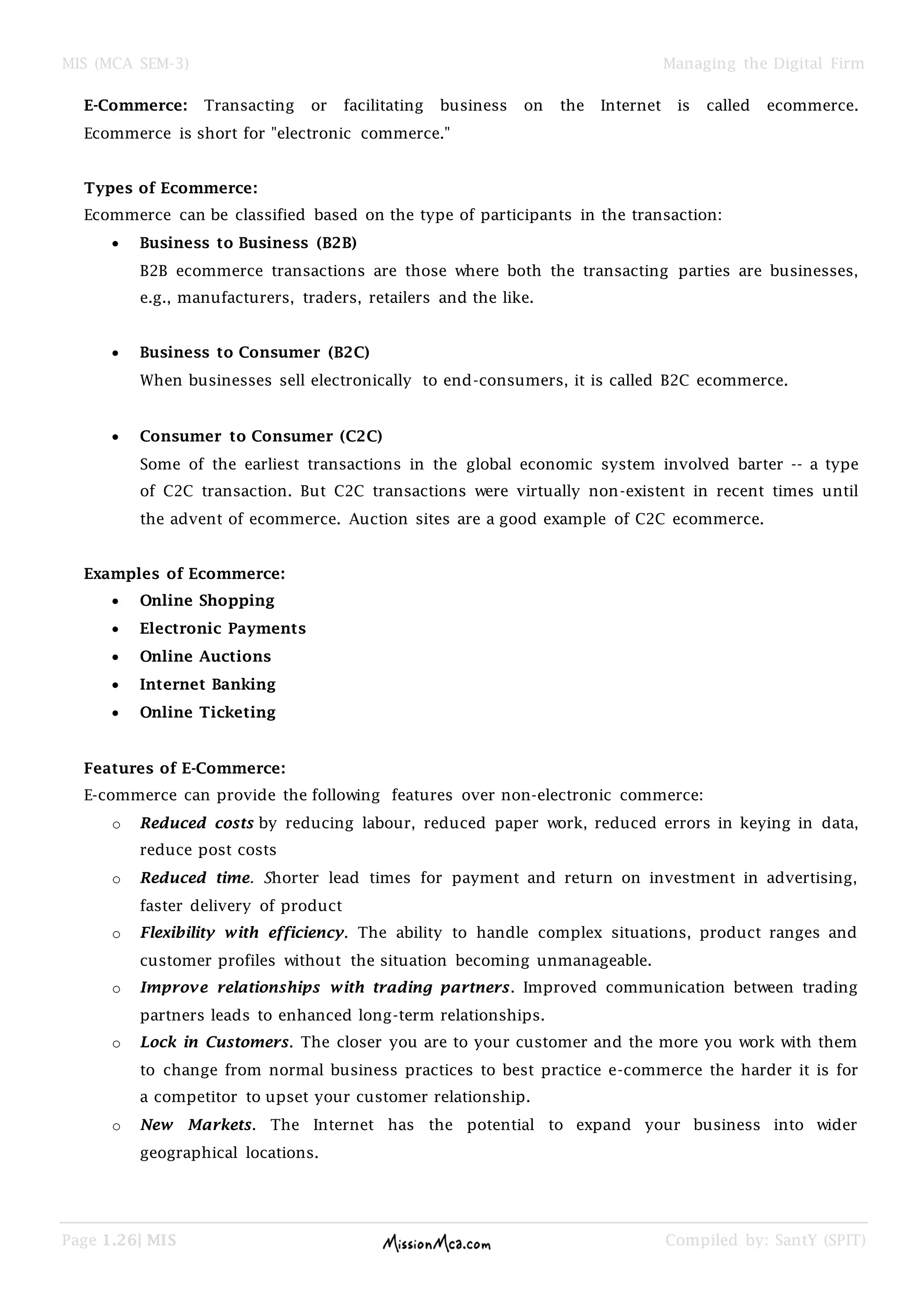 MIS (MCA SEM-3) Managing the Digital Firm
Page 1.26| MIS Compiled by: SantY (SPIT)
E-Commerce: Transacting or facilitating business on the Internet is called ecommerce.
Ecommerce is short for "electronic commerce."
Types of Ecommerce:
Ecommerce can be classified based on the type of participants in the transaction:
Business to Business (B2B)
B2B ecommerce transactions are those where both the transacting parties are businesses,
e.g., manufacturers, traders, retailers and the like.
Business to Consumer (B2C)
When businesses sell electronically to end-consumers, it is called B2C ecommerce.
Consumer to Consumer (C2C)
Some of the earliest transactions in the global economic system involved barter -- a type
of C2C transaction. But C2C transactions were virtually non-existent in recent times until
the advent of ecommerce. Auction sites are a good example of C2C ecommerce.
Examples of Ecommerce:
Online Shopping
Electronic Payments
Online Auctions
Internet Banking
Online Ticketing
Features of E-Commerce:
E-commerce can provide the following features over non-electronic commerce:
o Reduced costs by reducing labour, reduced paper work, reduced errors in keying in data,
reduce post costs
o Reduced time. Shorter lead times for payment and return on investment in advertising,
faster delivery of product
o Flexibility with efficiency. The ability to handle complex situations, product ranges and
customer profiles without the situation becoming unmanageable.
o Improve relationships with trading partners. Improved communication between trading
partners leads to enhanced long-term relationships.
o Lock in Customers. The closer you are to your customer and the more you work with them
to change from normal business practices to best practice e-commerce the harder it is for
a competitor to upset your customer relationship.
o New Markets. The Internet has the potential to expand your business into wider
geographical locations.
 