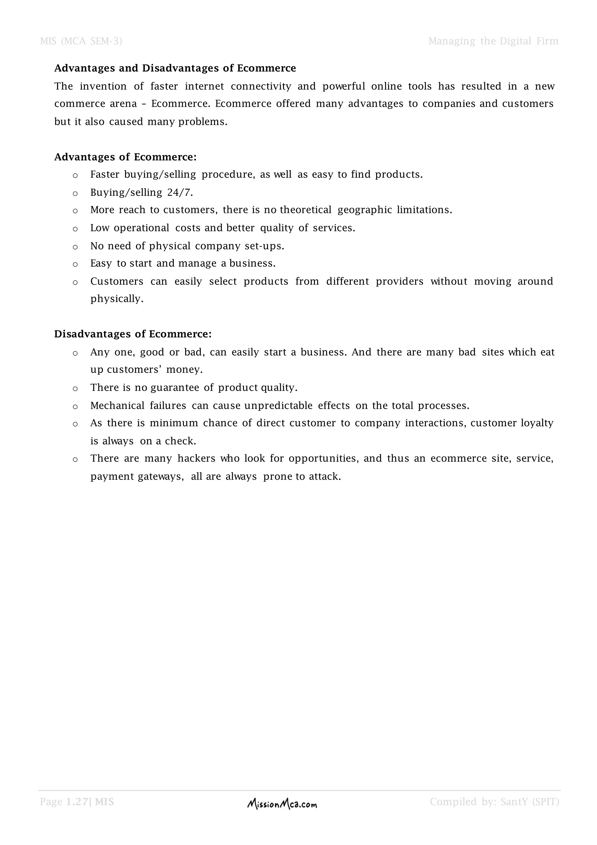 MIS (MCA SEM-3) Managing the Digital Firm
Page 1.27| MIS Compiled by: SantY (SPIT)
Advantages and Disadvantages of Ecommerce
The invention of faster internet connectivity and powerful online tools has resulted in a new
commerce arena – Ecommerce. Ecommerce offered many advantages to companies and customers
but it also caused many problems.
Advantages of Ecommerce:
o Faster buying/selling procedure, as well as easy to find products.
o Buying/selling 24/7.
o More reach to customers, there is no theoretical geographic limitations.
o Low operational costs and better quality of services.
o No need of physical company set-ups.
o Easy to start and manage a business.
o Customers can easily select products from different providers without moving around
physically.
Disadvantages of Ecommerce:
o Any one, good or bad, can easily start a business. And there are many bad sites which eat
up customers’ money.
o There is no guarantee of product quality.
o Mechanical failures can cause unpredictable effects on the total processes.
o As there is minimum chance of direct customer to company interactions, customer loyalty
is always on a check.
o There are many hackers who look for opportunities, and thus an ecommerce site, service,
payment gateways, all are always prone to attack.
 