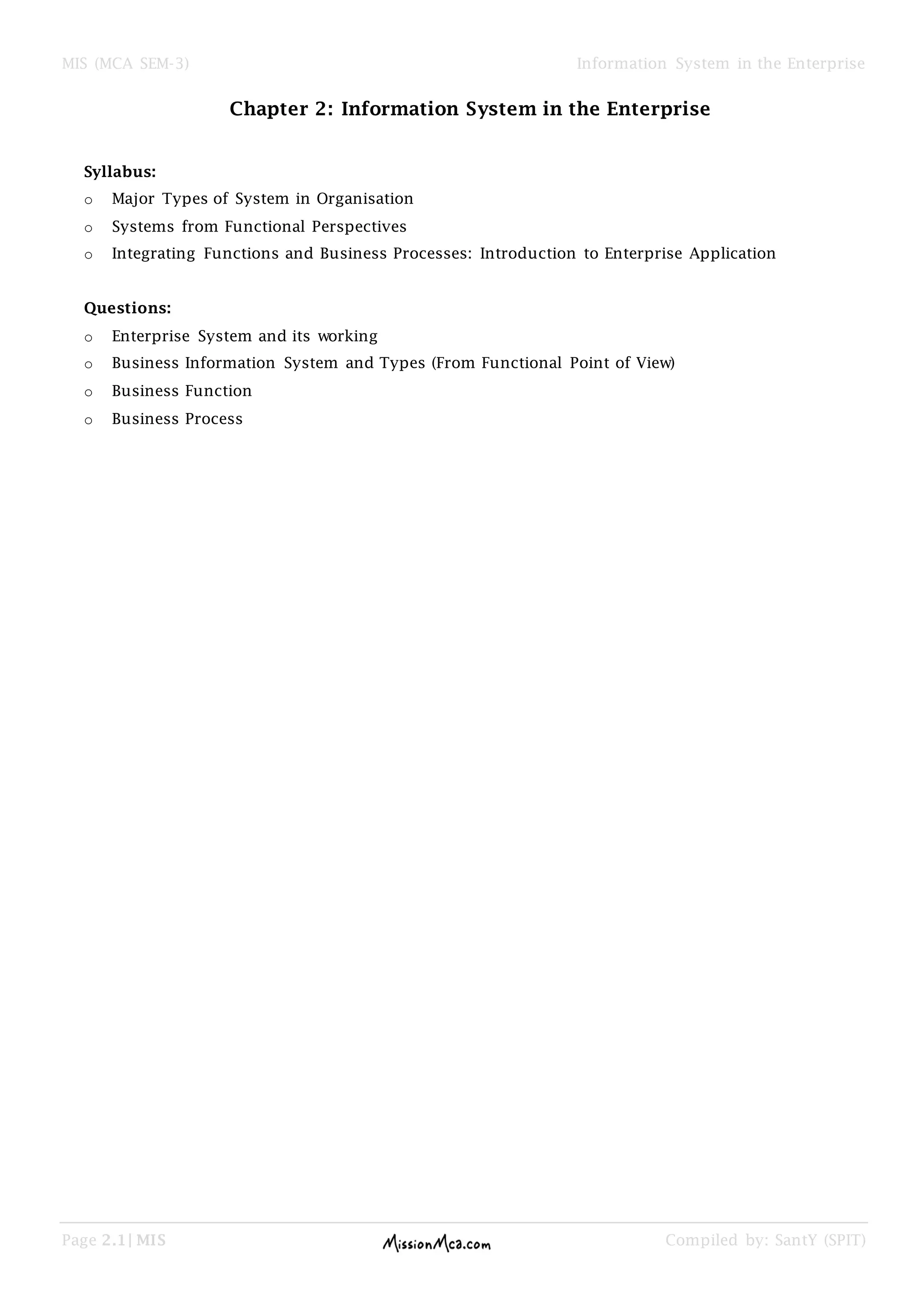 MIS (MCA SEM-3) Information System in the Enterprise
Page 2.1| MIS Compiled by: SantY (SPIT)
Chapter 2: Information System in the Enterprise
Syllabus:
o Major Types of System in Organisation
o Systems from Functional Perspectives
o Integrating Functions and Business Processes: Introduction to Enterprise Application
Questions:
o Enterprise System and its working
o Business Information System and Types (From Functional Point of View)
o Business Function
o Business Process
 
