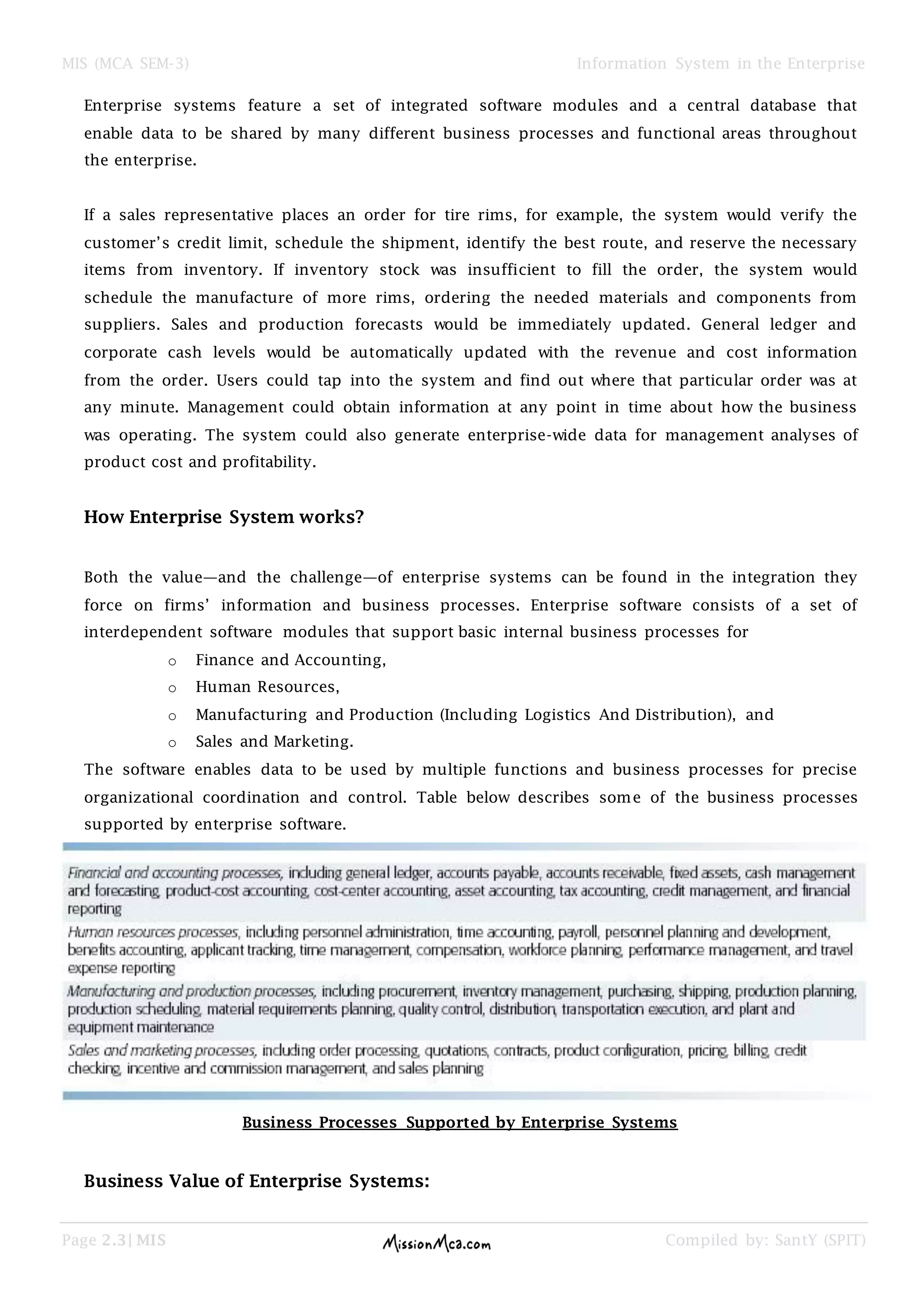 MIS (MCA SEM-3) Information System in the Enterprise
Page 2.3| MIS Compiled by: SantY (SPIT)
Enterprise systems feature a set of integrated software modules and a central database that
enable data to be shared by many different business processes and functional areas throughout
the enterprise.
If a sales representative places an order for tire rims, for example, the system would verify the
customer’s credit limit, schedule the shipment, identify the best route, and reserve the necessary
items from inventory. If inventory stock was insufficient to fill the order, the system would
schedule the manufacture of more rims, ordering the needed materials and components from
suppliers. Sales and production forecasts would be immediately updated. General ledger and
corporate cash levels would be automatically updated with the revenue and cost information
from the order. Users could tap into the system and find out where that particular order was at
any minute. Management could obtain information at any point in time about how the business
was operating. The system could also generate enterprise-wide data for management analyses of
product cost and profitability.
How Enterprise System works?
Both the value—and the challenge—of enterprise systems can be found in the integration they
force on firms’ information and business processes. Enterprise software consists of a set of
interdependent software modules that support basic internal business processes for
o Finance and Accounting,
o Human Resources,
o Manufacturing and Production (Including Logistics And Distribution), and
o Sales and Marketing.
The software enables data to be used by multiple functions and business processes for precise
organizational coordination and control. Table below describes some of the business processes
supported by enterprise software.
Business Processes Supported by Enterprise Systems
Business Value of Enterprise Systems:
 