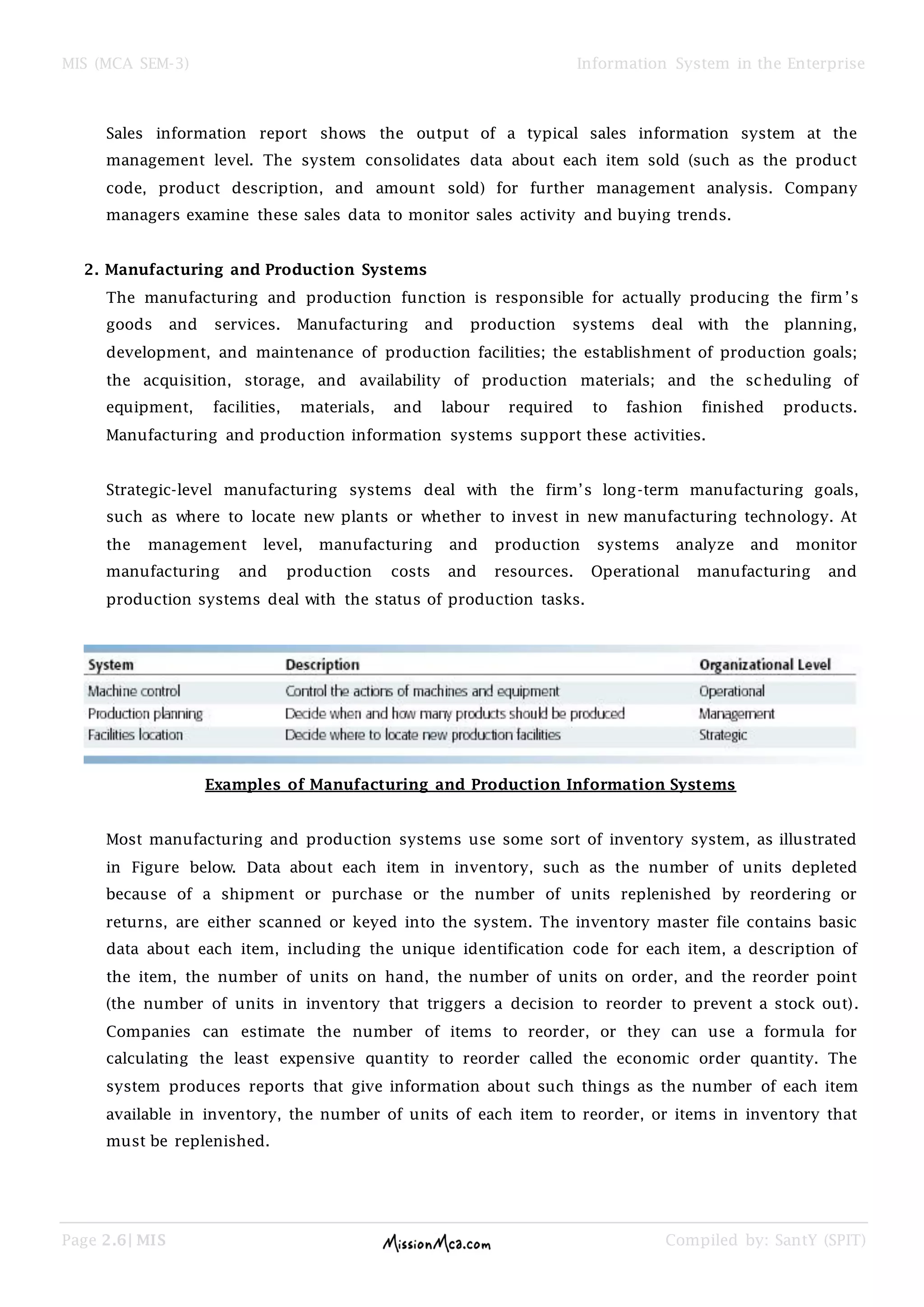MIS (MCA SEM-3) Information System in the Enterprise
Page 2.6| MIS Compiled by: SantY (SPIT)
Sales information report shows the output of a typical sales information system at the
management level. The system consolidates data about each item sold (such as the product
code, product description, and amount sold) for further management analysis. Company
managers examine these sales data to monitor sales activity and buying trends.
2. Manufacturing and Production Systems
The manufacturing and production function is responsible for actually producing the firm ’s
goods and services. Manufacturing and production systems deal with the planning,
development, and maintenance of production facilities; the establishment of production goals;
the acquisition, storage, and availability of production materials; and the scheduling of
equipment, facilities, materials, and labour required to fashion finished products.
Manufacturing and production information systems support these activities.
Strategic-level manufacturing systems deal with the firm’s long-term manufacturing goals,
such as where to locate new plants or whether to invest in new manufacturing technology. At
the management level, manufacturing and production systems analyze and monitor
manufacturing and production costs and resources. Operational manufacturing and
production systems deal with the status of production tasks.
Examples of Manufacturing and Production Information Systems
Most manufacturing and production systems use some sort of inventory system, as illustrated
in Figure below. Data about each item in inventory, such as the number of units depleted
because of a shipment or purchase or the number of units replenished by reordering or
returns, are either scanned or keyed into the system. The inventory master file contains basic
data about each item, including the unique identification code for each item, a description of
the item, the number of units on hand, the number of units on order, and the reorder point
(the number of units in inventory that triggers a decision to reorder to prevent a stock out).
Companies can estimate the number of items to reorder, or they can use a formula for
calculating the least expensive quantity to reorder called the economic order quantity. The
system produces reports that give information about such things as the number of each item
available in inventory, the number of units of each item to reorder, or items in inventory that
must be replenished.
 
