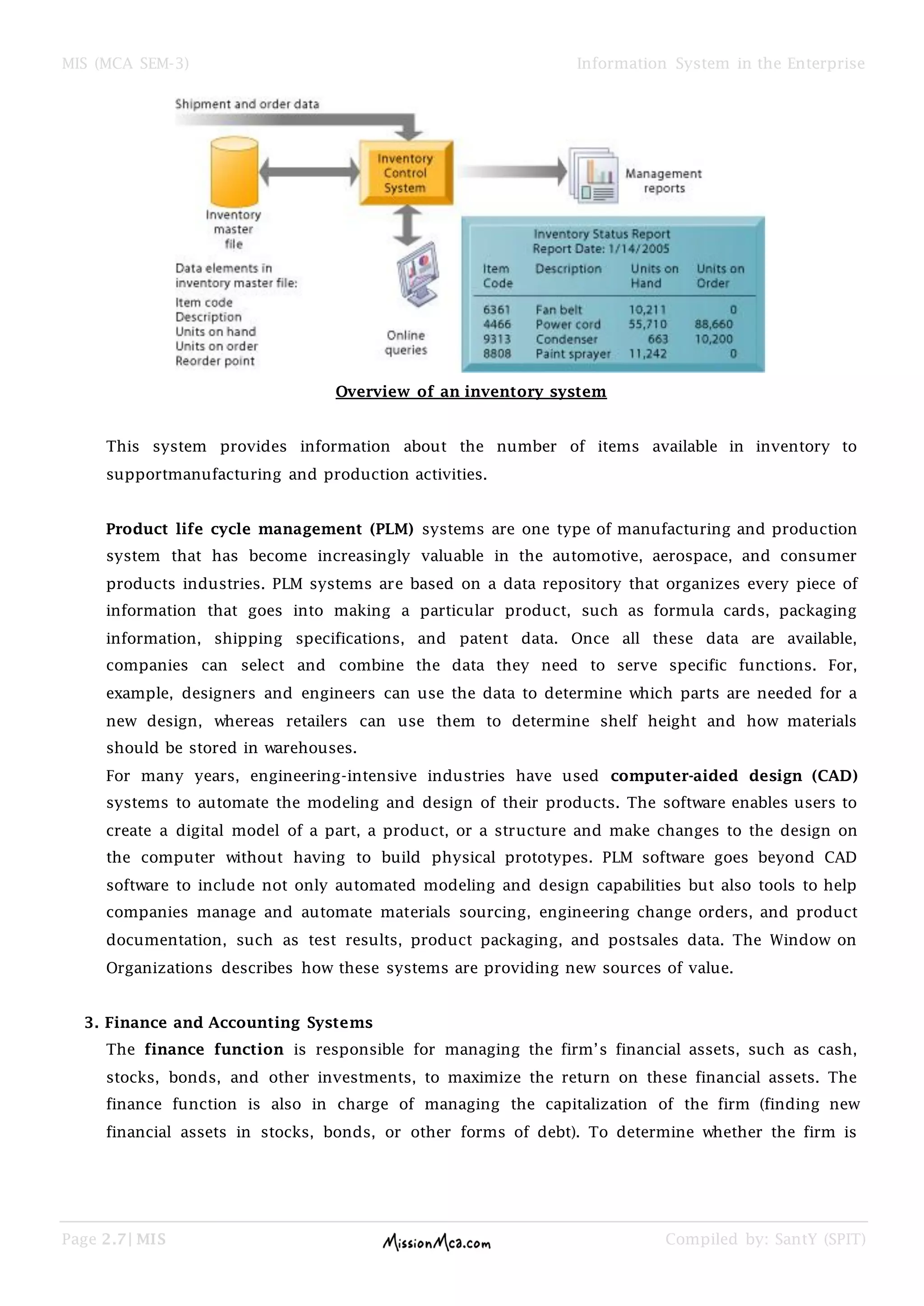 MIS (MCA SEM-3) Information System in the Enterprise
Page 2.7| MIS Compiled by: SantY (SPIT)
Overview of an inventory system
This system provides information about the number of items available in inventory to
supportmanufacturing and production activities.
Product life cycle management (PLM) systems are one type of manufacturing and production
system that has become increasingly valuable in the automotive, aerospace, and consumer
products industries. PLM systems are based on a data repository that organizes every piece of
information that goes into making a particular product, such as formula cards, packaging
information, shipping specifications, and patent data. Once all these data are available,
companies can select and combine the data they need to serve specific functions. For,
example, designers and engineers can use the data to determine which parts are needed for a
new design, whereas retailers can use them to determine shelf height and how materials
should be stored in warehouses.
For many years, engineering-intensive industries have used computer-aided design (CAD)
systems to automate the modeling and design of their products. The software enables users to
create a digital model of a part, a product, or a structure and make changes to the design on
the computer without having to build physical prototypes. PLM software goes beyond CAD
software to include not only automated modeling and design capabilities but also tools to help
companies manage and automate materials sourcing, engineering change orders, and product
documentation, such as test results, product packaging, and postsales data. The Window on
Organizations describes how these systems are providing new sources of value.
3. Finance and Accounting Systems
The finance function is responsible for managing the firm’s financial assets, such as cash,
stocks, bonds, and other investments, to maximize the return on these financial assets. The
finance function is also in charge of managing the capitalization of the firm (finding new
financial assets in stocks, bonds, or other forms of debt). To determine whether the firm is
 