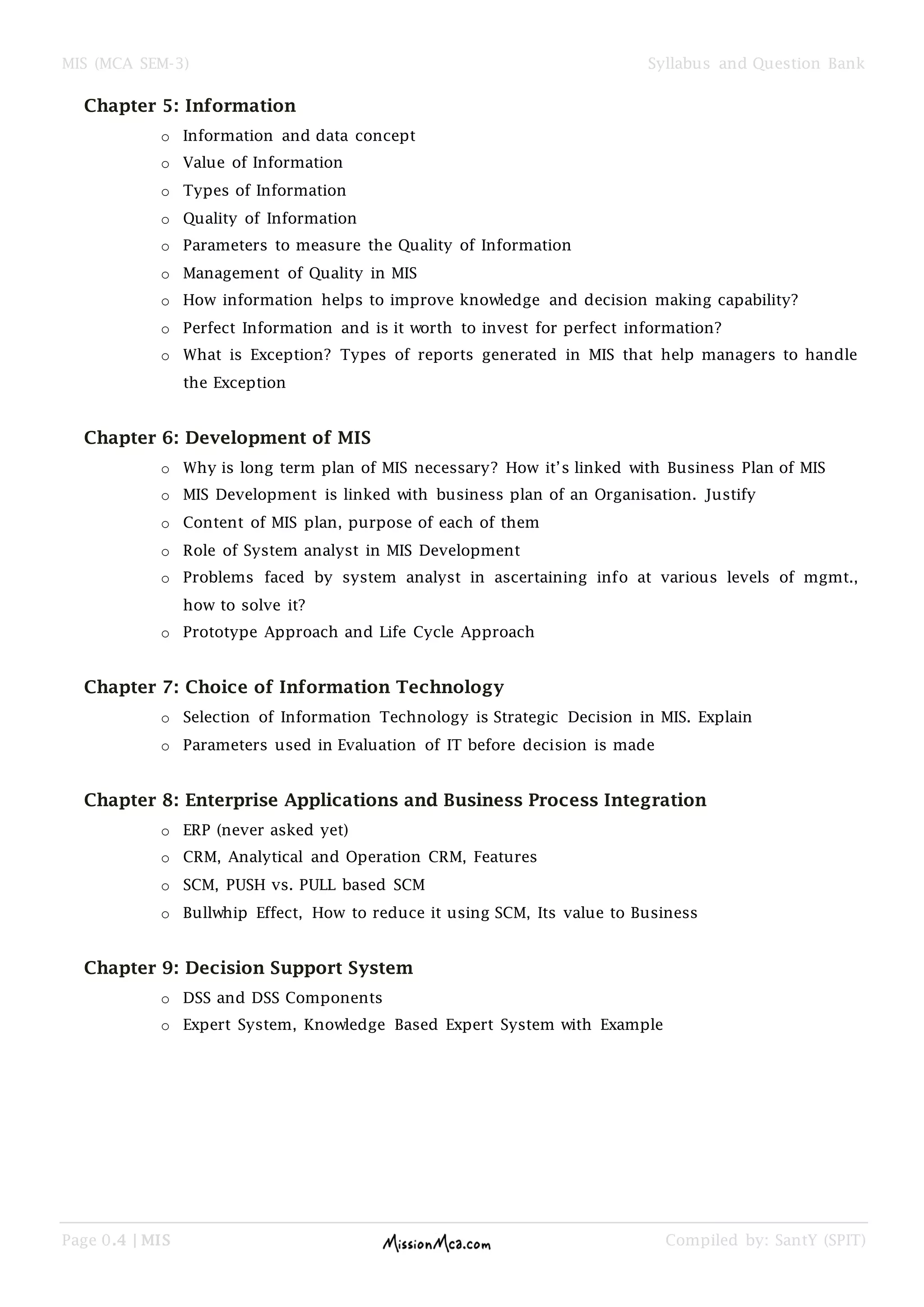 MIS (MCA SEM-3) Syllabus and Question Bank
Page 0.4 | MIS Compiled by: SantY (SPIT)
Chapter 5: Information
o Information and data concept
o Value of Information
o Types of Information
o Quality of Information
o Parameters to measure the Quality of Information
o Management of Quality in MIS
o How information helps to improve knowledge and decision making capability?
o Perfect Information and is it worth to invest for perfect information?
o What is Exception? Types of reports generated in MIS that help managers to handle
the Exception
Chapter 6: Development of MIS
o Why is long term plan of MIS necessary? How it’s linked with Business Plan of MIS
o MIS Development is linked with business plan of an Organisation. Justify
o Content of MIS plan, purpose of each of them
o Role of System analyst in MIS Development
o Problems faced by system analyst in ascertaining info at various levels of mgmt.,
how to solve it?
o Prototype Approach and Life Cycle Approach
Chapter 7: Choice of Information Technology
o Selection of Information Technology is Strategic Decision in MIS. Explain
o Parameters used in Evaluation of IT before decision is made
Chapter 8: Enterprise Applications and Business Process Integration
o ERP (never asked yet)
o CRM, Analytical and Operation CRM, Features
o SCM, PUSH vs. PULL based SCM
o Bullwhip Effect, How to reduce it using SCM, Its value to Business
Chapter 9: Decision Support System
o DSS and DSS Components
o Expert System, Knowledge Based Expert System with Example
 