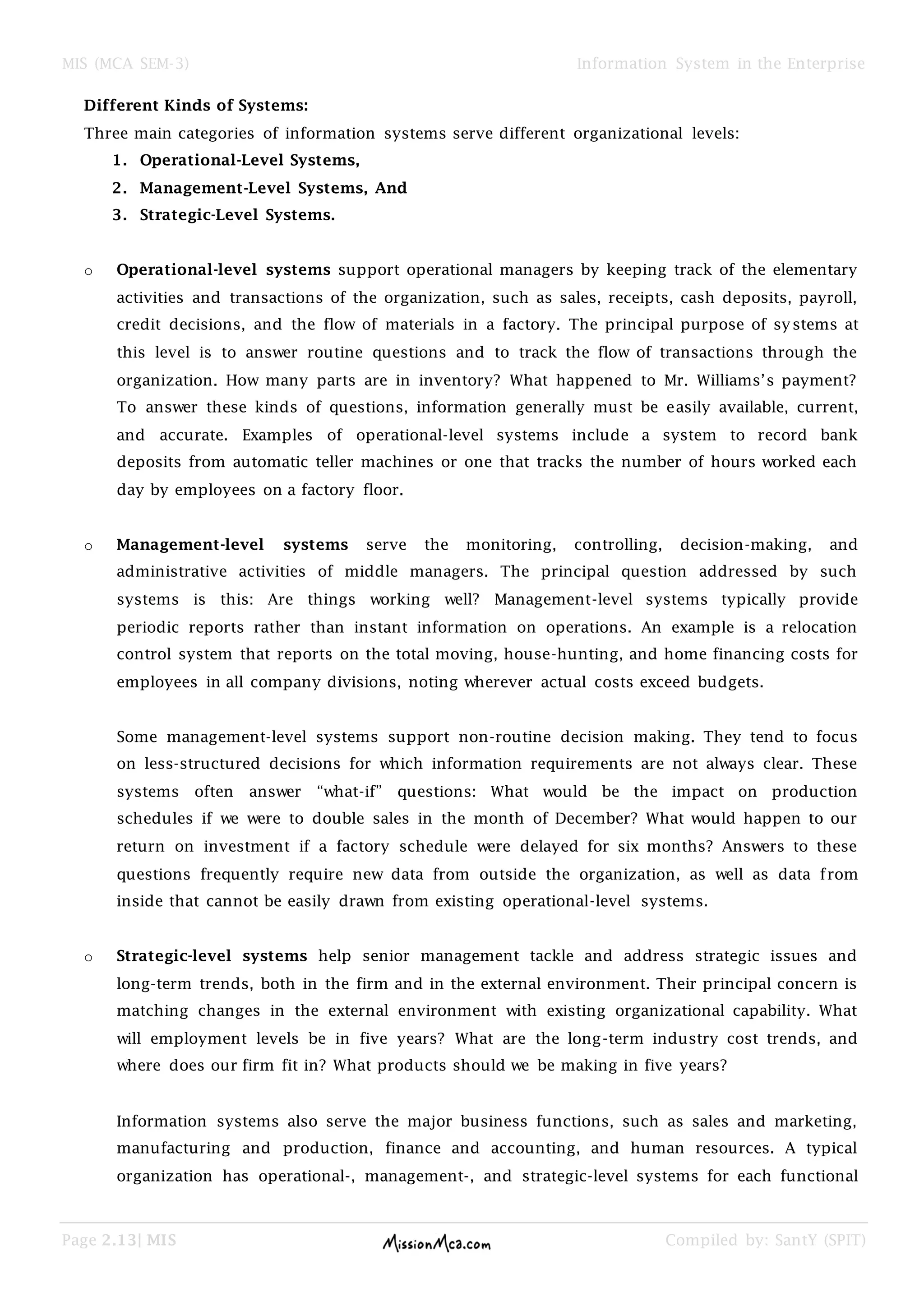 MIS (MCA SEM-3) Information System in the Enterprise
Page 2.13| MIS Compiled by: SantY (SPIT)
Different Kinds of Systems:
Three main categories of information systems serve different organizational levels:
1. Operational-Level Systems,
2. Management-Level Systems, And
3. Strategic-Level Systems.
o Operational-level systems support operational managers by keeping track of the elementary
activities and transactions of the organization, such as sales, receipts, cash deposits, payroll,
credit decisions, and the flow of materials in a factory. The principal purpose of systems at
this level is to answer routine questions and to track the flow of transactions through the
organization. How many parts are in inventory? What happened to Mr. Williams’s payment?
To answer these kinds of questions, information generally must be easily available, current,
and accurate. Examples of operational-level systems include a system to record bank
deposits from automatic teller machines or one that tracks the number of hours worked each
day by employees on a factory floor.
o Management-level systems serve the monitoring, controlling, decision-making, and
administrative activities of middle managers. The principal question addressed by such
systems is this: Are things working well? Management-level systems typically provide
periodic reports rather than instant information on operations. An example is a relocation
control system that reports on the total moving, house-hunting, and home financing costs for
employees in all company divisions, noting wherever actual costs exceed budgets.
Some management-level systems support non-routine decision making. They tend to focus
on less-structured decisions for which information requirements are not always clear. These
systems often answer “what-if” questions: What would be the impact on production
schedules if we were to double sales in the month of December? What would happen to our
return on investment if a factory schedule were delayed for six months? Answers to these
questions frequently require new data from outside the organization, as well as data from
inside that cannot be easily drawn from existing operational-level systems.
o Strategic-level systems help senior management tackle and address strategic issues and
long-term trends, both in the firm and in the external environment. Their principal concern is
matching changes in the external environment with existing organizational capability. What
will employment levels be in five years? What are the long-term industry cost trends, and
where does our firm fit in? What products should we be making in five years?
Information systems also serve the major business functions, such as sales and marketing,
manufacturing and production, finance and accounting, and human resources. A typical
organization has operational-, management-, and strategic-level systems for each functional
 