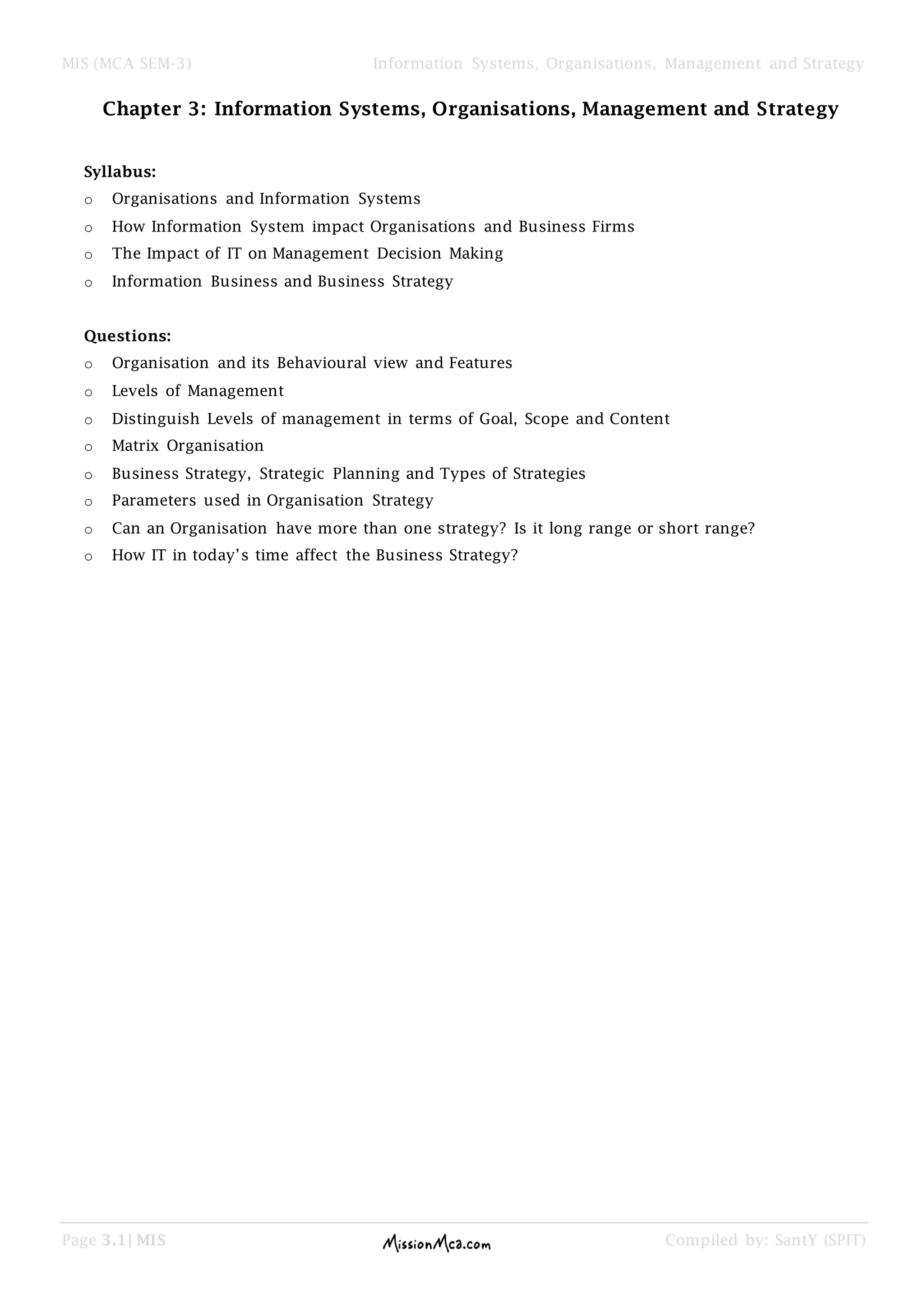 MIS (MCA SEM-3) Information Systems, Organisations, Management and Strategy
Page 3.1| MIS Compiled by: SantY (SPIT)
Chapter 3: Information Systems, Organisations, Management and Strategy
Syllabus:
o Organisations and Information Systems
o How Information System impact Organisations and Business Firms
o The Impact of IT on Management Decision Making
o Information Business and Business Strategy
Questions:
o Organisation and its Behavioural view and Features
o Levels of Management
o Distinguish Levels of management in terms of Goal, Scope and Content
o Matrix Organisation
o Business Strategy, Strategic Planning and Types of Strategies
o Parameters used in Organisation Strategy
o Can an Organisation have more than one strategy? Is it long range or short range?
o How IT in today’s time affect the Business Strategy?
 