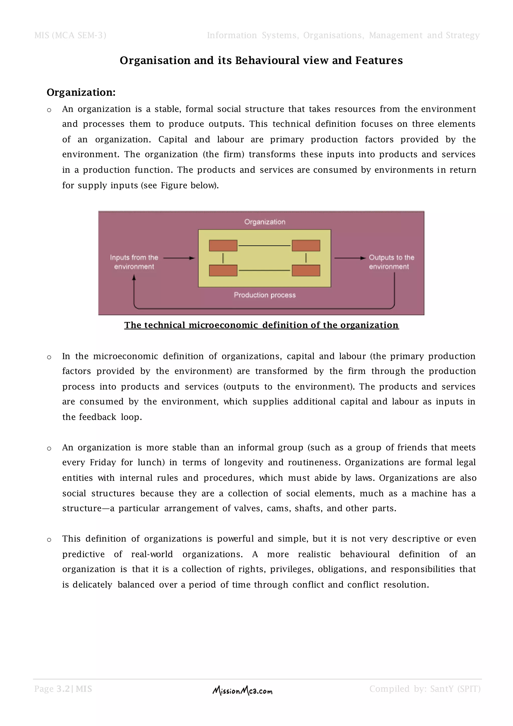 MIS (MCA SEM-3) Information Systems, Organisations, Management and Strategy
Page 3.2| MIS Compiled by: SantY (SPIT)
Organisation and its Behavioural view and Features
Organization:
o An organization is a stable, formal social structure that takes resources from the environment
and processes them to produce outputs. This technical definition focuses on three elements
of an organization. Capital and labour are primary production factors provided by the
environment. The organization (the firm) transforms these inputs into products and services
in a production function. The products and services are consumed by environments in return
for supply inputs (see Figure below).
The technical microeconomic definition of the organization
o In the microeconomic definition of organizations, capital and labour (the primary production
factors provided by the environment) are transformed by the firm through the production
process into products and services (outputs to the environment). The products and services
are consumed by the environment, which supplies additional capital and labour as inputs in
the feedback loop.
o An organization is more stable than an informal group (such as a group of friends that meets
every Friday for lunch) in terms of longevity and routineness. Organizations are formal legal
entities with internal rules and procedures, which must abide by laws. Organizations are also
social structures because they are a collection of social elements, much as a machine has a
structure—a particular arrangement of valves, cams, shafts, and other parts.
o This definition of organizations is powerful and simple, but it is not very descriptive or even
predictive of real-world organizations. A more realistic behavioural definition of an
organization is that it is a collection of rights, privileges, obligations, and responsibilities that
is delicately balanced over a period of time through conflict and conflict resolution.
 