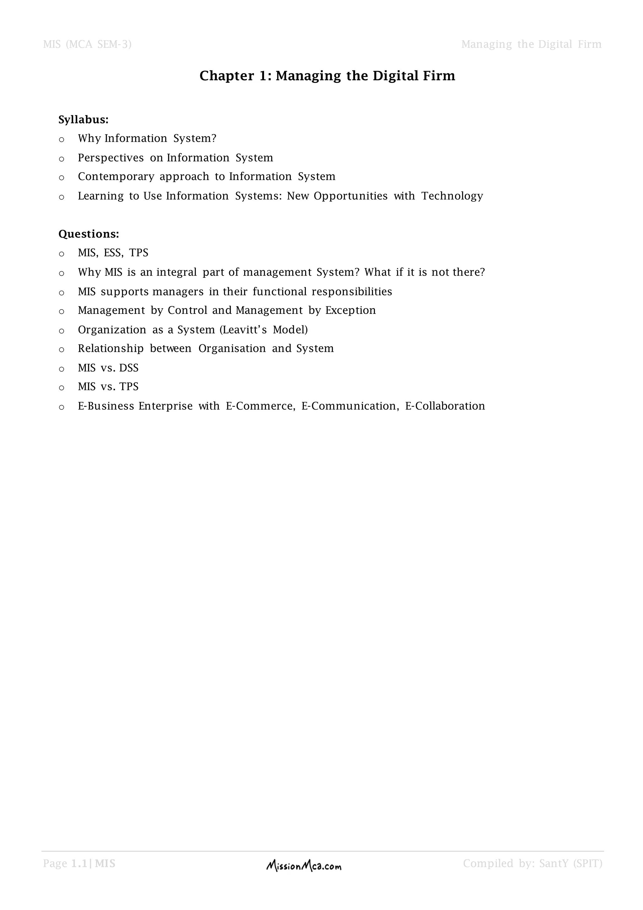 MIS (MCA SEM-3) Managing the Digital Firm
Page 1.1| MIS Compiled by: SantY (SPIT)
Chapter 1: Managing the Digital Firm
Syllabus:
o Why Information System?
o Perspectives on Information System
o Contemporary approach to Information System
o Learning to Use Information Systems: New Opportunities with Technology
Questions:
o MIS, ESS, TPS
o Why MIS is an integral part of management System? What if it is not there?
o MIS supports managers in their functional responsibilities
o Management by Control and Management by Exception
o Organization as a System (Leavitt’s Model)
o Relationship between Organisation and System
o MIS vs. DSS
o MIS vs. TPS
o E-Business Enterprise with E-Commerce, E-Communication, E-Collaboration
 