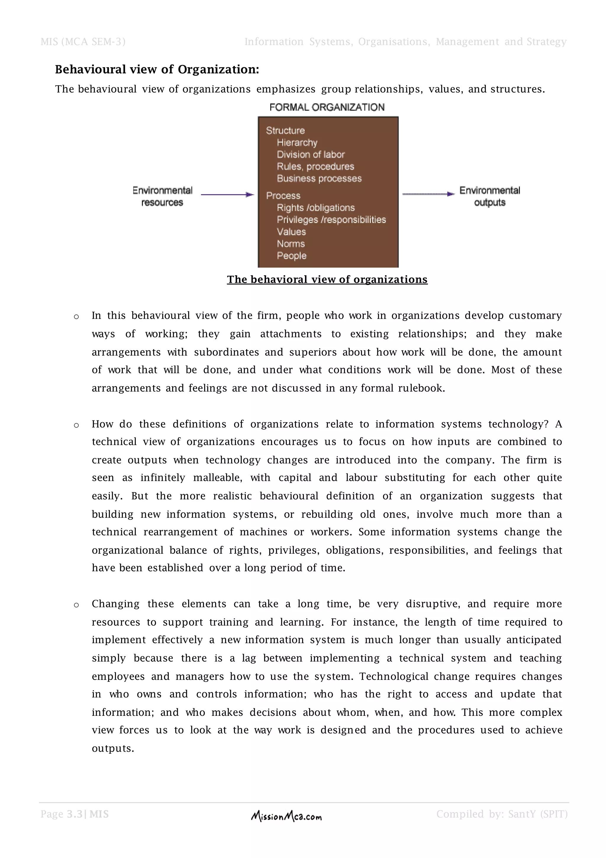 MIS (MCA SEM-3) Information Systems, Organisations, Management and Strategy
Page 3.3| MIS Compiled by: SantY (SPIT)
Behavioural view of Organization:
The behavioural view of organizations emphasizes group relationships, values, and structures.
The behavioral view of organizations
o In this behavioural view of the firm, people who work in organizations develop customary
ways of working; they gain attachments to existing relationships; and they make
arrangements with subordinates and superiors about how work will be done, the amount
of work that will be done, and under what conditions work will be done. Most of these
arrangements and feelings are not discussed in any formal rulebook.
o How do these definitions of organizations relate to information systems technology? A
technical view of organizations encourages us to focus on how inputs are combined to
create outputs when technology changes are introduced into the company. The firm is
seen as infinitely malleable, with capital and labour substituting for each other quite
easily. But the more realistic behavioural definition of an organization suggests that
building new information systems, or rebuilding old ones, involve much more than a
technical rearrangement of machines or workers. Some information systems change the
organizational balance of rights, privileges, obligations, responsibilities, and feelings that
have been established over a long period of time.
o Changing these elements can take a long time, be very disruptive, and require more
resources to support training and learning. For instance, the length of time required to
implement effectively a new information system is much longer than usually anticipated
simply because there is a lag between implementing a technical system and teaching
employees and managers how to use the system. Technological change requires changes
in who owns and controls information; who has the right to access and update that
information; and who makes decisions about whom, when, and how. This more complex
view forces us to look at the way work is designed and the procedures used to achieve
outputs.
 