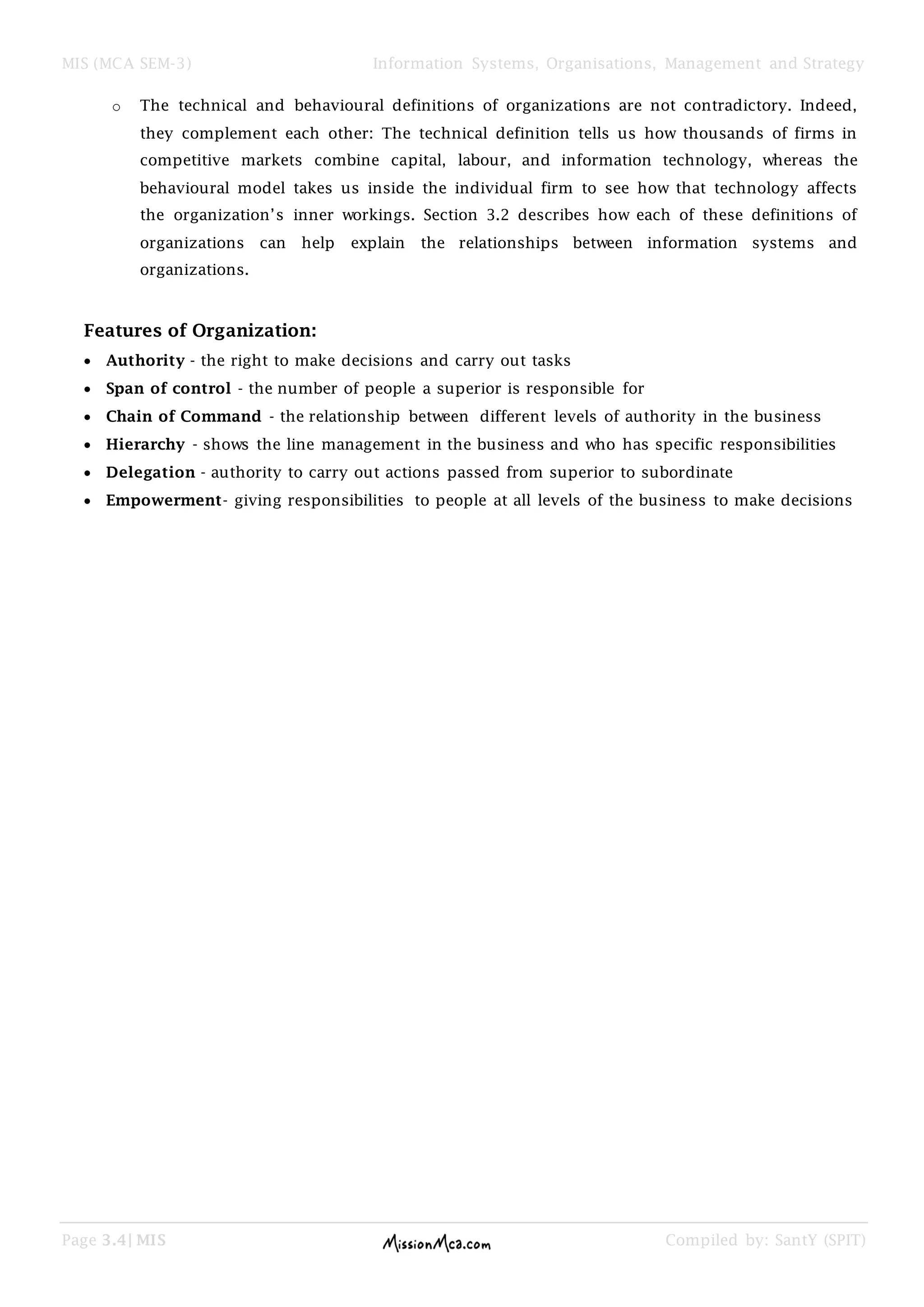 MIS (MCA SEM-3) Information Systems, Organisations, Management and Strategy
Page 3.4| MIS Compiled by: SantY (SPIT)
o The technical and behavioural definitions of organizations are not contradictory. Indeed,
they complement each other: The technical definition tells us how thousands of firms in
competitive markets combine capital, labour, and information technology, whereas the
behavioural model takes us inside the individual firm to see how that technology affects
the organization’s inner workings. Section 3.2 describes how each of these definitions of
organizations can help explain the relationships between information systems and
organizations.
Features of Organization:
Authority - the right to make decisions and carry out tasks
Span of control - the number of people a superior is responsible for
Chain of Command - the relationship between different levels of authority in the business
Hierarchy - shows the line management in the business and who has specific responsibilities
Delegation - authority to carry out actions passed from superior to subordinate
Empowerment- giving responsibilities to people at all levels of the business to make decisions
 