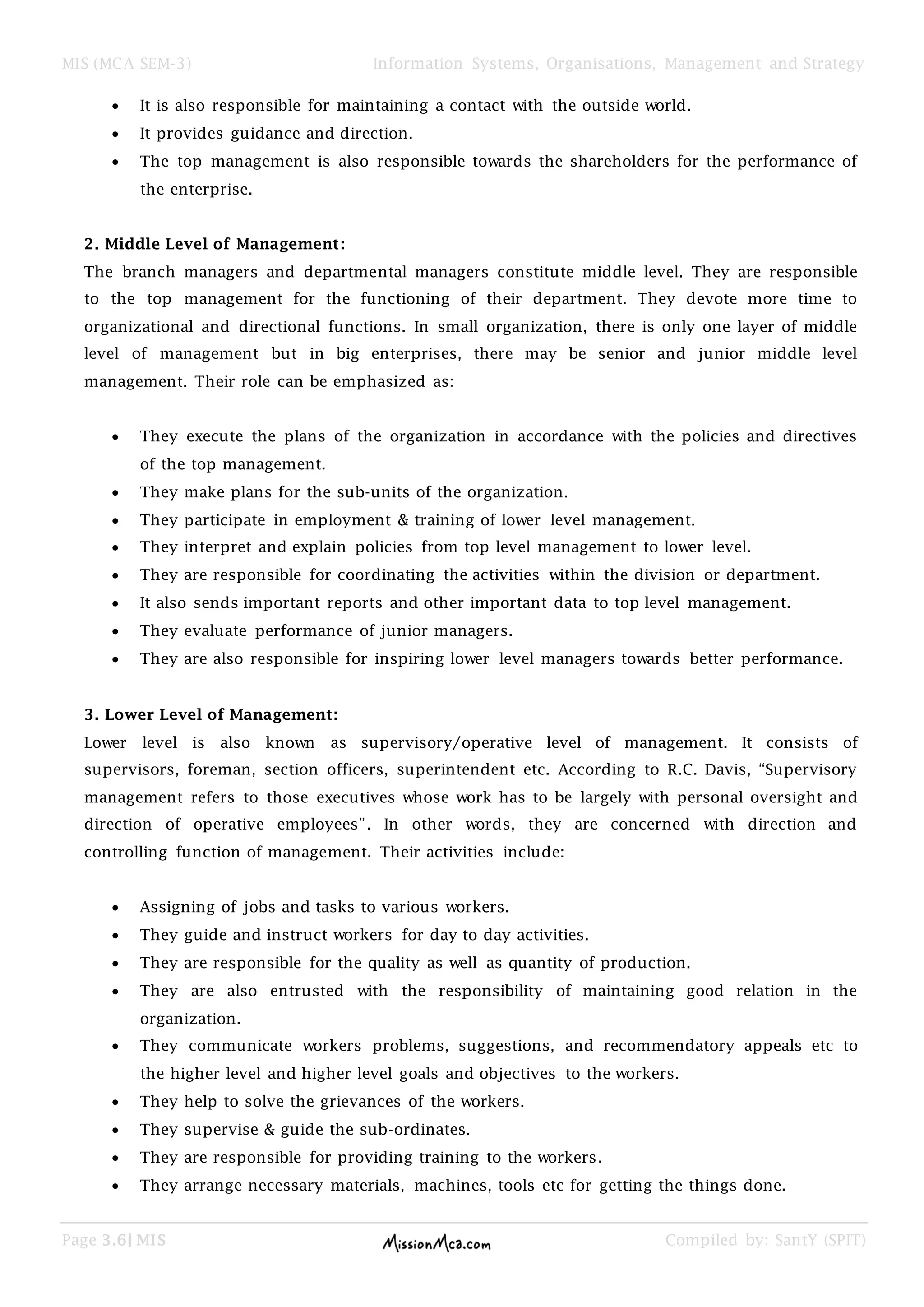 MIS (MCA SEM-3) Information Systems, Organisations, Management and Strategy
Page 3.6| MIS Compiled by: SantY (SPIT)
It is also responsible for maintaining a contact with the outside world.
It provides guidance and direction.
The top management is also responsible towards the shareholders for the performance of
the enterprise.
2. Middle Level of Management:
The branch managers and departmental managers constitute middle level. They are responsible
to the top management for the functioning of their department. They devote more time to
organizational and directional functions. In small organization, there is only one layer of middle
level of management but in big enterprises, there may be senior and junior middle level
management. Their role can be emphasized as:
They execute the plans of the organization in accordance with the policies and directives
of the top management.
They make plans for the sub-units of the organization.
They participate in employment & training of lower level management.
They interpret and explain policies from top level management to lower level.
They are responsible for coordinating the activities within the division or department.
It also sends important reports and other important data to top level management.
They evaluate performance of junior managers.
They are also responsible for inspiring lower level managers towards better performance.
3. Lower Level of Management:
Lower level is also known as supervisory/operative level of management. It consists of
supervisors, foreman, section officers, superintendent etc. According to R.C. Davis, “Supervisory
management refers to those executives whose work has to be largely with personal oversight and
direction of operative employees”. In other words, they are concerned with direction and
controlling function of management. Their activities include:
Assigning of jobs and tasks to various workers.
They guide and instruct workers for day to day activities.
They are responsible for the quality as well as quantity of production.
They are also entrusted with the responsibility of maintaining good relation in the
organization.
They communicate workers problems, suggestions, and recommendatory appeals etc to
the higher level and higher level goals and objectives to the workers.
They help to solve the grievances of the workers.
They supervise & guide the sub-ordinates.
They are responsible for providing training to the workers.
They arrange necessary materials, machines, tools etc for getting the things done.
 