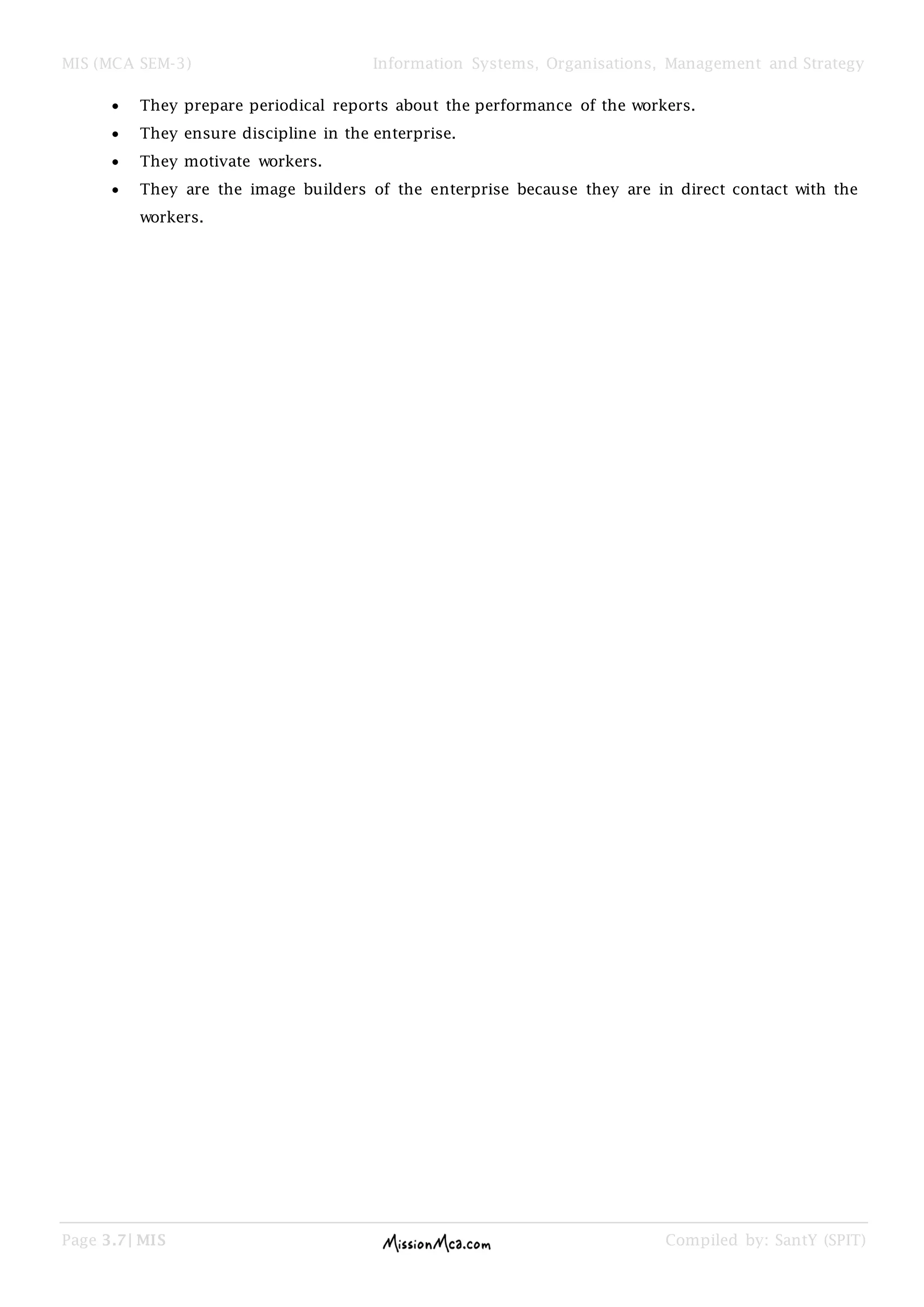 MIS (MCA SEM-3) Information Systems, Organisations, Management and Strategy
Page 3.7| MIS Compiled by: SantY (SPIT)
They prepare periodical reports about the performance of the workers.
They ensure discipline in the enterprise.
They motivate workers.
They are the image builders of the enterprise because they are in direct contact with the
workers.
 