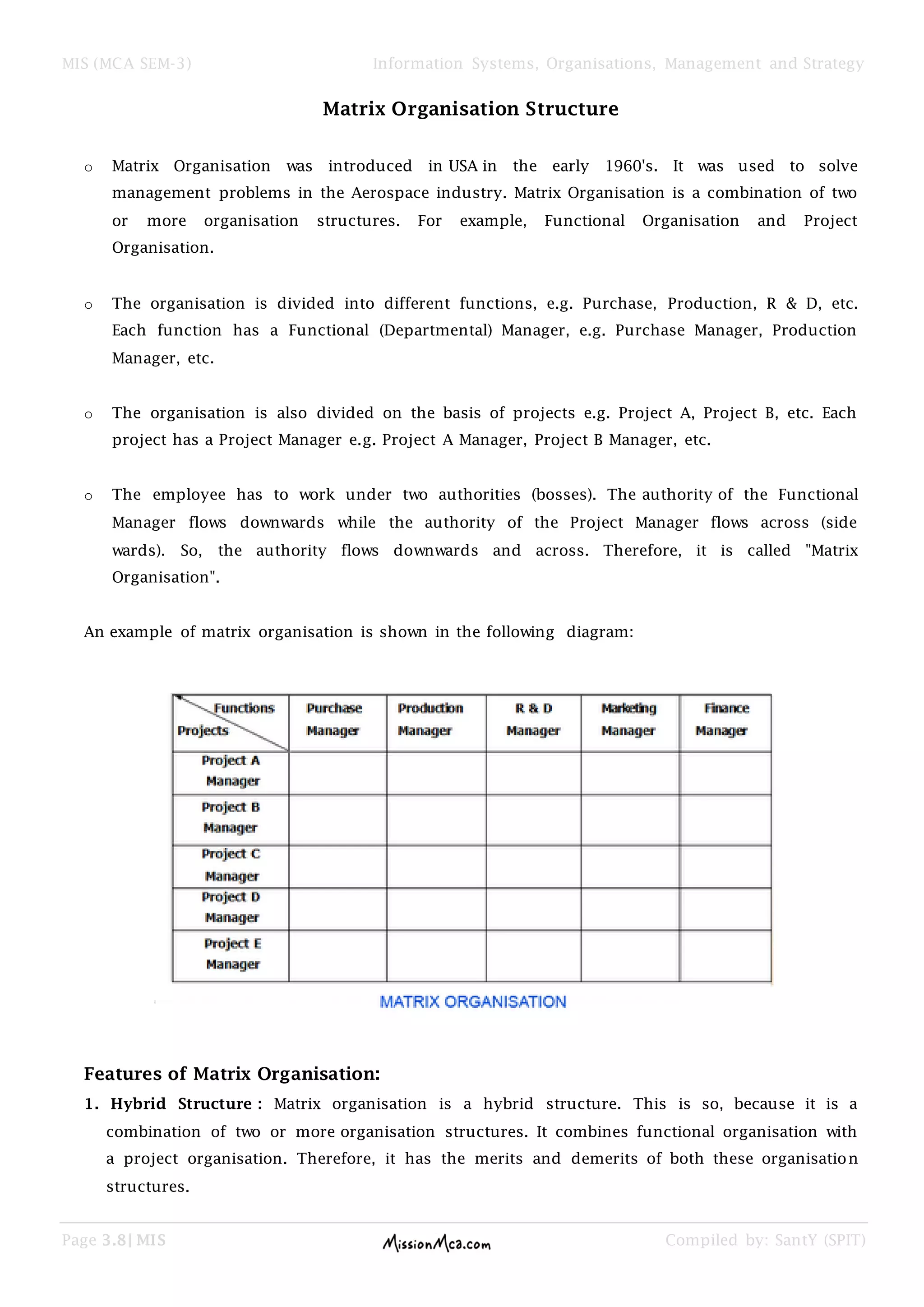 MIS (MCA SEM-3) Information Systems, Organisations, Management and Strategy
Page 3.8| MIS Compiled by: SantY (SPIT)
Matrix Organisation Structure
o Matrix Organisation was introduced in USA in the early 1960's. It was used to solve
management problems in the Aerospace industry. Matrix Organisation is a combination of two
or more organisation structures. For example, Functional Organisation and Project
Organisation.
o The organisation is divided into different functions, e.g. Purchase, Production, R & D, etc.
Each function has a Functional (Departmental) Manager, e.g. Purchase Manager, Production
Manager, etc.
o The organisation is also divided on the basis of projects e.g. Project A, Project B, etc. Each
project has a Project Manager e.g. Project A Manager, Project B Manager, etc.
o The employee has to work under two authorities (bosses). The authority of the Functional
Manager flows downwards while the authority of the Project Manager flows across (side
wards). So, the authority flows downwards and across. Therefore, it is called "Matrix
Organisation".
An example of matrix organisation is shown in the following diagram:
Features of Matrix Organisation:
1. Hybrid Structure : Matrix organisation is a hybrid structure. This is so, because it is a
combination of two or more organisation structures. It combines functional organisation with
a project organisation. Therefore, it has the merits and demerits of both these organisation
structures.
 