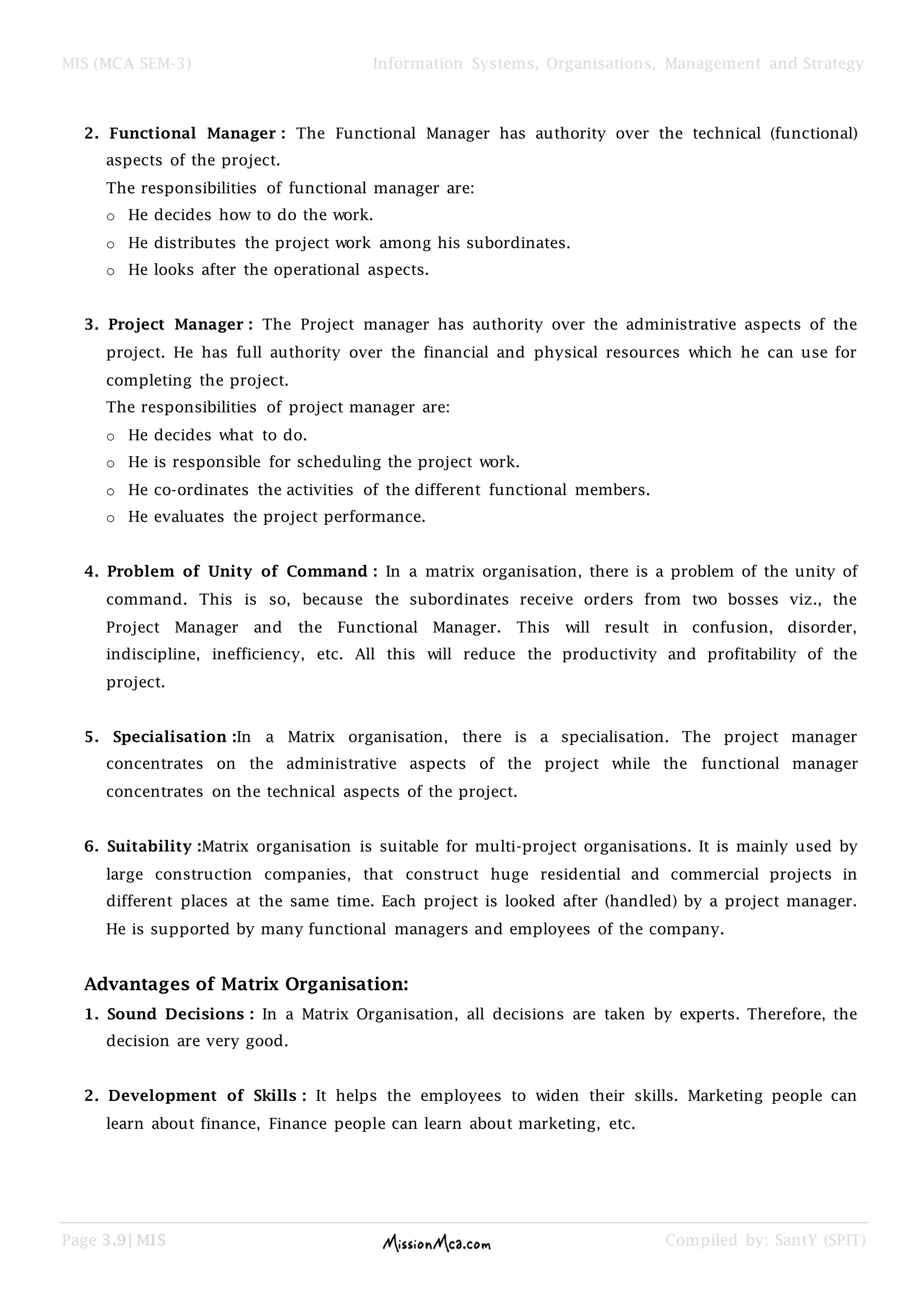 MIS (MCA SEM-3) Information Systems, Organisations, Management and Strategy
Page 3.9| MIS Compiled by: SantY (SPIT)
2. Functional Manager : The Functional Manager has authority over the technical (functional)
aspects of the project.
The responsibilities of functional manager are:
o He decides how to do the work.
o He distributes the project work among his subordinates.
o He looks after the operational aspects.
3. Project Manager : The Project manager has authority over the administrative aspects of the
project. He has full authority over the financial and physical resources which he can use for
completing the project.
The responsibilities of project manager are:
o He decides what to do.
o He is responsible for scheduling the project work.
o He co-ordinates the activities of the different functional members.
o He evaluates the project performance.
4. Problem of Unity of Command : In a matrix organisation, there is a problem of the unity of
command. This is so, because the subordinates receive orders from two bosses viz., the
Project Manager and the Functional Manager. This will result in confusion, disorder,
indiscipline, inefficiency, etc. All this will reduce the productivity and profitability of the
project.
5. Specialisation :In a Matrix organisation, there is a specialisation. The project manager
concentrates on the administrative aspects of the project while the functional manager
concentrates on the technical aspects of the project.
6. Suitability :Matrix organisation is suitable for multi-project organisations. It is mainly used by
large construction companies, that construct huge residential and commercial projects in
different places at the same time. Each project is looked after (handled) by a project manager.
He is supported by many functional managers and employees of the company.
Advantages of Matrix Organisation:
1. Sound Decisions : In a Matrix Organisation, all decisions are taken by experts. Therefore, the
decision are very good.
2. Development of Skills : It helps the employees to widen their skills. Marketing people can
learn about finance, Finance people can learn about marketing, etc.
 