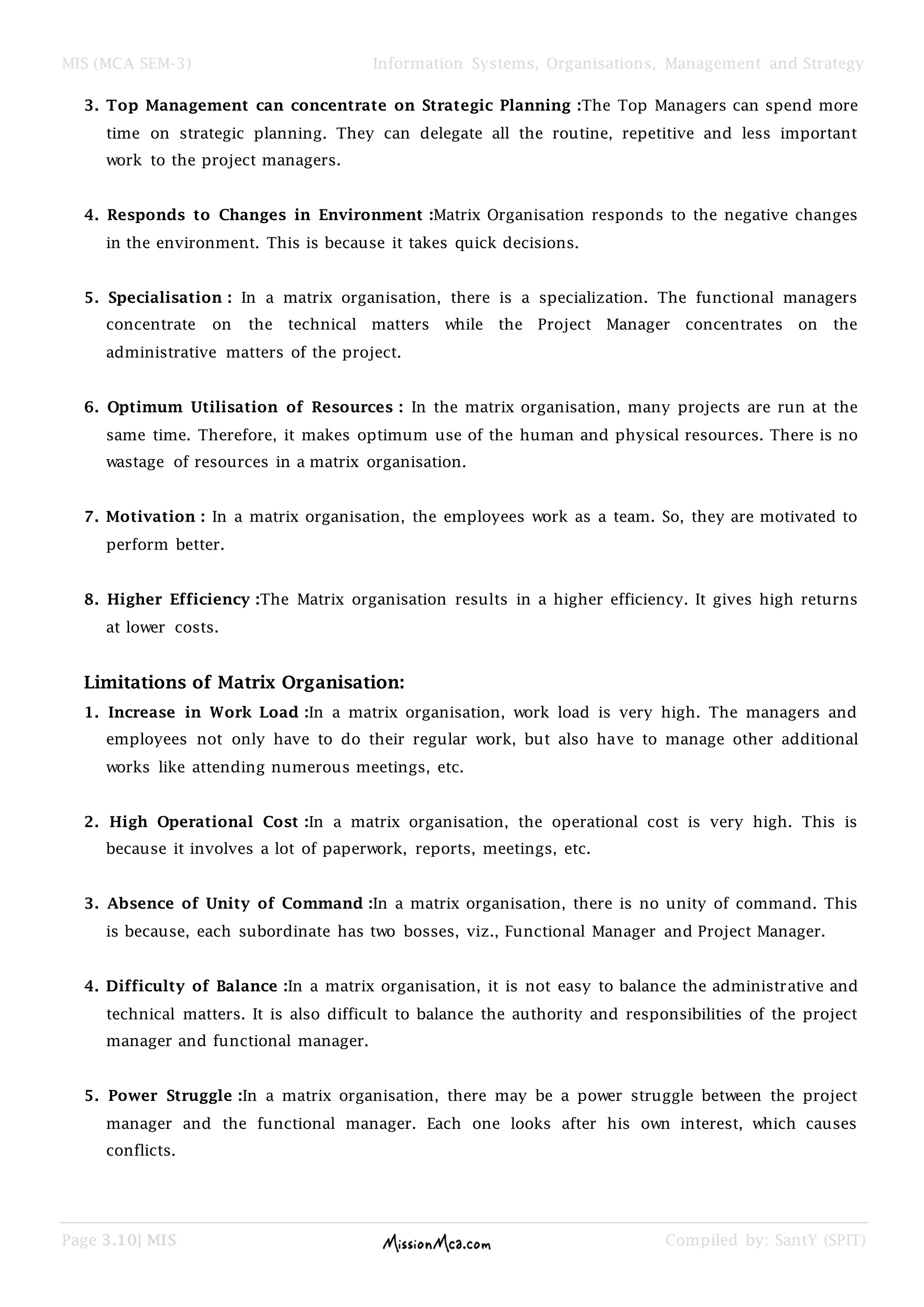 MIS (MCA SEM-3) Information Systems, Organisations, Management and Strategy
Page 3.10| MIS Compiled by: SantY (SPIT)
3. Top Management can concentrate on Strategic Planning :The Top Managers can spend more
time on strategic planning. They can delegate all the routine, repetitive and less important
work to the project managers.
4. Responds to Changes in Environment :Matrix Organisation responds to the negative changes
in the environment. This is because it takes quick decisions.
5. Specialisation : In a matrix organisation, there is a specialization. The functional managers
concentrate on the technical matters while the Project Manager concentrates on the
administrative matters of the project.
6. Optimum Utilisation of Resources : In the matrix organisation, many projects are run at the
same time. Therefore, it makes optimum use of the human and physical resources. There is no
wastage of resources in a matrix organisation.
7. Motivation : In a matrix organisation, the employees work as a team. So, they are motivated to
perform better.
8. Higher Efficiency :The Matrix organisation results in a higher efficiency. It gives high returns
at lower costs.
Limitations of Matrix Organisation:
1. Increase in Work Load :In a matrix organisation, work load is very high. The managers and
employees not only have to do their regular work, but also have to manage other additional
works like attending numerous meetings, etc.
2. High Operational Cost :In a matrix organisation, the operational cost is very high. This is
because it involves a lot of paperwork, reports, meetings, etc.
3. Absence of Unity of Command :In a matrix organisation, there is no unity of command. This
is because, each subordinate has two bosses, viz., Functional Manager and Project Manager.
4. Difficulty of Balance :In a matrix organisation, it is not easy to balance the administrative and
technical matters. It is also difficult to balance the authority and responsibilities of the project
manager and functional manager.
5. Power Struggle :In a matrix organisation, there may be a power struggle between the project
manager and the functional manager. Each one looks after his own interest, which causes
conflicts.
 