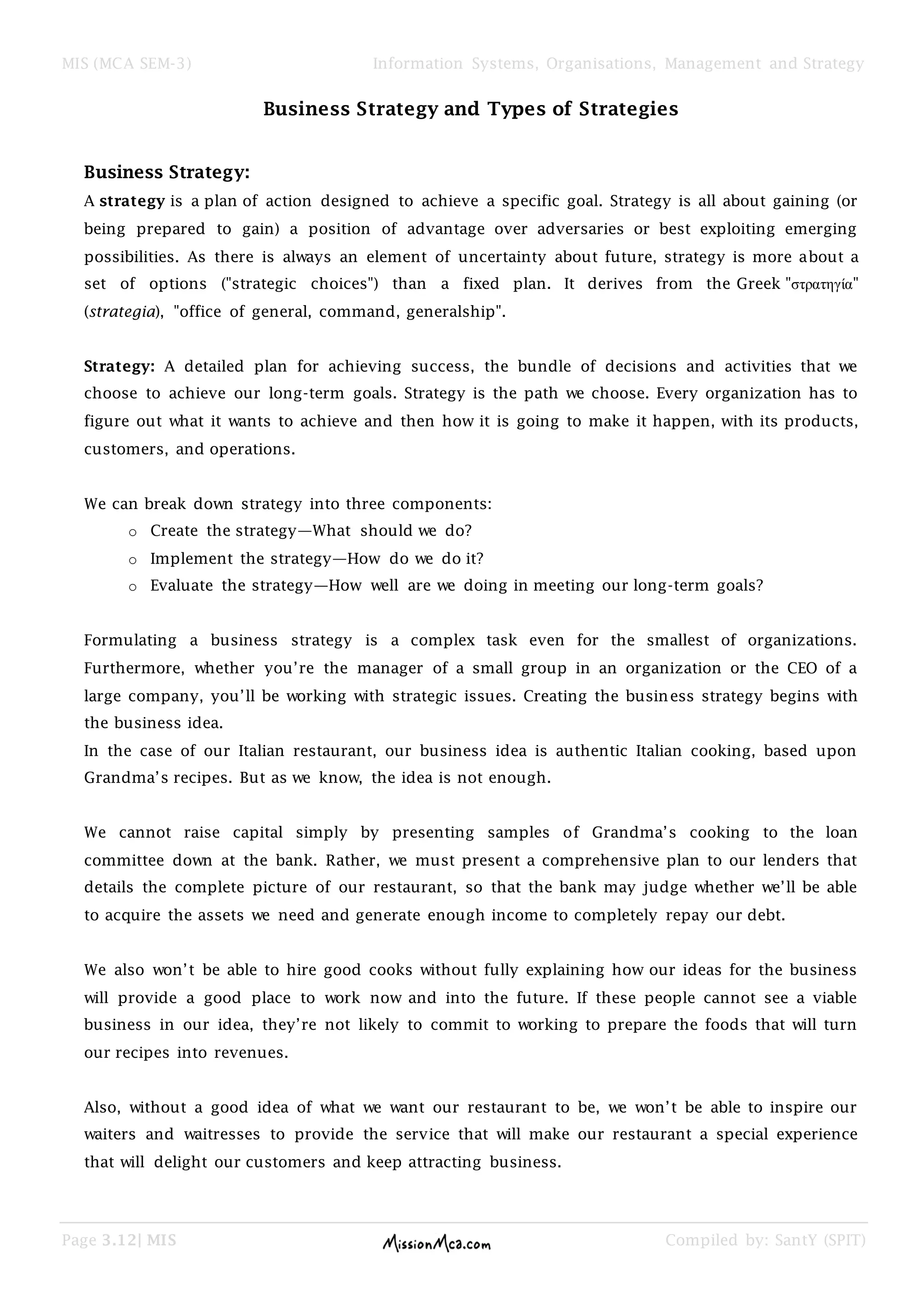 MIS (MCA SEM-3) Information Systems, Organisations, Management and Strategy
Page 3.12| MIS Compiled by: SantY (SPIT)
Business Strategy and Types of Strategies
Business Strategy:
A strategy is a plan of action designed to achieve a specific goal. Strategy is all about gaining (or
being prepared to gain) a position of advantage over adversaries or best exploiting emerging
possibilities. As there is always an element of uncertainty about future, strategy is more about a
set of options ("strategic choices") than a fixed plan. It derives from the Greek "στρατηγία"
(strategia), "office of general, command, generalship".
Strategy: A detailed plan for achieving success, the bundle of decisions and activities that we
choose to achieve our long-term goals. Strategy is the path we choose. Every organization has to
figure out what it wants to achieve and then how it is going to make it happen, with its products,
customers, and operations.
We can break down strategy into three components:
o Create the strategy—What should we do?
o Implement the strategy—How do we do it?
o Evaluate the strategy—How well are we doing in meeting our long-term goals?
Formulating a business strategy is a complex task even for the smallest of organizations.
Furthermore, whether you’re the manager of a small group in an organization or the CEO of a
large company, you’ll be working with strategic issues. Creating the business strategy begins with
the business idea.
In the case of our Italian restaurant, our business idea is authentic Italian cooking, based upon
Grandma’s recipes. But as we know, the idea is not enough.
We cannot raise capital simply by presenting samples of Grandma’s cooking to the loan
committee down at the bank. Rather, we must present a comprehensive plan to our lenders that
details the complete picture of our restaurant, so that the bank may judge whether we’ll be able
to acquire the assets we need and generate enough income to completely repay our debt.
We also won’t be able to hire good cooks without fully explaining how our ideas for the business
will provide a good place to work now and into the future. If these people cannot see a viable
business in our idea, they’re not likely to commit to working to prepare the foods that will turn
our recipes into revenues.
Also, without a good idea of what we want our restaurant to be, we won’t be able to inspire our
waiters and waitresses to provide the service that will make our restaurant a special experience
that will delight our customers and keep attracting business.
 