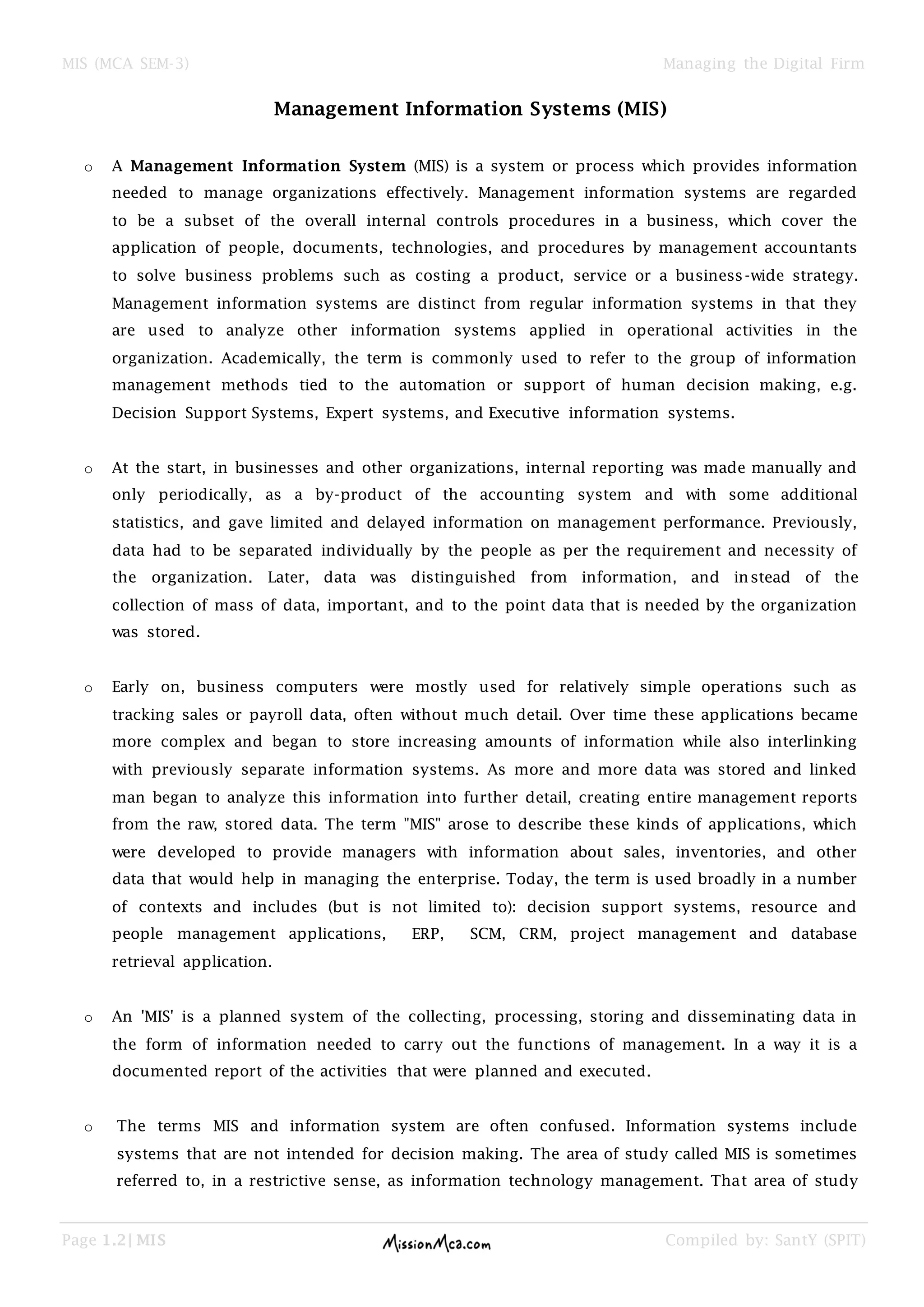 MIS (MCA SEM-3) Managing the Digital Firm
Page 1.2| MIS Compiled by: SantY (SPIT)
Management Information Systems (MIS)
o A Management Information System (MIS) is a system or process which provides information
needed to manage organizations effectively. Management information systems are regarded
to be a subset of the overall internal controls procedures in a business, which cover the
application of people, documents, technologies, and procedures by management accountants
to solve business problems such as costing a product, service or a business-wide strategy.
Management information systems are distinct from regular information systems in that they
are used to analyze other information systems applied in operational activities in the
organization. Academically, the term is commonly used to refer to the group of information
management methods tied to the automation or support of human decision making, e.g.
Decision Support Systems, Expert systems, and Executive information systems.
o At the start, in businesses and other organizations, internal reporting was made manually and
only periodically, as a by-product of the accounting system and with some additional
statistics, and gave limited and delayed information on management performance. Previously,
data had to be separated individually by the people as per the requirement and necessity of
the organization. Later, data was distinguished from information, and instead of the
collection of mass of data, important, and to the point data that is needed by the organization
was stored.
o Early on, business computers were mostly used for relatively simple operations such as
tracking sales or payroll data, often without much detail. Over time these applications became
more complex and began to store increasing amounts of information while also interlinking
with previously separate information systems. As more and more data was stored and linked
man began to analyze this information into further detail, creating entire management reports
from the raw, stored data. The term "MIS" arose to describe these kinds of applications, which
were developed to provide managers with information about sales, inventories, and other
data that would help in managing the enterprise. Today, the term is used broadly in a number
of contexts and includes (but is not limited to): decision support systems, resource and
people management applications, ERP, SCM, CRM, project management and database
retrieval application.
o An 'MIS' is a planned system of the collecting, processing, storing and disseminating data in
the form of information needed to carry out the functions of management. In a way it is a
documented report of the activities that were planned and executed.
o The terms MIS and information system are often confused. Information systems include
systems that are not intended for decision making. The area of study called MIS is sometimes
referred to, in a restrictive sense, as information technology management. That area of study
 
