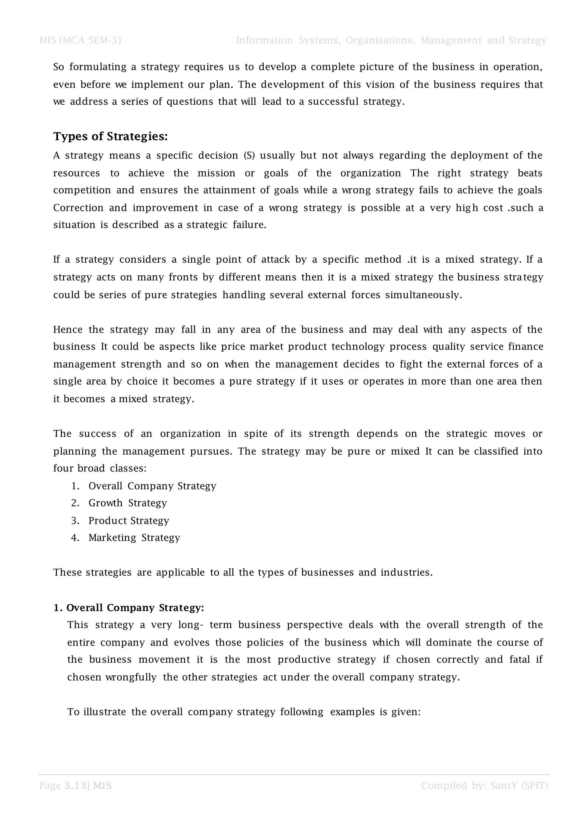 MIS (MCA SEM-3) Information Systems, Organisations, Management and Strategy
Page 3.13| MIS Compiled by: SantY (SPIT)
So formulating a strategy requires us to develop a complete picture of the business in operation,
even before we implement our plan. The development of this vision of the business requires that
we address a series of questions that will lead to a successful strategy.
Types of Strategies:
A strategy means a specific decision (S) usually but not always regarding the deployment of the
resources to achieve the mission or goals of the organization The right strategy beats
competition and ensures the attainment of goals while a wrong strategy fails to achieve the goals
Correction and improvement in case of a wrong strategy is possible at a very high cost .such a
situation is described as a strategic failure.
If a strategy considers a single point of attack by a specific method .it is a mixed strategy. If a
strategy acts on many fronts by different means then it is a mixed strategy the business strategy
could be series of pure strategies handling several external forces simultaneously.
Hence the strategy may fall in any area of the business and may deal with any aspects of the
business It could be aspects like price market product technology process quality service finance
management strength and so on when the management decides to fight the external forces of a
single area by choice it becomes a pure strategy if it uses or operates in more than one area then
it becomes a mixed strategy.
The success of an organization in spite of its strength depends on the strategic moves or
planning the management pursues. The strategy may be pure or mixed It can be classified into
four broad classes:
1. Overall Company Strategy
2. Growth Strategy
3. Product Strategy
4. Marketing Strategy
These strategies are applicable to all the types of businesses and industries.
1. Overall Company Strategy:
This strategy a very long- term business perspective deals with the overall strength of the
entire company and evolves those policies of the business which will dominate the course of
the business movement it is the most productive strategy if chosen correctly and fatal if
chosen wrongfully the other strategies act under the overall company strategy.
To illustrate the overall company strategy following examples is given:
 