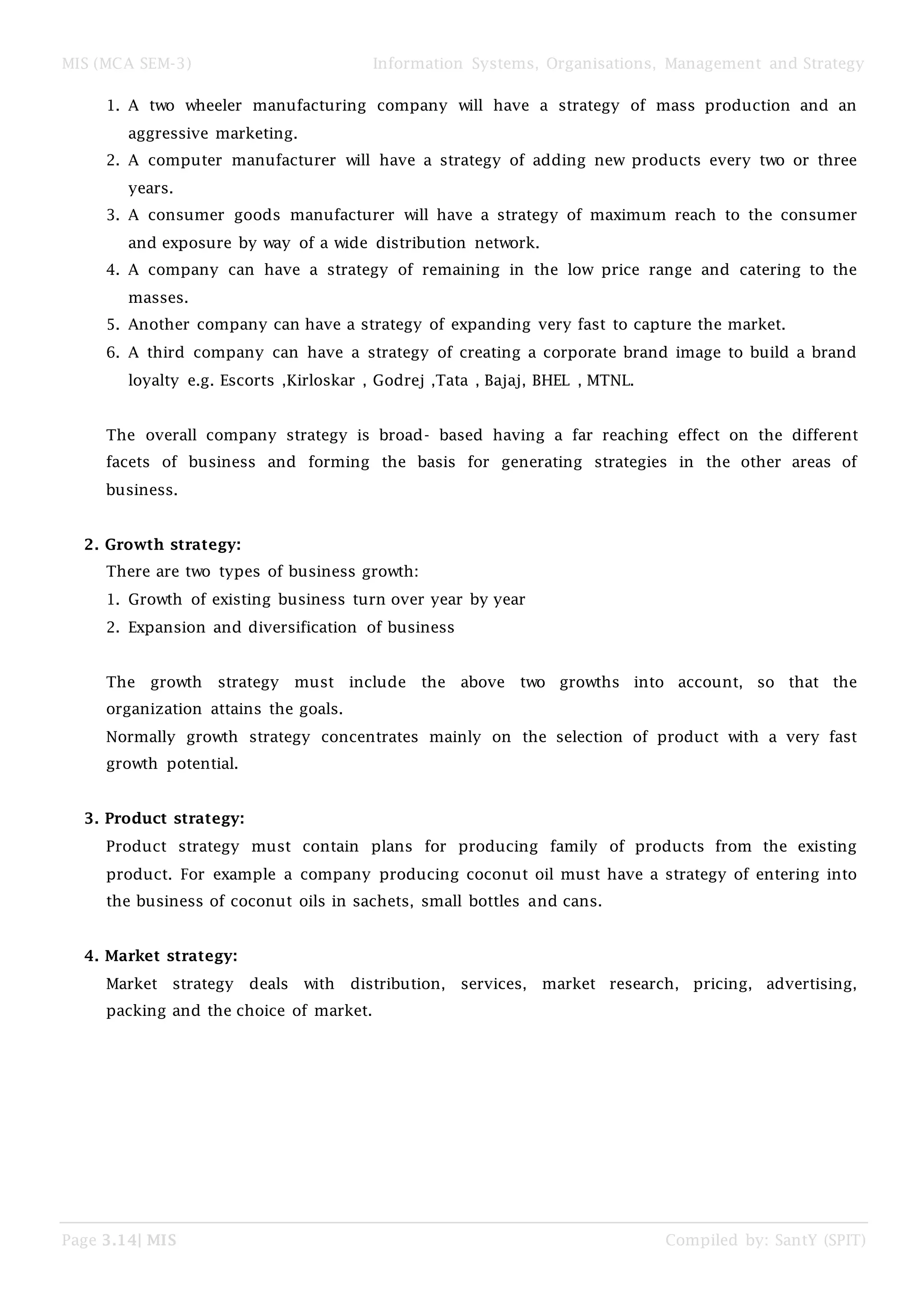 MIS (MCA SEM-3) Information Systems, Organisations, Management and Strategy
Page 3.14| MIS Compiled by: SantY (SPIT)
1. A two wheeler manufacturing company will have a strategy of mass production and an
aggressive marketing.
2. A computer manufacturer will have a strategy of adding new products every two or three
years.
3. A consumer goods manufacturer will have a strategy of maximum reach to the consumer
and exposure by way of a wide distribution network.
4. A company can have a strategy of remaining in the low price range and catering to the
masses.
5. Another company can have a strategy of expanding very fast to capture the market.
6. A third company can have a strategy of creating a corporate brand image to build a brand
loyalty e.g. Escorts ,Kirloskar , Godrej ,Tata , Bajaj, BHEL , MTNL.
The overall company strategy is broad- based having a far reaching effect on the different
facets of business and forming the basis for generating strategies in the other areas of
business.
2. Growth strategy:
There are two types of business growth:
1. Growth of existing business turn over year by year
2. Expansion and diversification of business
The growth strategy must include the above two growths into account, so that the
organization attains the goals.
Normally growth strategy concentrates mainly on the selection of product with a very fast
growth potential.
3. Product strategy:
Product strategy must contain plans for producing family of products from the existing
product. For example a company producing coconut oil must have a strategy of entering into
the business of coconut oils in sachets, small bottles and cans.
4. Market strategy:
Market strategy deals with distribution, services, market research, pricing, advertising,
packing and the choice of market.
 