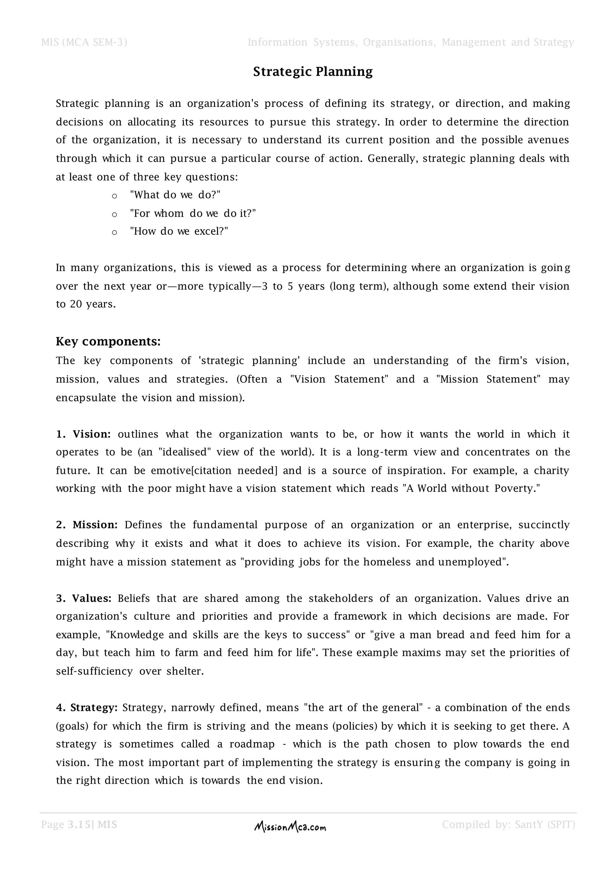MIS (MCA SEM-3) Information Systems, Organisations, Management and Strategy
Page 3.15| MIS Compiled by: SantY (SPIT)
Strategic Planning
Strategic planning is an organization's process of defining its strategy, or direction, and making
decisions on allocating its resources to pursue this strategy. In order to determine the direction
of the organization, it is necessary to understand its current position and the possible avenues
through which it can pursue a particular course of action. Generally, strategic planning deals with
at least one of three key questions:
o "What do we do?"
o "For whom do we do it?"
o "How do we excel?"
In many organizations, this is viewed as a process for determining where an organization is goin g
over the next year or—more typically—3 to 5 years (long term), although some extend their vision
to 20 years.
Key components:
The key components of 'strategic planning' include an understanding of the firm's vision,
mission, values and strategies. (Often a "Vision Statement" and a "Mission Statement" may
encapsulate the vision and mission).
1. Vision: outlines what the organization wants to be, or how it wants the world in which it
operates to be (an "idealised" view of the world). It is a long-term view and concentrates on the
future. It can be emotive[citation needed] and is a source of inspiration. For example, a charity
working with the poor might have a vision statement which reads "A World without Poverty."
2. Mission: Defines the fundamental purpose of an organization or an enterprise, succinctly
describing why it exists and what it does to achieve its vision. For example, the charity above
might have a mission statement as "providing jobs for the homeless and unemployed".
3. Values: Beliefs that are shared among the stakeholders of an organization. Values drive an
organization's culture and priorities and provide a framework in which decisions are made. For
example, "Knowledge and skills are the keys to success" or "give a man bread and feed him for a
day, but teach him to farm and feed him for life". These example maxims may set the priorities of
self-sufficiency over shelter.
4. Strategy: Strategy, narrowly defined, means "the art of the general" - a combination of the ends
(goals) for which the firm is striving and the means (policies) by which it is seeking to get there. A
strategy is sometimes called a roadmap - which is the path chosen to plow towards the end
vision. The most important part of implementing the strategy is ensuring the company is going in
the right direction which is towards the end vision.
 