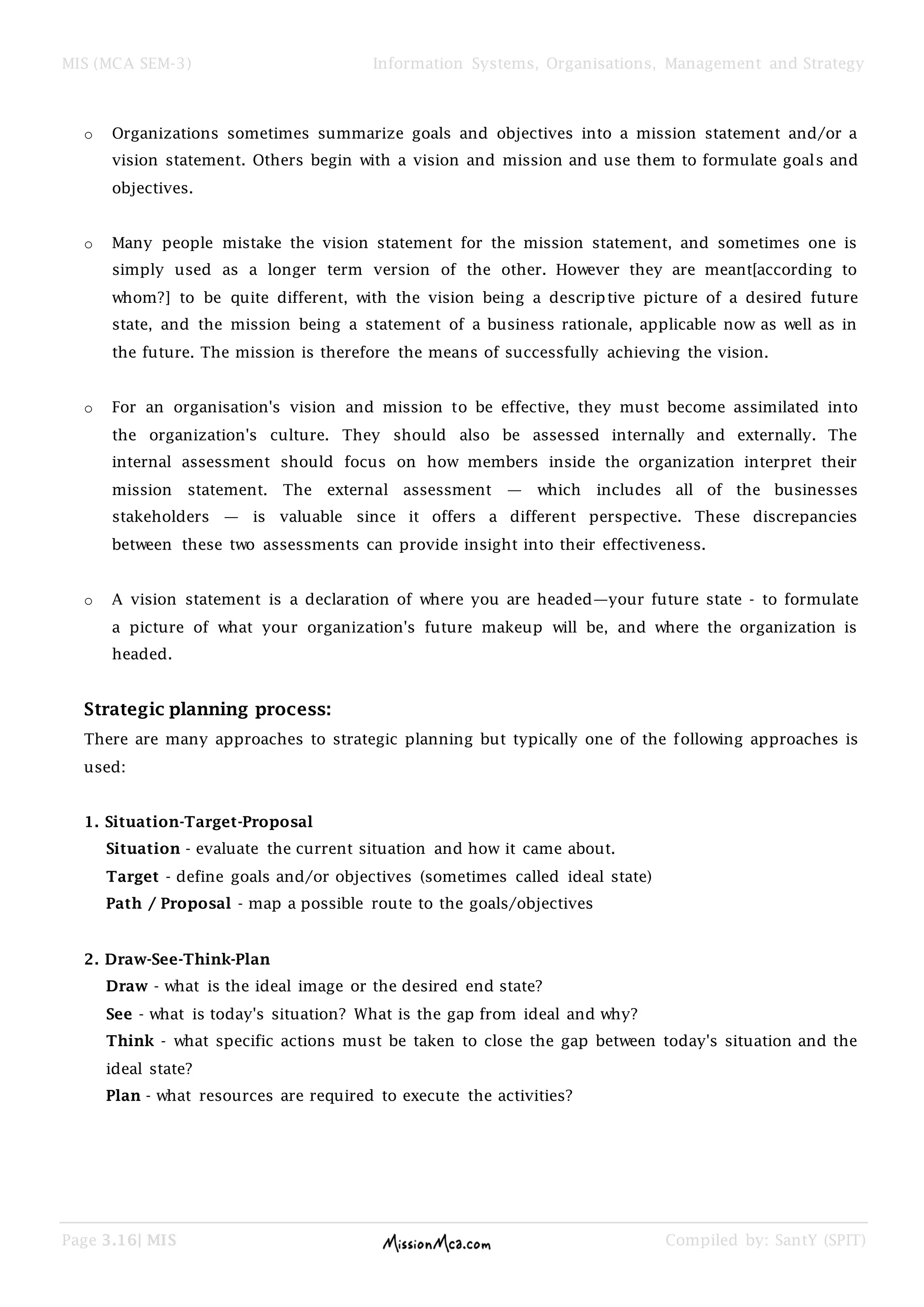 MIS (MCA SEM-3) Information Systems, Organisations, Management and Strategy
Page 3.16| MIS Compiled by: SantY (SPIT)
o Organizations sometimes summarize goals and objectives into a mission statement and/or a
vision statement. Others begin with a vision and mission and use them to formulate goals and
objectives.
o Many people mistake the vision statement for the mission statement, and sometimes one is
simply used as a longer term version of the other. However they are meant[according to
whom?] to be quite different, with the vision being a descriptive picture of a desired future
state, and the mission being a statement of a business rationale, applicable now as well as in
the future. The mission is therefore the means of successfully achieving the vision.
o For an organisation's vision and mission to be effective, they must become assimilated into
the organization's culture. They should also be assessed internally and externally. The
internal assessment should focus on how members inside the organization interpret their
mission statement. The external assessment — which includes all of the businesses
stakeholders — is valuable since it offers a different perspective. These discrepancies
between these two assessments can provide insight into their effectiveness.
o A vision statement is a declaration of where you are headed—your future state - to formulate
a picture of what your organization's future makeup will be, and where the organization is
headed.
Strategic planning process:
There are many approaches to strategic planning but typically one of the following approaches is
used:
1. Situation-Target-Proposal
Situation - evaluate the current situation and how it came about.
Target - define goals and/or objectives (sometimes called ideal state)
Path / Proposal - map a possible route to the goals/objectives
2. Draw-See-Think-Plan
Draw - what is the ideal image or the desired end state?
See - what is today's situation? What is the gap from ideal and why?
Think - what specific actions must be taken to close the gap between today's situation and the
ideal state?
Plan - what resources are required to execute the activities?
 