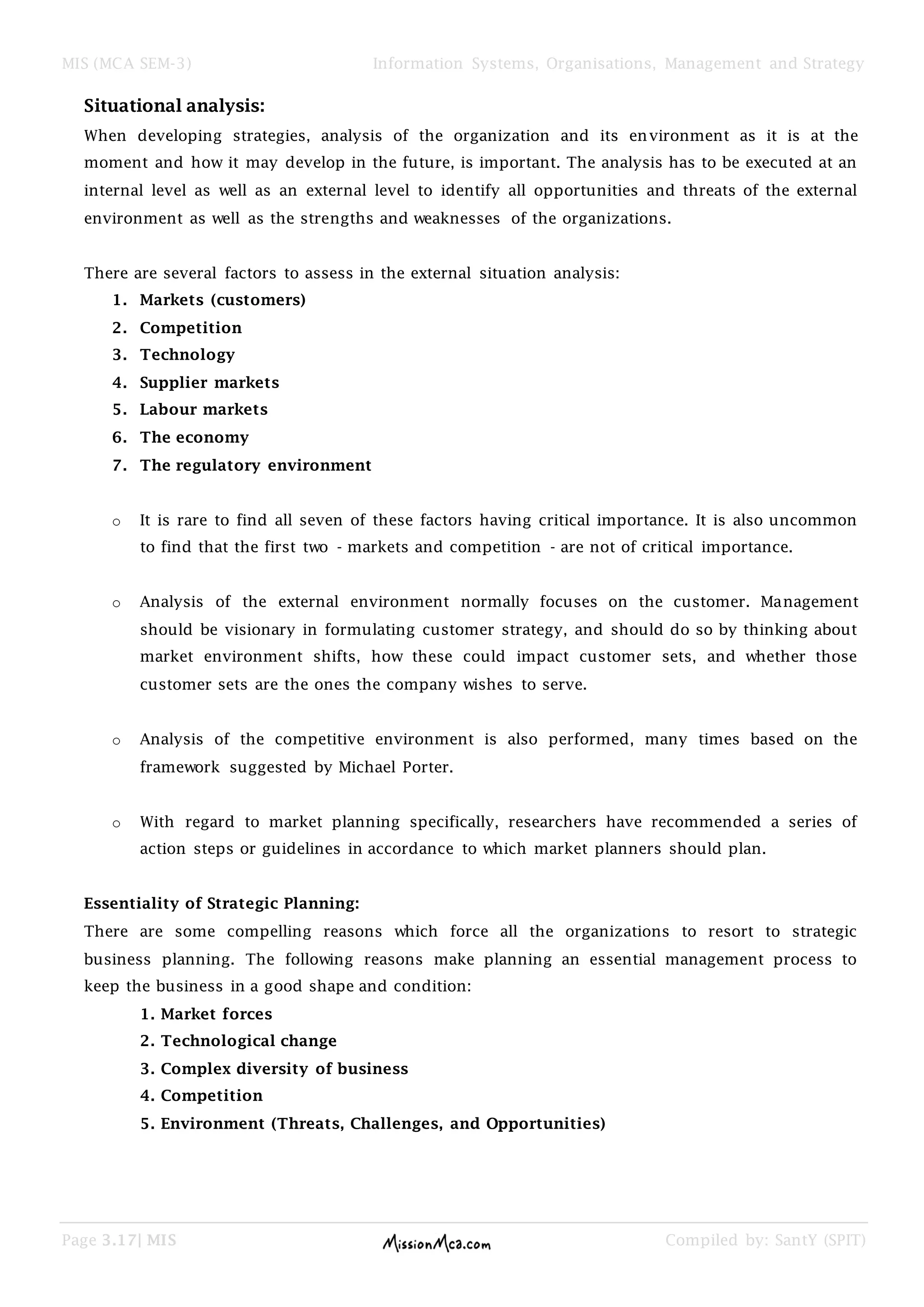 MIS (MCA SEM-3) Information Systems, Organisations, Management and Strategy
Page 3.17| MIS Compiled by: SantY (SPIT)
Situational analysis:
When developing strategies, analysis of the organization and its environment as it is at the
moment and how it may develop in the future, is important. The analysis has to be executed at an
internal level as well as an external level to identify all opportunities and threats of the external
environment as well as the strengths and weaknesses of the organizations.
There are several factors to assess in the external situation analysis:
1. Markets (customers)
2. Competition
3. Technology
4. Supplier markets
5. Labour markets
6. The economy
7. The regulatory environment
o It is rare to find all seven of these factors having critical importance. It is also uncommon
to find that the first two - markets and competition - are not of critical importance.
o Analysis of the external environment normally focuses on the customer. Management
should be visionary in formulating customer strategy, and should do so by thinking about
market environment shifts, how these could impact customer sets, and whether those
customer sets are the ones the company wishes to serve.
o Analysis of the competitive environment is also performed, many times based on the
framework suggested by Michael Porter.
o With regard to market planning specifically, researchers have recommended a series of
action steps or guidelines in accordance to which market planners should plan.
Essentiality of Strategic Planning:
There are some compelling reasons which force all the organizations to resort to strategic
business planning. The following reasons make planning an essential management process to
keep the business in a good shape and condition:
1. Market forces
2. Technological change
3. Complex diversity of business
4. Competition
5. Environment (Threats, Challenges, and Opportunities)
 