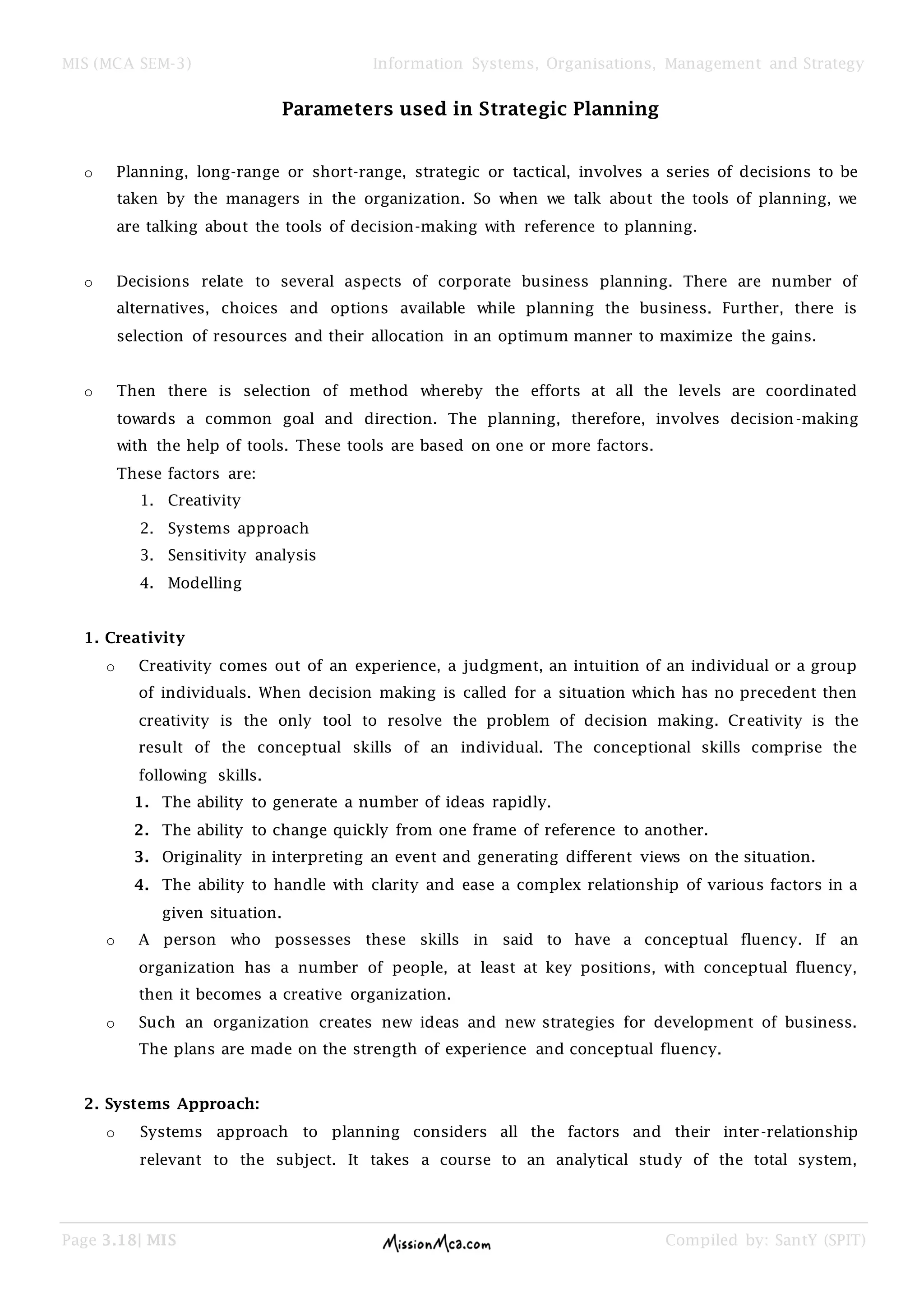 MIS (MCA SEM-3) Information Systems, Organisations, Management and Strategy
Page 3.18| MIS Compiled by: SantY (SPIT)
Parameters used in Strategic Planning
o Planning, long-range or short-range, strategic or tactical, involves a series of decisions to be
taken by the managers in the organization. So when we talk about the tools of planning, we
are talking about the tools of decision-making with reference to planning.
o Decisions relate to several aspects of corporate business planning. There are number of
alternatives, choices and options available while planning the business. Further, there is
selection of resources and their allocation in an optimum manner to maximize the gains.
o Then there is selection of method whereby the efforts at all the levels are coordinated
towards a common goal and direction. The planning, therefore, involves decision-making
with the help of tools. These tools are based on one or more factors.
These factors are:
1. Creativity
2. Systems approach
3. Sensitivity analysis
4. Modelling
1. Creativity
o Creativity comes out of an experience, a judgment, an intuition of an individual or a group
of individuals. When decision making is called for a situation which has no precedent then
creativity is the only tool to resolve the problem of decision making. Creativity is the
result of the conceptual skills of an individual. The conceptional skills comprise the
following skills.
1. The ability to generate a number of ideas rapidly.
2. The ability to change quickly from one frame of reference to another.
3. Originality in interpreting an event and generating different views on the situation.
4. The ability to handle with clarity and ease a complex relationship of various factors in a
given situation.
o A person who possesses these skills in said to have a conceptual fluency. If an
organization has a number of people, at least at key positions, with conceptual fluency,
then it becomes a creative organization.
o Such an organization creates new ideas and new strategies for development of business.
The plans are made on the strength of experience and conceptual fluency.
2. Systems Approach:
o Systems approach to planning considers all the factors and their inter-relationship
relevant to the subject. It takes a course to an analytical study of the total system,
 