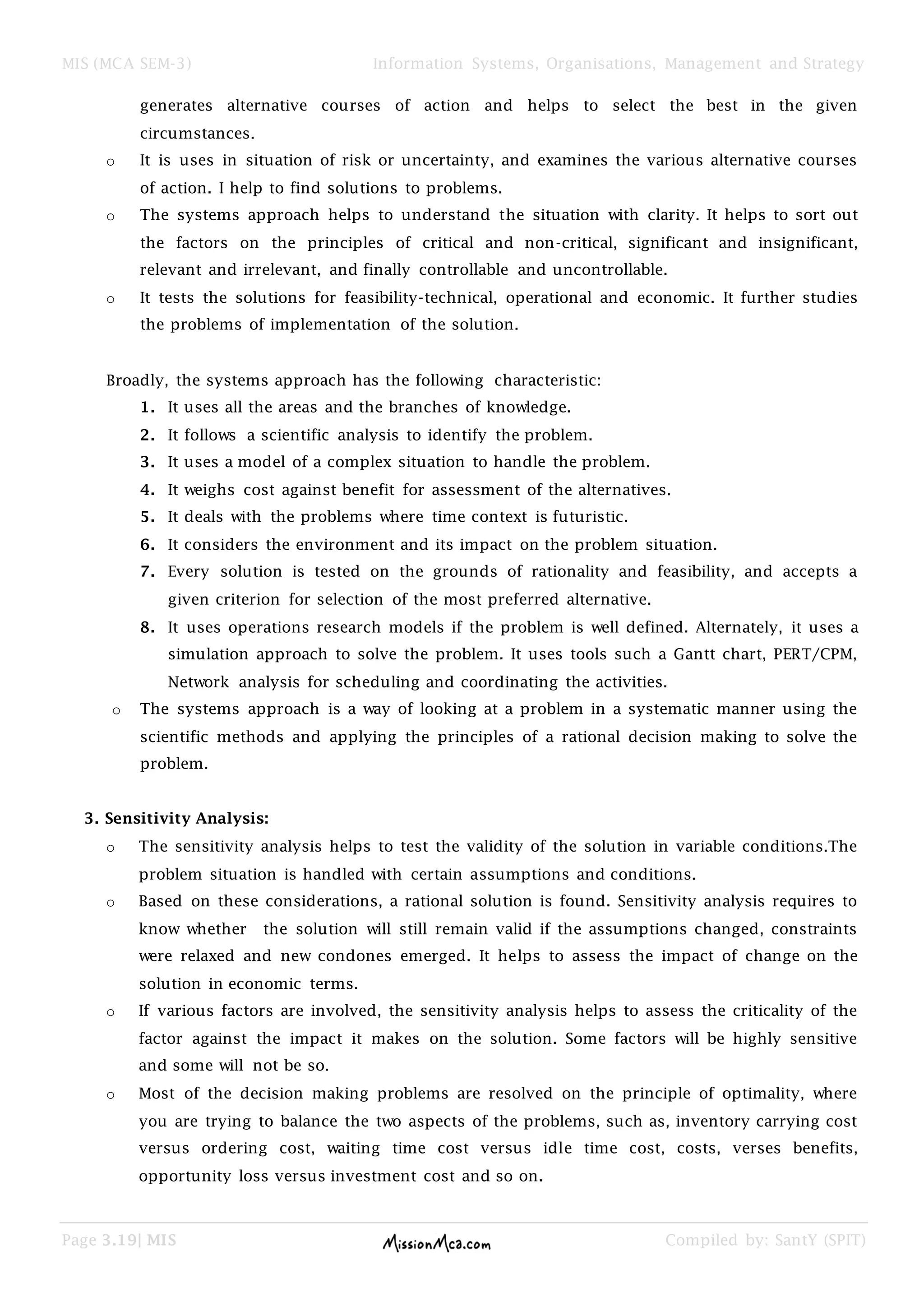 MIS (MCA SEM-3) Information Systems, Organisations, Management and Strategy
Page 3.19| MIS Compiled by: SantY (SPIT)
generates alternative courses of action and helps to select the best in the given
circumstances.
o It is uses in situation of risk or uncertainty, and examines the various alternative courses
of action. I help to find solutions to problems.
o The systems approach helps to understand the situation with clarity. It helps to sort out
the factors on the principles of critical and non-critical, significant and insignificant,
relevant and irrelevant, and finally controllable and uncontrollable.
o It tests the solutions for feasibility-technical, operational and economic. It further studies
the problems of implementation of the solution.
Broadly, the systems approach has the following characteristic:
1. It uses all the areas and the branches of knowledge.
2. It follows a scientific analysis to identify the problem.
3. It uses a model of a complex situation to handle the problem.
4. It weighs cost against benefit for assessment of the alternatives.
5. It deals with the problems where time context is futuristic.
6. It considers the environment and its impact on the problem situation.
7. Every solution is tested on the grounds of rationality and feasibility, and accepts a
given criterion for selection of the most preferred alternative.
8. It uses operations research models if the problem is well defined. Alternately, it uses a
simulation approach to solve the problem. It uses tools such a Gantt chart, PERT/CPM,
Network analysis for scheduling and coordinating the activities.
o The systems approach is a way of looking at a problem in a systematic manner using the
scientific methods and applying the principles of a rational decision making to solve the
problem.
3. Sensitivity Analysis:
o The sensitivity analysis helps to test the validity of the solution in variable conditions.The
problem situation is handled with certain assumptions and conditions.
o Based on these considerations, a rational solution is found. Sensitivity analysis requires to
know whether the solution will still remain valid if the assumptions changed, constraints
were relaxed and new condones emerged. It helps to assess the impact of change on the
solution in economic terms.
o If various factors are involved, the sensitivity analysis helps to assess the criticality of the
factor against the impact it makes on the solution. Some factors will be highly sensitive
and some will not be so.
o Most of the decision making problems are resolved on the principle of optimality, where
you are trying to balance the two aspects of the problems, such as, inventory carrying cost
versus ordering cost, waiting time cost versus idle time cost, costs, verses benefits,
opportunity loss versus investment cost and so on.
 