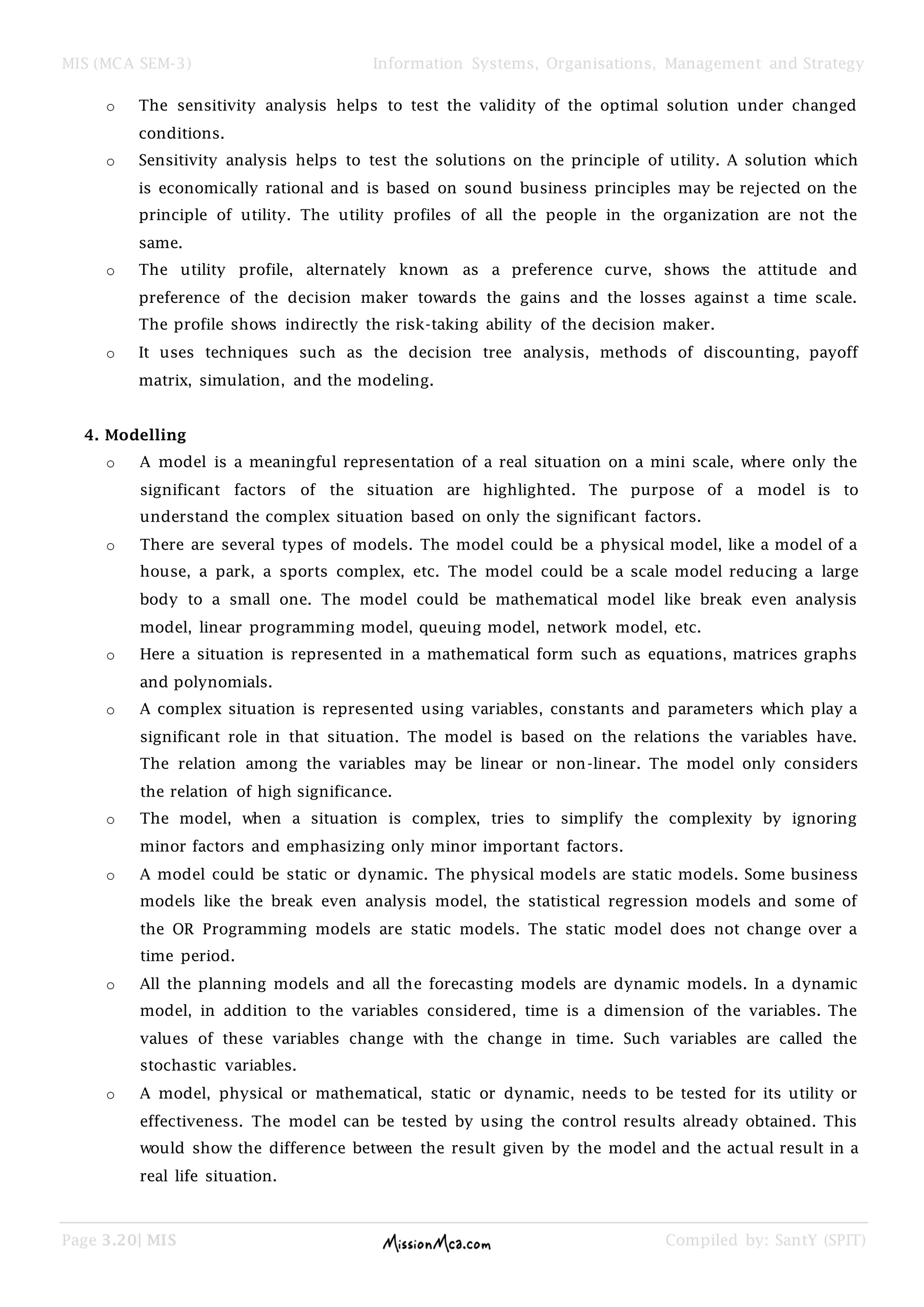 MIS (MCA SEM-3) Information Systems, Organisations, Management and Strategy
Page 3.20| MIS Compiled by: SantY (SPIT)
o The sensitivity analysis helps to test the validity of the optimal solution under changed
conditions.
o Sensitivity analysis helps to test the solutions on the principle of utility. A solution which
is economically rational and is based on sound business principles may be rejected on the
principle of utility. The utility profiles of all the people in the organization are not the
same.
o The utility profile, alternately known as a preference curve, shows the attitude and
preference of the decision maker towards the gains and the losses against a time scale.
The profile shows indirectly the risk-taking ability of the decision maker.
o It uses techniques such as the decision tree analysis, methods of discounting, payoff
matrix, simulation, and the modeling.
4. Modelling
o A model is a meaningful representation of a real situation on a mini scale, where only the
significant factors of the situation are highlighted. The purpose of a model is to
understand the complex situation based on only the significant factors.
o There are several types of models. The model could be a physical model, like a model of a
house, a park, a sports complex, etc. The model could be a scale model reducing a large
body to a small one. The model could be mathematical model like break even analysis
model, linear programming model, queuing model, network model, etc.
o Here a situation is represented in a mathematical form such as equations, matrices graphs
and polynomials.
o A complex situation is represented using variables, constants and parameters which play a
significant role in that situation. The model is based on the relations the variables have.
The relation among the variables may be linear or non-linear. The model only considers
the relation of high significance.
o The model, when a situation is complex, tries to simplify the complexity by ignoring
minor factors and emphasizing only minor important factors.
o A model could be static or dynamic. The physical models are static models. Some business
models like the break even analysis model, the statistical regression models and some of
the OR Programming models are static models. The static model does not change over a
time period.
o All the planning models and all the forecasting models are dynamic models. In a dynamic
model, in addition to the variables considered, time is a dimension of the variables. The
values of these variables change with the change in time. Such variables are called the
stochastic variables.
o A model, physical or mathematical, static or dynamic, needs to be tested for its utility or
effectiveness. The model can be tested by using the control results already obtained. This
would show the difference between the result given by the model and the actual result in a
real life situation.
 
