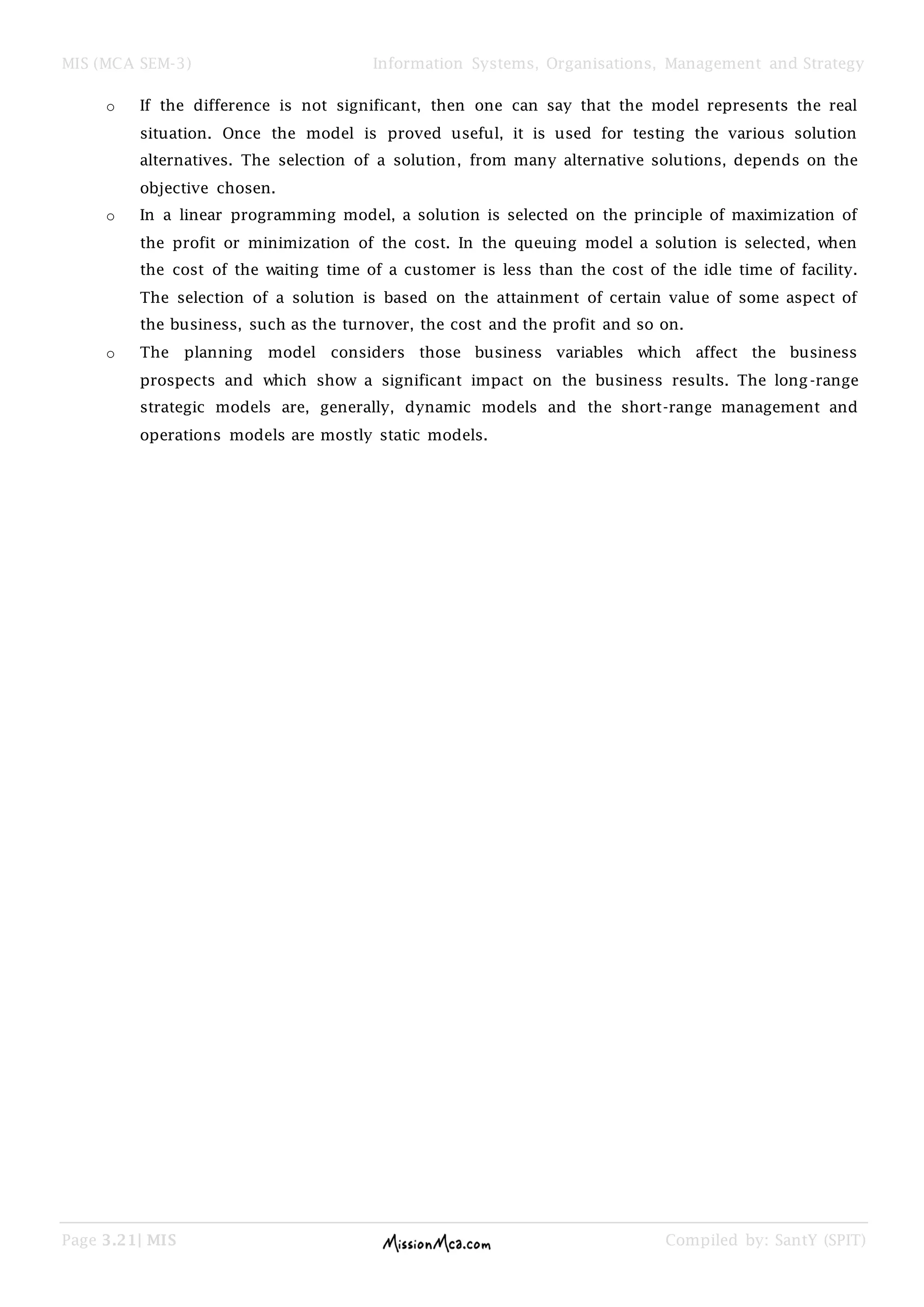 MIS (MCA SEM-3) Information Systems, Organisations, Management and Strategy
Page 3.21| MIS Compiled by: SantY (SPIT)
o If the difference is not significant, then one can say that the model represents the real
situation. Once the model is proved useful, it is used for testing the various solution
alternatives. The selection of a solution, from many alternative solutions, depends on the
objective chosen.
o In a linear programming model, a solution is selected on the principle of maximization of
the profit or minimization of the cost. In the queuing model a solution is selected, when
the cost of the waiting time of a customer is less than the cost of the idle time of facility.
The selection of a solution is based on the attainment of certain value of some aspect of
the business, such as the turnover, the cost and the profit and so on.
o The planning model considers those business variables which affect the business
prospects and which show a significant impact on the business results. The long-range
strategic models are, generally, dynamic models and the short-range management and
operations models are mostly static models.
 