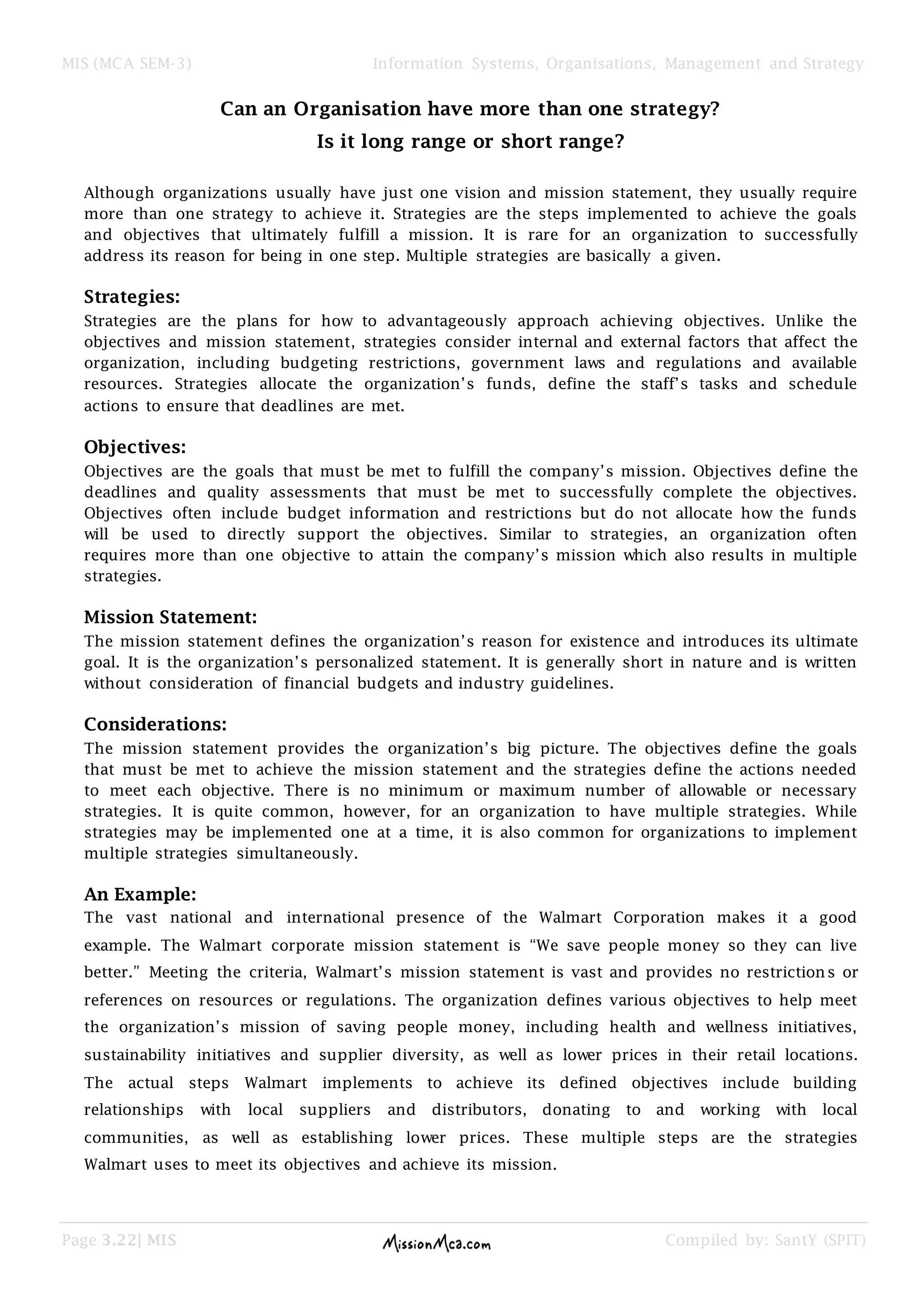MIS (MCA SEM-3) Information Systems, Organisations, Management and Strategy
Page 3.22| MIS Compiled by: SantY (SPIT)
Can an Organisation have more than one strategy?
Is it long range or short range?
Although organizations usually have just one vision and mission statement, they usually require
more than one strategy to achieve it. Strategies are the steps implemented to achieve the goals
and objectives that ultimately fulfill a mission. It is rare for an organization to successfully
address its reason for being in one step. Multiple strategies are basically a given.
Strategies:
Strategies are the plans for how to advantageously approach achieving objectives. Unlike the
objectives and mission statement, strategies consider internal and external factors that affect the
organization, including budgeting restrictions, government laws and regulations and available
resources. Strategies allocate the organization’s funds, define the staff’s tasks and schedule
actions to ensure that deadlines are met.
Objectives:
Objectives are the goals that must be met to fulfill the company’s mission. Objectives define the
deadlines and quality assessments that must be met to successfully complete the objectives.
Objectives often include budget information and restrictions but do not allocate how the funds
will be used to directly support the objectives. Similar to strategies, an organization often
requires more than one objective to attain the company’s mission which also results in multiple
strategies.
Mission Statement:
The mission statement defines the organization’s reason for existence and introduces its ultimate
goal. It is the organization’s personalized statement. It is generally short in nature and is written
without consideration of financial budgets and industry guidelines.
Considerations:
The mission statement provides the organization’s big picture. The objectives define the goals
that must be met to achieve the mission statement and the strategies define the actions needed
to meet each objective. There is no minimum or maximum number of allowable or necessary
strategies. It is quite common, however, for an organization to have multiple strategies. While
strategies may be implemented one at a time, it is also common for organizations to implement
multiple strategies simultaneously.
An Example:
The vast national and international presence of the Walmart Corporation makes it a good
example. The Walmart corporate mission statement is “We save people money so they can live
better.” Meeting the criteria, Walmart’s mission statement is vast and provides no restrictions or
references on resources or regulations. The organization defines various objectives to help meet
the organization’s mission of saving people money, including health and wellness initiatives,
sustainability initiatives and supplier diversity, as well as lower prices in their retail locations.
The actual steps Walmart implements to achieve its defined objectives include building
relationships with local suppliers and distributors, donating to and working with local
communities, as well as establishing lower prices. These multiple steps are the strategies
Walmart uses to meet its objectives and achieve its mission.
 