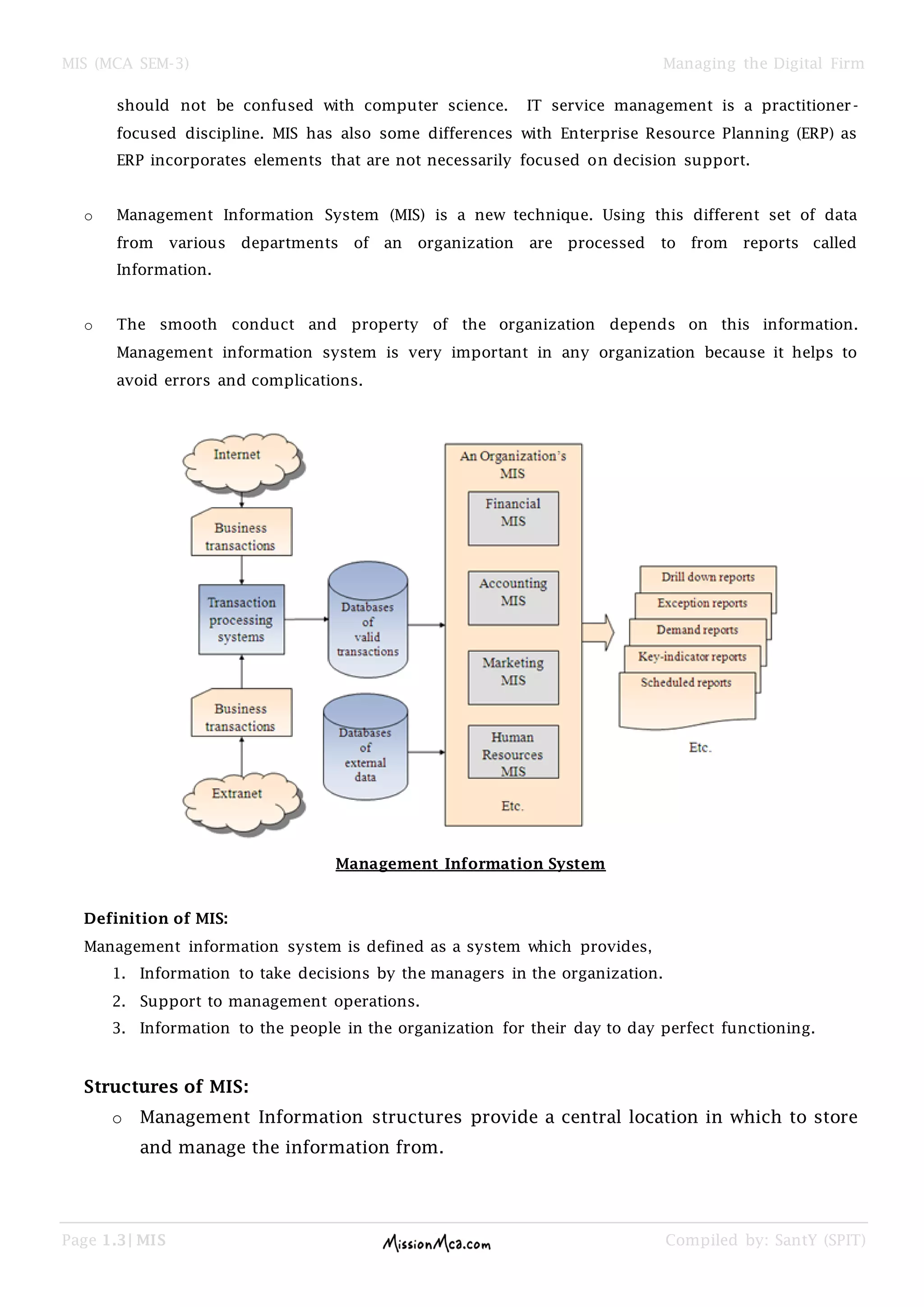MIS (MCA SEM-3) Managing the Digital Firm
Page 1.3| MIS Compiled by: SantY (SPIT)
should not be confused with computer science. IT service management is a practitioner-
focused discipline. MIS has also some differences with Enterprise Resource Planning (ERP) as
ERP incorporates elements that are not necessarily focused on decision support.
o Management Information System (MIS) is a new technique. Using this different set of data
from various departments of an organization are processed to from reports called
Information.
o The smooth conduct and property of the organization depends on this information.
Management information system is very important in any organization because it helps to
avoid errors and complications.
Management Information System
Definition of MIS:
Management information system is defined as a system which provides,
1. Information to take decisions by the managers in the organization.
2. Support to management operations.
3. Information to the people in the organization for their day to day perfect functioning.
Structures of MIS:
o Management Information structures provide a central location in which to store
and manage the information from.
 