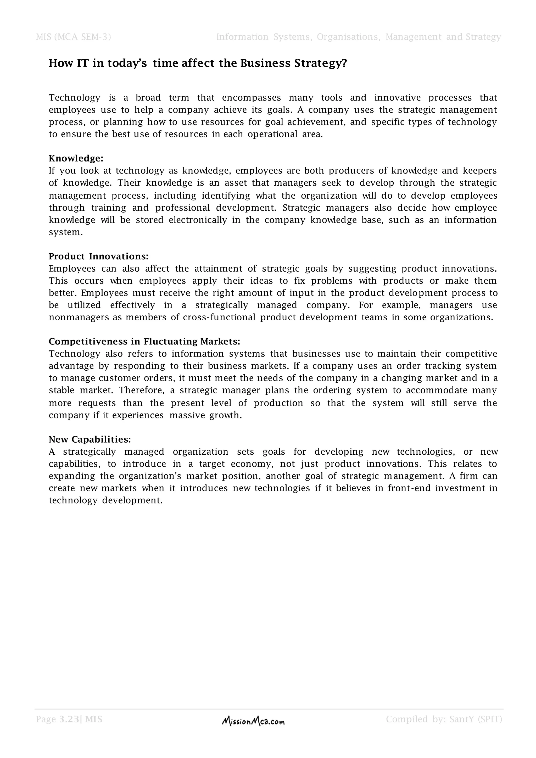 MIS (MCA SEM-3) Information Systems, Organisations, Management and Strategy
Page 3.23| MIS Compiled by: SantY (SPIT)
How IT in today’s time affect the Business Strategy?
Technology is a broad term that encompasses many tools and innovative processes that
employees use to help a company achieve its goals. A company uses the strategic management
process, or planning how to use resources for goal achievement, and specific types of technology
to ensure the best use of resources in each operational area.
Knowledge:
If you look at technology as knowledge, employees are both producers of knowledge and keepers
of knowledge. Their knowledge is an asset that managers seek to develop through the strategic
management process, including identifying what the organization will do to develop employees
through training and professional development. Strategic managers also decide how employee
knowledge will be stored electronically in the company knowledge base, such as an information
system.
Product Innovations:
Employees can also affect the attainment of strategic goals by suggesting product innovations.
This occurs when employees apply their ideas to fix problems with products or make them
better. Employees must receive the right amount of input in the product development process to
be utilized effectively in a strategically managed company. For example, managers use
nonmanagers as members of cross-functional product development teams in some organizations.
Competitiveness in Fluctuating Markets:
Technology also refers to information systems that businesses use to maintain their competitive
advantage by responding to their business markets. If a company uses an order tracking system
to manage customer orders, it must meet the needs of the company in a changing market and in a
stable market. Therefore, a strategic manager plans the ordering system to accommodate many
more requests than the present level of production so that the system will still serve the
company if it experiences massive growth.
New Capabilities:
A strategically managed organization sets goals for developing new technologies, or new
capabilities, to introduce in a target economy, not just product innovations. This relates to
expanding the organization's market position, another goal of strategic management. A firm can
create new markets when it introduces new technologies if it believes in front-end investment in
technology development.
 