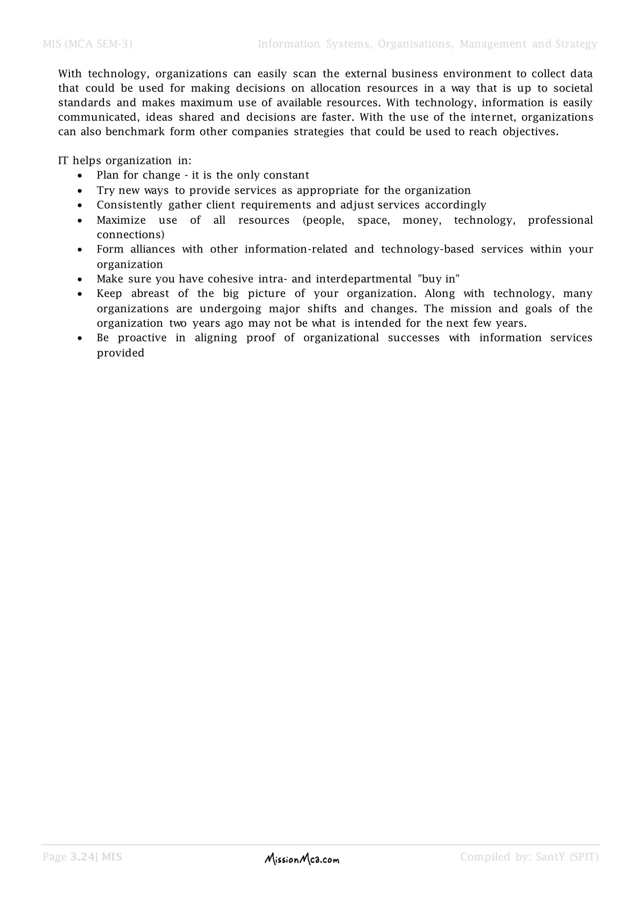 MIS (MCA SEM-3) Information Systems, Organisations, Management and Strategy
Page 3.24| MIS Compiled by: SantY (SPIT)
With technology, organizations can easily scan the external business environment to collect data
that could be used for making decisions on allocation resources in a way that is up to societal
standards and makes maximum use of available resources. With technology, information is easily
communicated, ideas shared and decisions are faster. With the use of the internet, organizations
can also benchmark form other companies strategies that could be used to reach objectives.
IT helps organization in:
Plan for change - it is the only constant
Try new ways to provide services as appropriate for the organization
Consistently gather client requirements and adjust services accordingly
Maximize use of all resources (people, space, money, technology, professional
connections)
Form alliances with other information-related and technology-based services within your
organization
Make sure you have cohesive intra- and interdepartmental "buy in"
Keep abreast of the big picture of your organization. Along with technology, many
organizations are undergoing major shifts and changes. The mission and goals of the
organization two years ago may not be what is intended for the next few years.
Be proactive in aligning proof of organizational successes with information services
provided
 
