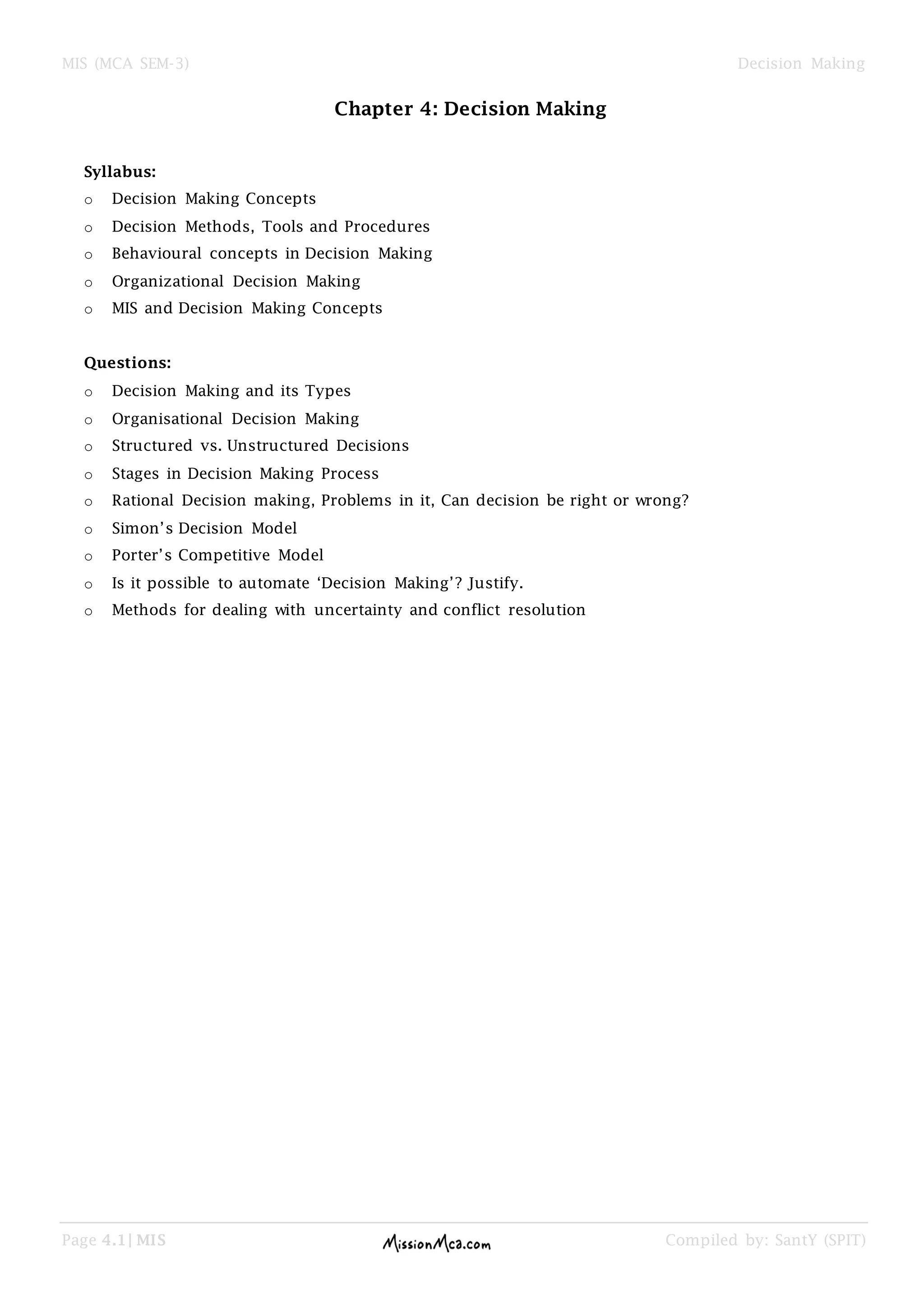 MIS (MCA SEM-3) Decision Making
Page 4.1| MIS Compiled by: SantY (SPIT)
Chapter 4: Decision Making
Syllabus:
o Decision Making Concepts
o Decision Methods, Tools and Procedures
o Behavioural concepts in Decision Making
o Organizational Decision Making
o MIS and Decision Making Concepts
Questions:
o Decision Making and its Types
o Organisational Decision Making
o Structured vs. Unstructured Decisions
o Stages in Decision Making Process
o Rational Decision making, Problems in it, Can decision be right or wrong?
o Simon‘s Decision Model
o Porter‘s Competitive Model
o Is it possible to automate ‗Decision Making‘? Justify.
o Methods for dealing with uncertainty and conflict resolution
 