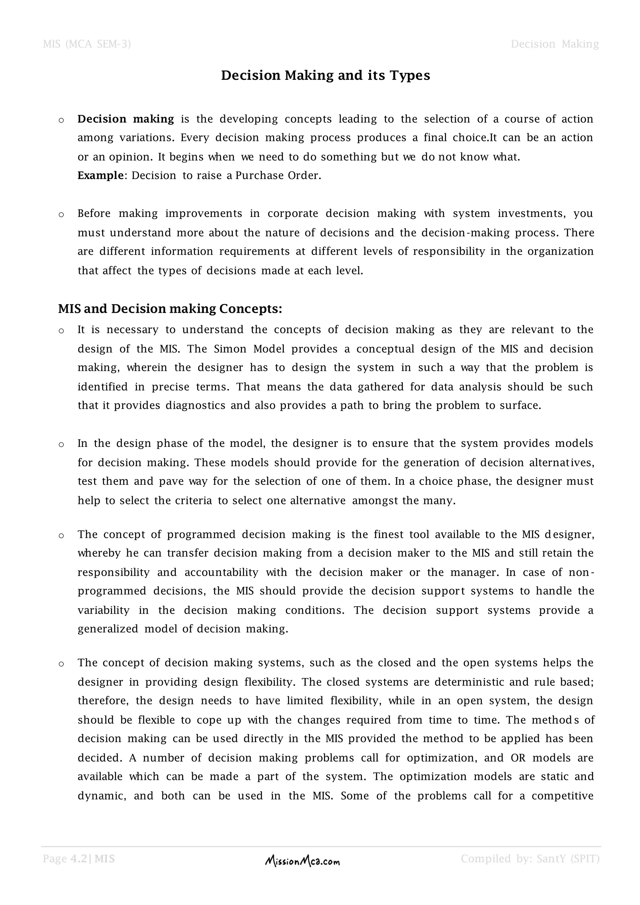 MIS (MCA SEM-3) Decision Making
Page 4.2| MIS Compiled by: SantY (SPIT)
Decision Making and its Types
o Decision making is the developing concepts leading to the selection of a course of action
among variations. Every decision making process produces a final choice.It can be an action
or an opinion. It begins when we need to do something but we do not know what.
Example: Decision to raise a Purchase Order.
o Before making improvements in corporate decision making with system investments, you
must understand more about the nature of decisions and the decision-making process. There
are different information requirements at different levels of responsibility in the organization
that affect the types of decisions made at each level.
MIS and Decision making Concepts:
o It is necessary to understand the concepts of decision making as they are relevant to the
design of the MIS. The Simon Model provides a conceptual design of the MIS and decision
making, wherein the designer has to design the system in such a way that the problem is
identified in precise terms. That means the data gathered for data analysis should be such
that it provides diagnostics and also provides a path to bring the problem to surface.
o In the design phase of the model, the designer is to ensure that the system provides models
for decision making. These models should provide for the generation of decision alternatives,
test them and pave way for the selection of one of them. In a choice phase, the designer must
help to select the criteria to select one alternative amongst the many.
o The concept of programmed decision making is the finest tool available to the MIS designer,
whereby he can transfer decision making from a decision maker to the MIS and still retain the
responsibility and accountability with the decision maker or the manager. In case of non -
programmed decisions, the MIS should provide the decision support systems to handle the
variability in the decision making conditions. The decision support systems provide a
generalized model of decision making.
o The concept of decision making systems, such as the closed and the open systems helps the
designer in providing design flexibility. The closed systems are deterministic and rule based;
therefore, the design needs to have limited flexibility, while in an open system, the design
should be flexible to cope up with the changes required from time to time. The methods of
decision making can be used directly in the MIS provided the method to be applied has been
decided. A number of decision making problems call for optimization, and OR models are
available which can be made a part of the system. The optimization models are static and
dynamic, and both can be used in the MIS. Some of the problems call for a competitive
 