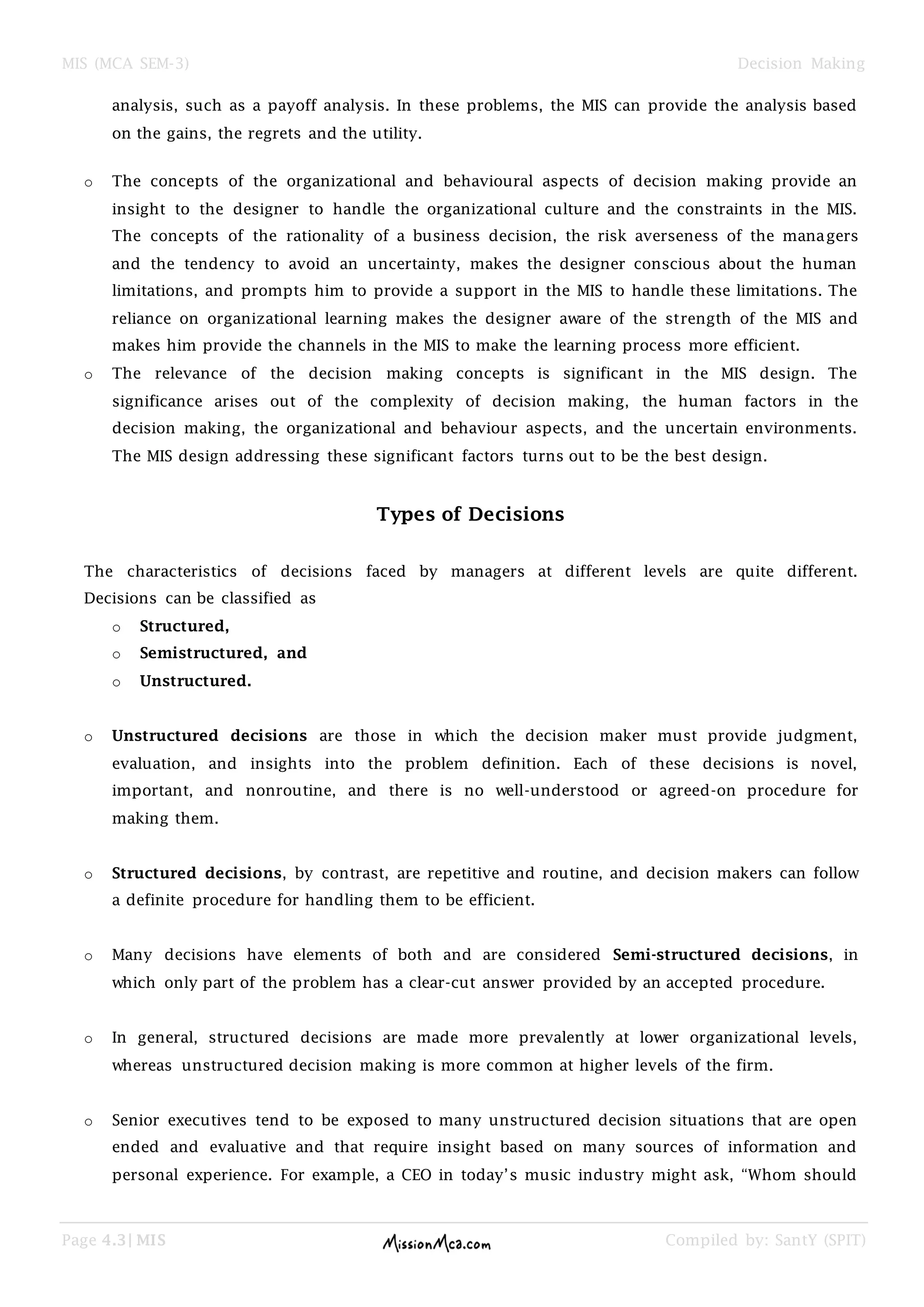 MIS (MCA SEM-3) Decision Making
Page 4.3| MIS Compiled by: SantY (SPIT)
analysis, such as a payoff analysis. In these problems, the MIS can provide the analysis based
on the gains, the regrets and the utility.
o The concepts of the organizational and behavioural aspects of decision making provide an
insight to the designer to handle the organizational culture and the constraints in the MIS.
The concepts of the rationality of a business decision, the risk averseness of the managers
and the tendency to avoid an uncertainty, makes the designer conscious about the human
limitations, and prompts him to provide a support in the MIS to handle these limitations. The
reliance on organizational learning makes the designer aware of the strength of the MIS and
makes him provide the channels in the MIS to make the learning process more efficient.
o The relevance of the decision making concepts is significant in the MIS design. The
significance arises out of the complexity of decision making, the human factors in the
decision making, the organizational and behaviour aspects, and the uncertain environments.
The MIS design addressing these significant factors turns out to be the best design.
Types of Decisions
The characteristics of decisions faced by managers at different levels are quite different.
Decisions can be classified as
o Structured,
o Semistructured, and
o Unstructured.
o Unstructured decisions are those in which the decision maker must provide judgment,
evaluation, and insights into the problem definition. Each of these decisions is novel,
important, and nonroutine, and there is no well-understood or agreed-on procedure for
making them.
o Structured decisions, by contrast, are repetitive and routine, and decision makers can follow
a definite procedure for handling them to be efficient.
o Many decisions have elements of both and are considered Semi-structured decisions, in
which only part of the problem has a clear-cut answer provided by an accepted procedure.
o In general, structured decisions are made more prevalently at lower organizational levels,
whereas unstructured decision making is more common at higher levels of the firm.
o Senior executives tend to be exposed to many unstructured decision situations that are open
ended and evaluative and that require insight based on many sources of information and
personal experience. For example, a CEO in today‘s music industry might ask, ―Whom should
 