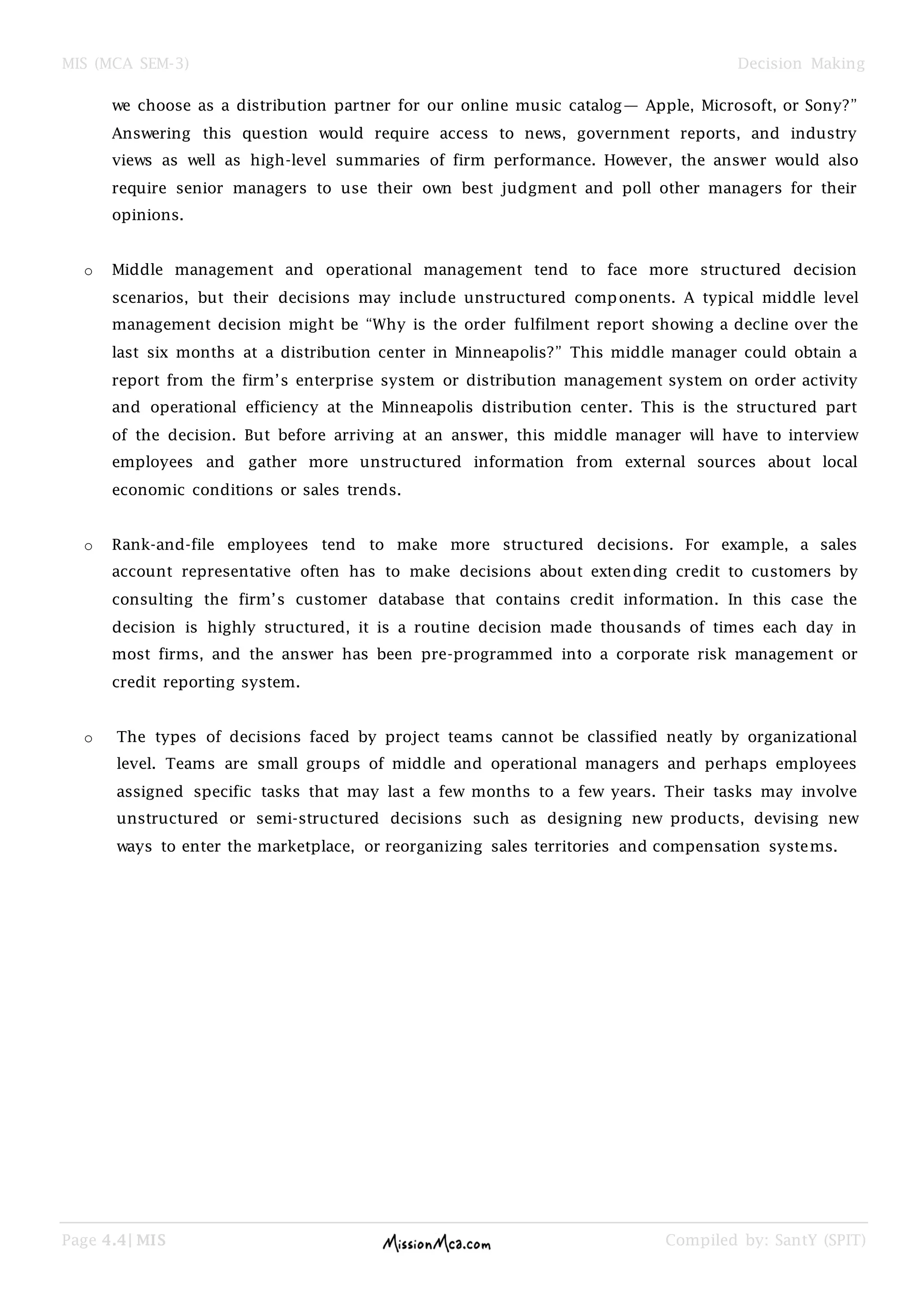 MIS (MCA SEM-3) Decision Making
Page 4.4| MIS Compiled by: SantY (SPIT)
we choose as a distribution partner for our online music catalog— Apple, Microsoft, or Sony?‖
Answering this question would require access to news, government reports, and industry
views as well as high-level summaries of firm performance. However, the answer would also
require senior managers to use their own best judgment and poll other managers for their
opinions.
o Middle management and operational management tend to face more structured decision
scenarios, but their decisions may include unstructured components. A typical middle level
management decision might be ―Why is the order fulfilment report showing a decline over the
last six months at a distribution center in Minneapolis?‖ This middle manager could obtain a
report from the firm‘s enterprise system or distribution management system on order activity
and operational efficiency at the Minneapolis distribution center. This is the structured part
of the decision. But before arriving at an answer, this middle manager will have to interview
employees and gather more unstructured information from external sources about local
economic conditions or sales trends.
o Rank-and-file employees tend to make more structured decisions. For example, a sales
account representative often has to make decisions about extending credit to customers by
consulting the firm‘s customer database that contains credit information. In this case the
decision is highly structured, it is a routine decision made thousands of times each day in
most firms, and the answer has been pre-programmed into a corporate risk management or
credit reporting system.
o The types of decisions faced by project teams cannot be classified neatly by organizational
level. Teams are small groups of middle and operational managers and perhaps employees
assigned specific tasks that may last a few months to a few years. Their tasks may involve
unstructured or semi-structured decisions such as designing new products, devising new
ways to enter the marketplace, or reorganizing sales territories and compensation systems.
 