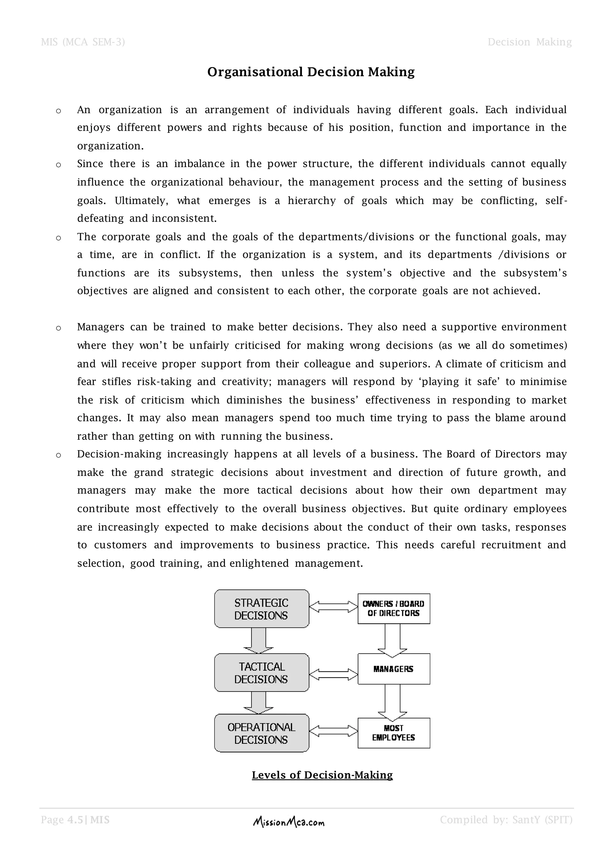 MIS (MCA SEM-3) Decision Making
Page 4.5| MIS Compiled by: SantY (SPIT)
Organisational Decision Making
o An organization is an arrangement of individuals having different goals. Each individual
enjoys different powers and rights because of his position, function and importance in the
organization.
o Since there is an imbalance in the power structure, the different individuals cannot equally
influence the organizational behaviour, the management process and the setting of business
goals. Ultimately, what emerges is a hierarchy of goals which may be conflicting, self-
defeating and inconsistent.
o The corporate goals and the goals of the departments/divisions or the functional goals, may
a time, are in conflict. If the organization is a system, and its departments /divisions or
functions are its subsystems, then unless the system‘s objective and the subsystem‘s
objectives are aligned and consistent to each other, the corporate goals are not achieved.
o Managers can be trained to make better decisions. They also need a supportive environment
where they won‘t be unfairly criticised for making wrong decisions (as we all do sometimes)
and will receive proper support from their colleague and superiors. A climate of criticism and
fear stifles risk-taking and creativity; managers will respond by ‗playing it safe‘ to minimise
the risk of criticism which diminishes the business‘ effectiveness in responding to market
changes. It may also mean managers spend too much time trying to pass the blame around
rather than getting on with running the business.
o Decision-making increasingly happens at all levels of a business. The Board of Directors may
make the grand strategic decisions about investment and direction of future growth, and
managers may make the more tactical decisions about how their own department may
contribute most effectively to the overall business objectives. But quite ordinary employees
are increasingly expected to make decisions about the conduct of their own tasks, responses
to customers and improvements to business practice. This needs careful recruitment and
selection, good training, and enlightened management.
Levels of Decision-Making
 