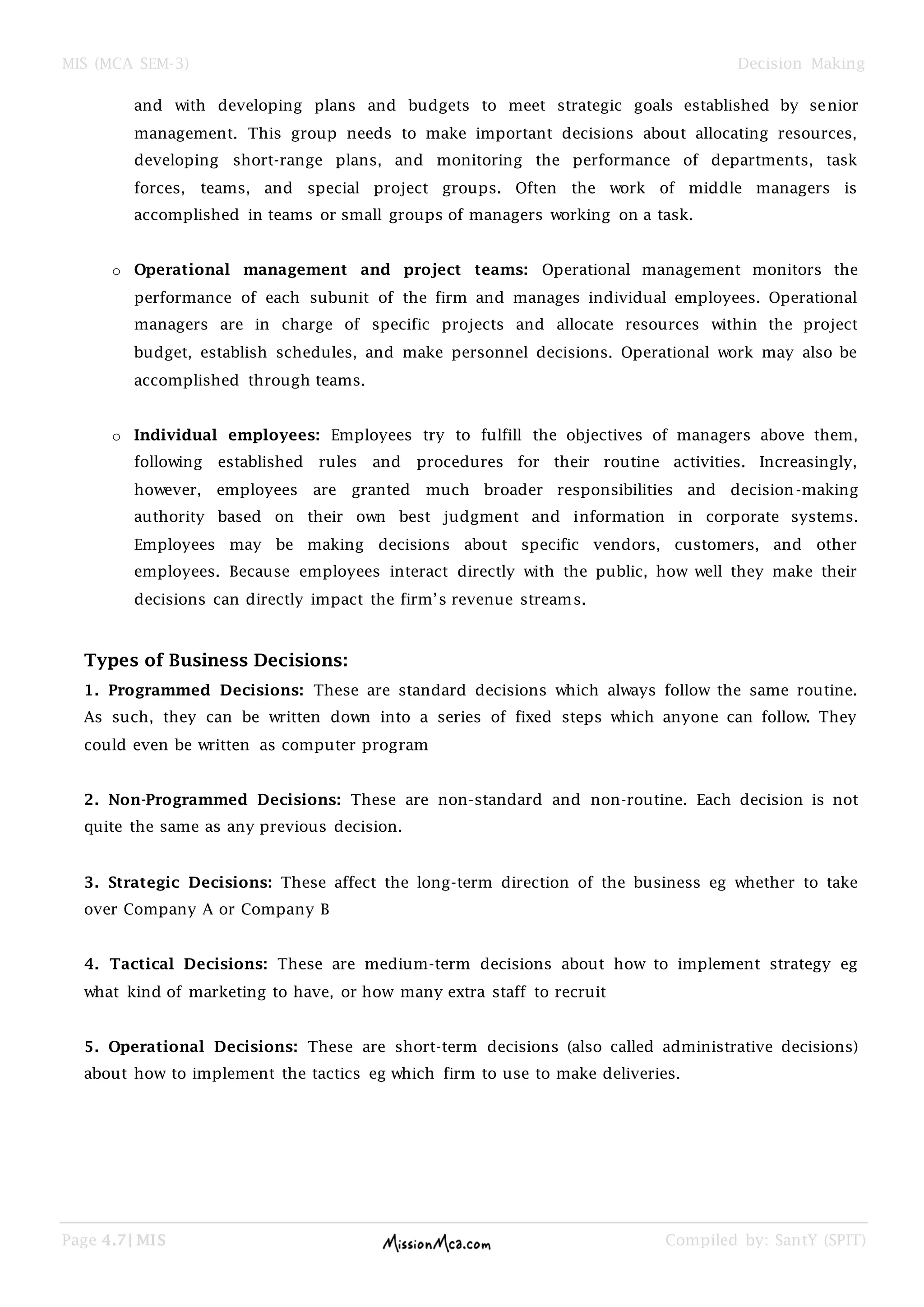 MIS (MCA SEM-3) Decision Making
Page 4.7| MIS Compiled by: SantY (SPIT)
and with developing plans and budgets to meet strategic goals established by senior
management. This group needs to make important decisions about allocating resources,
developing short-range plans, and monitoring the performance of departments, task
forces, teams, and special project groups. Often the work of middle managers is
accomplished in teams or small groups of managers working on a task.
o Operational management and project teams: Operational management monitors the
performance of each subunit of the firm and manages individual employees. Operational
managers are in charge of specific projects and allocate resources within the project
budget, establish schedules, and make personnel decisions. Operational work may also be
accomplished through teams.
o Individual employees: Employees try to fulfill the objectives of managers above them,
following established rules and procedures for their routine activities. Increasingly,
however, employees are granted much broader responsibilities and decision-making
authority based on their own best judgment and information in corporate systems.
Employees may be making decisions about specific vendors, customers, and other
employees. Because employees interact directly with the public, how well they make their
decisions can directly impact the firm‘s revenue streams.
Types of Business Decisions:
1. Programmed Decisions: These are standard decisions which always follow the same routine.
As such, they can be written down into a series of fixed steps which anyone can follow. They
could even be written as computer program
2. Non-Programmed Decisions: These are non-standard and non-routine. Each decision is not
quite the same as any previous decision.
3. Strategic Decisions: These affect the long-term direction of the business eg whether to take
over Company A or Company B
4. Tactical Decisions: These are medium-term decisions about how to implement strategy eg
what kind of marketing to have, or how many extra staff to recruit
5. Operational Decisions: These are short-term decisions (also called administrative decisions)
about how to implement the tactics eg which firm to use to make deliveries.
 