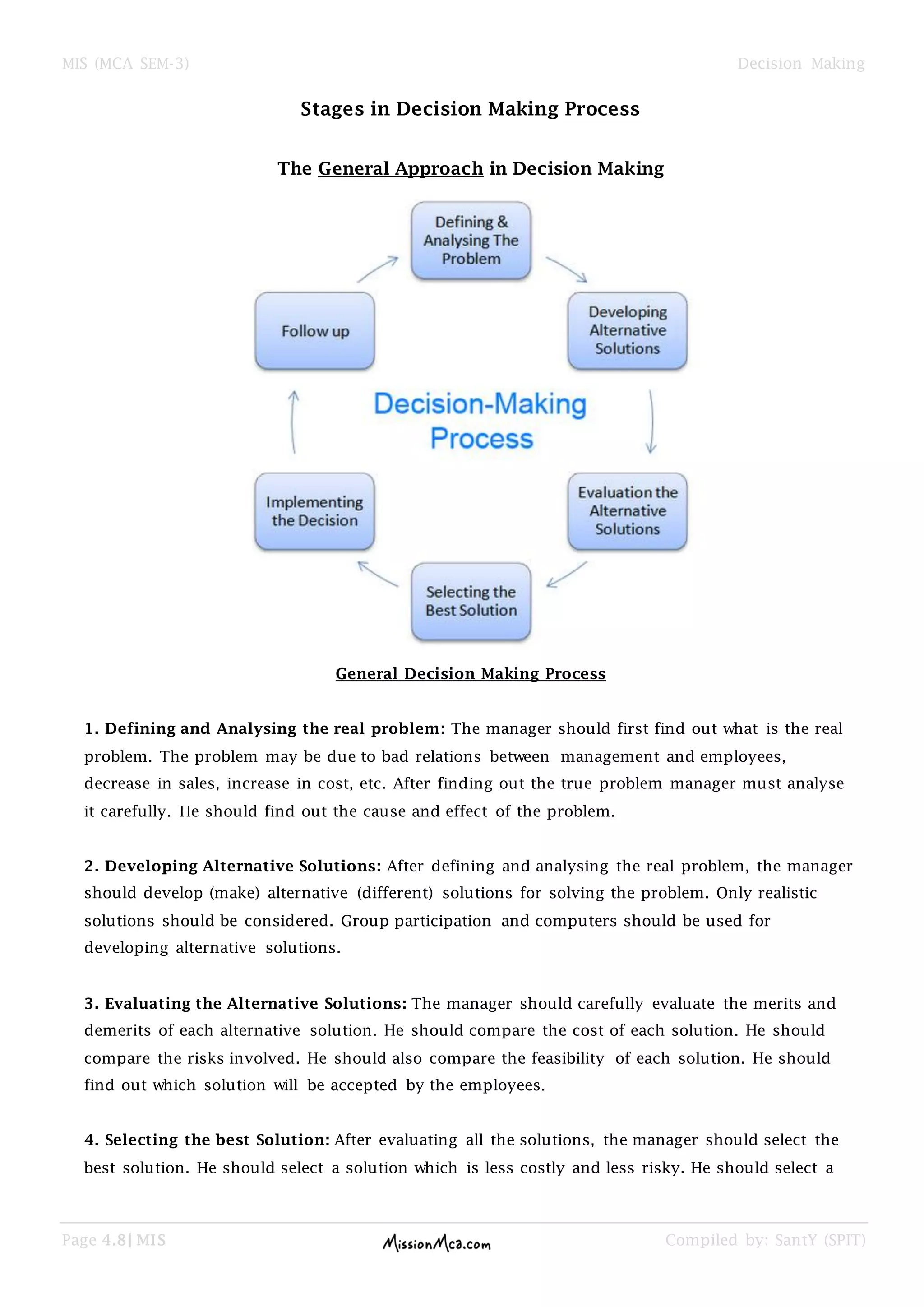 MIS (MCA SEM-3) Decision Making
Page 4.8| MIS Compiled by: SantY (SPIT)
Stages in Decision Making Process
The General Approach in Decision Making
General Decision Making Process
1. Defining and Analysing the real problem: The manager should first find out what is the real
problem. The problem may be due to bad relations between management and employees,
decrease in sales, increase in cost, etc. After finding out the true problem manager must analyse
it carefully. He should find out the cause and effect of the problem.
2. Developing Alternative Solutions: After defining and analysing the real problem, the manager
should develop (make) alternative (different) solutions for solving the problem. Only realistic
solutions should be considered. Group participation and computers should be used for
developing alternative solutions.
3. Evaluating the Alternative Solutions: The manager should carefully evaluate the merits and
demerits of each alternative solution. He should compare the cost of each solution. He should
compare the risks involved. He should also compare the feasibility of each solution. He should
find out which solution will be accepted by the employees.
4. Selecting the best Solution: After evaluating all the solutions, the manager should select the
best solution. He should select a solution which is less costly and less risky. He should select a
 