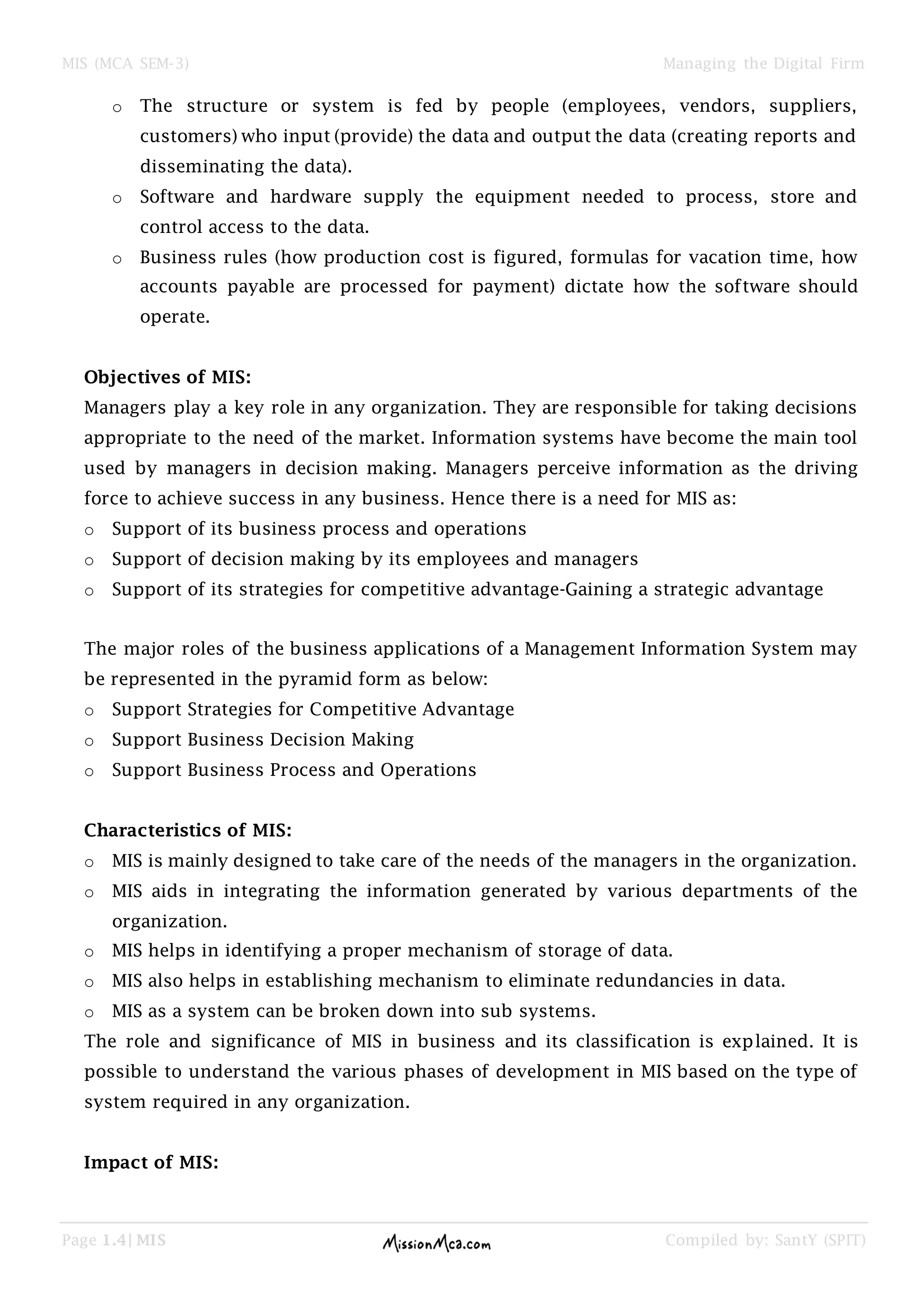 MIS (MCA SEM-3) Managing the Digital Firm
Page 1.4| MIS Compiled by: SantY (SPIT)
o The structure or system is fed by people (employees, vendors, suppliers,
customers) who input (provide) the data and output the data (creating reports and
disseminating the data).
o Software and hardware supply the equipment needed to process, store and
control access to the data.
o Business rules (how production cost is figured, formulas for vacation time, how
accounts payable are processed for payment) dictate how the software should
operate.
Objectives of MIS:
Managers play a key role in any organization. They are responsible for taking decisions
appropriate to the need of the market. Information systems have become the main tool
used by managers in decision making. Managers perceive information as the driving
force to achieve success in any business. Hence there is a need for MIS as:
o Support of its business process and operations
o Support of decision making by its employees and managers
o Support of its strategies for competitive advantage-Gaining a strategic advantage
The major roles of the business applications of a Management Information System may
be represented in the pyramid form as below:
o Support Strategies for Competitive Advantage
o Support Business Decision Making
o Support Business Process and Operations
Characteristics of MIS:
o MIS is mainly designed to take care of the needs of the managers in the organization.
o MIS aids in integrating the information generated by various departments of the
organization.
o MIS helps in identifying a proper mechanism of storage of data.
o MIS also helps in establishing mechanism to eliminate redundancies in data.
o MIS as a system can be broken down into sub systems.
The role and significance of MIS in business and its classification is explained. It is
possible to understand the various phases of development in MIS based on the type of
system required in any organization.
Impact of MIS:
 