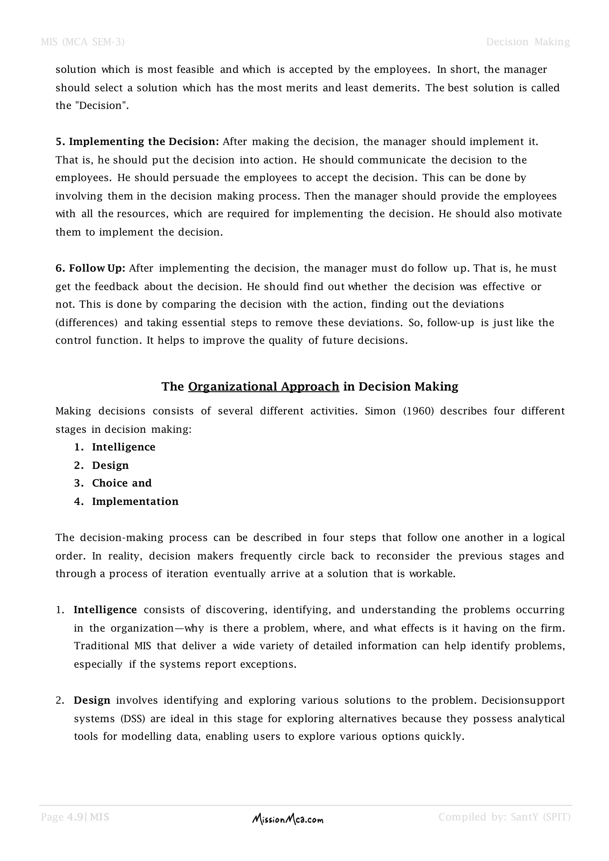 MIS (MCA SEM-3) Decision Making
Page 4.9| MIS Compiled by: SantY (SPIT)
solution which is most feasible and which is accepted by the employees. In short, the manager
should select a solution which has the most merits and least demerits. The best solution is called
the "Decision".
5. Implementing the Decision: After making the decision, the manager should implement it.
That is, he should put the decision into action. He should communicate the decision to the
employees. He should persuade the employees to accept the decision. This can be done by
involving them in the decision making process. Then the manager should provide the employees
with all the resources, which are required for implementing the decision. He should also motivate
them to implement the decision.
6. Follow Up: After implementing the decision, the manager must do follow up. That is, he must
get the feedback about the decision. He should find out whether the decision was effective or
not. This is done by comparing the decision with the action, finding out the deviations
(differences) and taking essential steps to remove these deviations. So, follow-up is just like the
control function. It helps to improve the quality of future decisions.
The Organizational Approach in Decision Making
Making decisions consists of several different activities. Simon (1960) describes four different
stages in decision making:
1. Intelligence
2. Design
3. Choice and
4. Implementation
The decision-making process can be described in four steps that follow one another in a logical
order. In reality, decision makers frequently circle back to reconsider the previous stages and
through a process of iteration eventually arrive at a solution that is workable.
1. Intelligence consists of discovering, identifying, and understanding the problems occurring
in the organization—why is there a problem, where, and what effects is it having on the firm.
Traditional MIS that deliver a wide variety of detailed information can help identify problems,
especially if the systems report exceptions.
2. Design involves identifying and exploring various solutions to the problem. Decisionsupport
systems (DSS) are ideal in this stage for exploring alternatives because they possess analytical
tools for modelling data, enabling users to explore various options quickly.
 