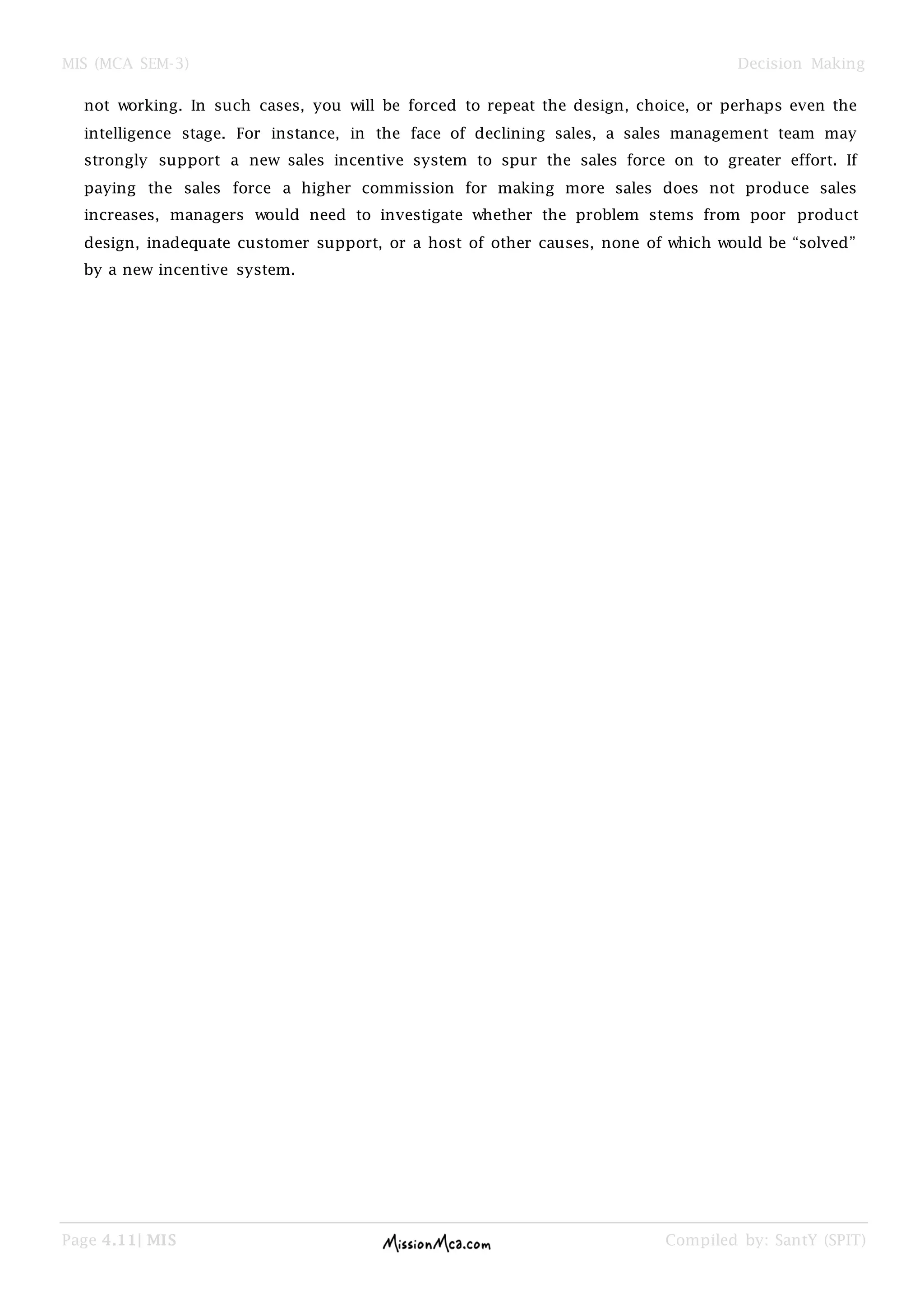 MIS (MCA SEM-3) Decision Making
Page 4.11| MIS Compiled by: SantY (SPIT)
not working. In such cases, you will be forced to repeat the design, choice, or perhaps even the
intelligence stage. For instance, in the face of declining sales, a sales management team may
strongly support a new sales incentive system to spur the sales force on to greater effort. If
paying the sales force a higher commission for making more sales does not produce sales
increases, managers would need to investigate whether the problem stems from poor product
design, inadequate customer support, or a host of other causes, none of which would be ―solved‖
by a new incentive system.
 