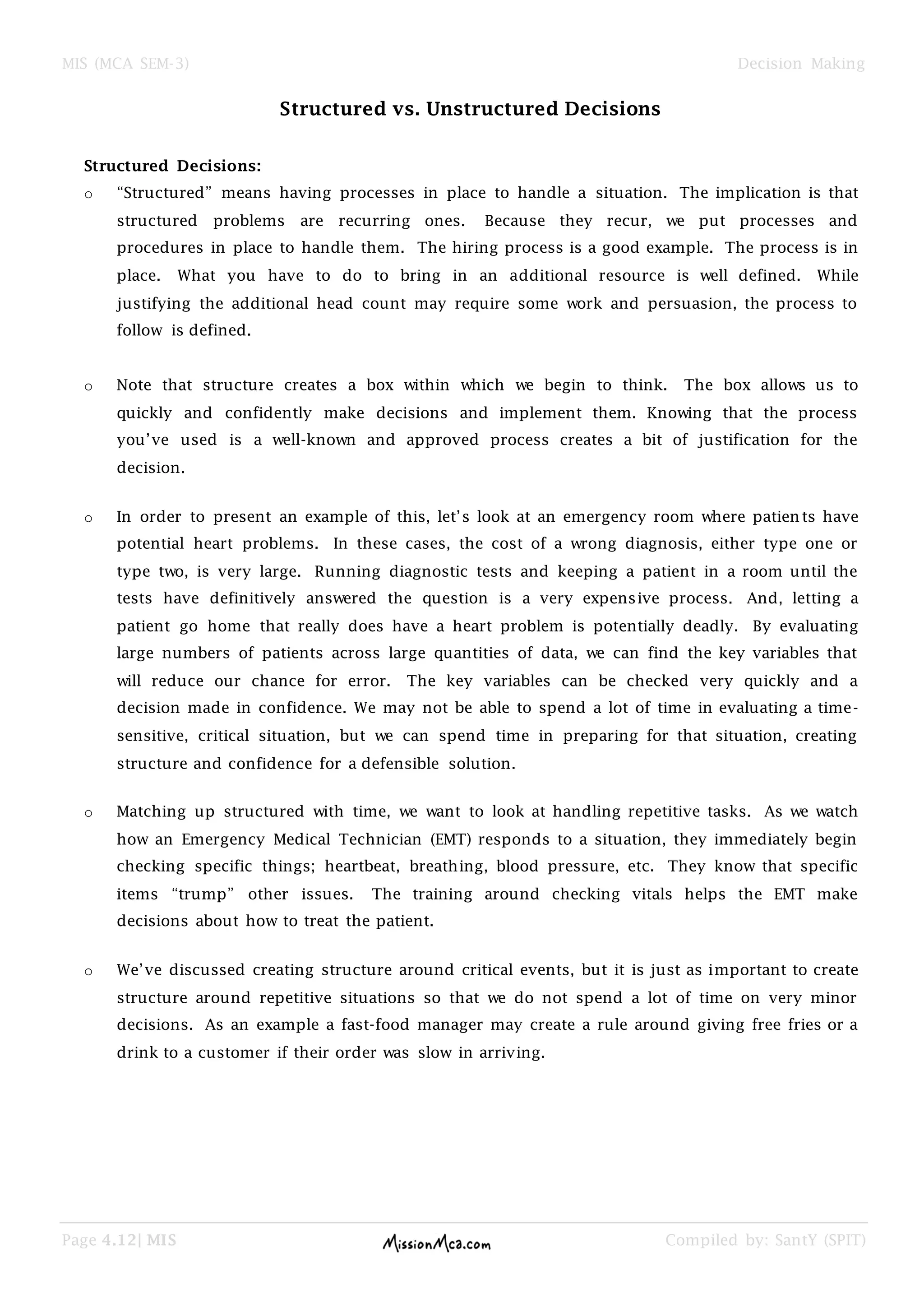 MIS (MCA SEM-3) Decision Making
Page 4.12| MIS Compiled by: SantY (SPIT)
Structured vs. Unstructured Decisions
Structured Decisions:
o ―Structured‖ means having processes in place to handle a situation. The implication is that
structured problems are recurring ones. Because they recur, we put processes and
procedures in place to handle them. The hiring process is a good example. The process is in
place. What you have to do to bring in an additional resource is well defined. While
justifying the additional head count may require some work and persuasion, the process to
follow is defined.
o Note that structure creates a box within which we begin to think. The box allows us to
quickly and confidently make decisions and implement them. Knowing that the process
you‘ve used is a well-known and approved process creates a bit of justification for the
decision.
o In order to present an example of this, let‘s look at an emergency room where patients have
potential heart problems. In these cases, the cost of a wrong diagnosis, either type one or
type two, is very large. Running diagnostic tests and keeping a patient in a room until the
tests have definitively answered the question is a very expensive process. And, letting a
patient go home that really does have a heart problem is potentially deadly. By evaluating
large numbers of patients across large quantities of data, we can find the key variables that
will reduce our chance for error. The key variables can be checked very quickly and a
decision made in confidence. We may not be able to spend a lot of time in evaluating a time-
sensitive, critical situation, but we can spend time in preparing for that situation, creating
structure and confidence for a defensible solution.
o Matching up structured with time, we want to look at handling repetitive tasks. As we watch
how an Emergency Medical Technician (EMT) responds to a situation, they immediately begin
checking specific things; heartbeat, breathing, blood pressure, etc. They know that specific
items ―trump‖ other issues. The training around checking vitals helps the EMT make
decisions about how to treat the patient.
o We‘ve discussed creating structure around critical events, but it is just as important to create
structure around repetitive situations so that we do not spend a lot of time on very minor
decisions. As an example a fast-food manager may create a rule around giving free fries or a
drink to a customer if their order was slow in arriving.
 